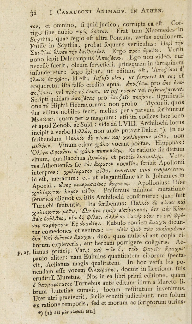tov, et omnino, fi quid judico, corrupta ea eft. Cor- rieo fine dubio ttqoq xpurov. Erat tum Nicomedes in Scythia, quae regio eft ultra Pontum, verius aquilonem. Fuiffe in Scythia, probat fequens verticulus: tjv XxvSixv ikvae rrjv iTiSvfiiotv. Ergo irprx; xpkrov. Verfu nono legit Dalecampius 'Atcq£&amp;gosu. Ego non video, cur neceffe fuerit, oleum fervefieri, priusquam in fartaginem infunderetur: lego igitur, ut editum efi:, Airog&amp;aott tkxiov im%4xci id eft, Infufo oleo, ut ferveret tu eo * et coqueretur ifta falfo credita apua, fabgsaxi pro *>s6 *v*- rofeaxi, vel itpk ro ivotr., ut infmeret vel infervefaceret. Scripti quidam xTroficca; pro dvogiiv roirjoxQ, iignificati- one tx Hiptil Hebraeorum: non probo. Myconu, quos faa vilitas nobiles fecit, melius per o parvum fcnbuntur Mvuoviot, quam per w magnum: etfi ita codices hoc loco et apud Zenob. acSuid.: vide ad l.VIII. Arcniloc u locus incipit a verbo HoUoV, non unde putavit Dalec. *)• in eo fcribendum IloAAoV 6s irtvwv ncq ^ylUprirov non usfruwv. Vinum etiam vocant poetae. Hipponax: 'Okiyx (ppovxGiv oi %xhv ire*uxorEa ratione fic dictum vinum, qua Bacchus Avxlog, et poetis kvmrtskfa Vete- res Athenienfes fic rov xxpxrov vocaffe* fcribit Apollonii interpres: %xXU^T°v fi&amp;v, temetum vino temperium, id eft, meracum: et, ut elegantifiime ait b Johannes in Apocal , ohoe xeHBfHKSfitooQ xxpxroQ. Apollonius: Uivs yZkUmrov kxpcv p&amp;v. PofTumus minima mutatione fenarios aliquot ex iftis Archilochi confutuere: quae fuit Turnebi fententia. Ita feribemus: UoMov de mvuv xeq yxXUprjroo fiiSv, 7Slv «re rifiTjv shrveyxxg^ xts Ka5?‘ $ek olx dyj <pJW, «AA* <rs Totsyp voov re *<*$>?*- VXS 7Txpfiyxyw ’Ec xvx^v. Eubulo comico *uet%bi dicun- tur comedones et ventres: — ehtv r^Ty ruv xsxhjfxivay $vo 'Evi Serrrvov xpx%bi, duo, quos nulla vi aut copia ci- borum expleveris, aut herbam porrigere coegeris, Ae- p, as, lianus princip. Vaf.,: *Sv o, nSit QxyeTv ZuxXor paulo aliter: nam Eubulus quantitatem ciborum fpecta- vit, Aeiianus magis qualitatem. In hoc verfu bis po- nendam efife vocem (biXoxpxtTjt, docuit in Lectionn. fuis eruditiff. Muretus, Nos in ea libri primi editione, quam o* SotVfiotsorxToe Turnebus ante editum illum a Mureto li- brum Lutetiae curavit, locum reftitutum invenimus. Uter utri praeiverit, facile eruditi judicabunt, non folum ex ratione temporis, fed et morum ac feriptorum utrius- *) [ab etc.]