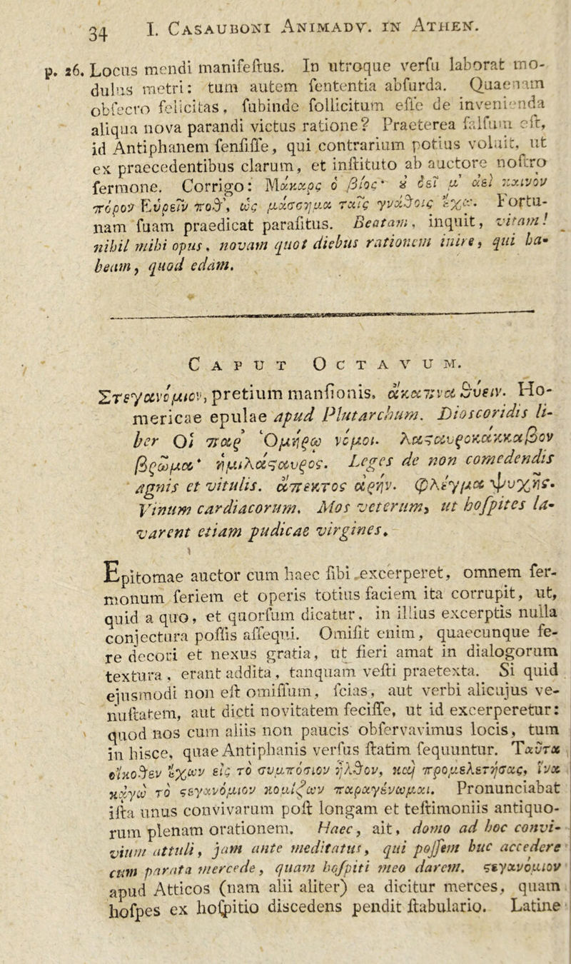 26. Locus mendi manifeftus. In utroque verfu laborat mo- dulus metri: tum autem lententia abfurda. Quaenam obfecro felicitas, fubindc follicitum elle de invenienda aliqua nova parandi victus ratione? Praeterea falfuui e it, id Antiphanem fenfffe, qui contrarium potius voluit, ut ex praecedentibus clarum, et inftituto ab auctore nof.ro fermone. Corrigo: Mxy.xps 0 filos' * ^ fi 'jxivov Tropo? EvceTv to$\ cos 7x?s yvciSotc fortu- nam fuam praedicat parafitus. Beatam, inquit, vitam! nihil mihi opus, novum quot diebus rationem inite) qui ha- beam, quod edam. Caput Octavum. ^Teyctvctutev, pretium manfionis, clxctitvct bveiv- Ho- mericae epulae apud Plutarchum. Dtoscoridis li- ber OJ Ttoeq Operit*00 veptot* Xu7c&vqoKot7Mot[iov fiqoo/aa,* v\fjLi’Koic3otvQos• Leges de non comedendis agnis et vitulis. cc7t syros oIpvjv. (pAsy/acc \pi>xw?- Vinum cardiacorum, Mos veterum, ut hofpites la- varent etiam pudicae virgines* Epitomae auctor cum haec libi excerperet, omnem fer- nionum feriem et operis totius faciem ita cotrupit, ut, quid a quo, et quorfum dicatur, in illius excerptis nulla conjectura poffis affequi. Omifit enim, quaecunque fe- re decori et nexus gratia, ut fieri amat in dialogorum textura , erant addita, tanquam vefti praetexta. Si quid ejusmodi non eft omiffum, fcias, aut verbi alicujus ve- nuftatem, aut dicti novitatem fecilfe, ut id excerperetur: v quod nos cum aliis non paucis obfervavimus locis, tum in lusce, quae Anti phanis verfus fatim fequuntur. T xv7x dnoftev t%oov sis 70 avtnroaiQV 5;)3ov, ucq xpopcsX&Tqcsxs* tvx Tidyib ro s&y&vofuw noui^cev xxpxysvoopcxi. Pronunciabat ilia unus convivarum pof longam et teltimoniis antiquo- rum plenam orationem. Haec, ait, domo ad hoc convi- vium attuli, jam ante meditatus, qui pojjetn huc accedere cum parata mercede, quam bofpiti meo darem, ssyxvoitiov apud Atticos (nam alii aliter) ea dicitur merces, quam liofpes ex hostio discedens pendit fabulario. Latine