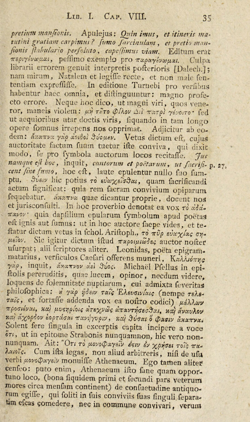 pretium manftotiis. Apulejus: Quin imus, ct itineris ma- tutini gratiam carpimus ? fumo Jarcinulam , <?/■ pretio mati- fioms fabularia per folato, cape fimus viam. Editum erat ‘jreptyivwu.cu, peflimo exemplo pro irxpotylvcvfixi. Culpa librarii errorem genuit interpretis pofterioris [Ddech.]; nam mirum. Natalem et legi fle recte, et non male Con- tendam expreffifle. In editione Turuebi pro verfibus habentur haec omnia, et diflinguuntur: magno profe- cto errore. Neque hoc dico, ut magni viri, quos vene- ror, maneis violem: ut} toto (plkov ilii' Tczrp) y&amp;oiro * fed ut aequioribus utar doctis viris, liquando in tam longo opere fomnus irrepens nos opprimat. Adjicitur ab eo- dem: faiK-rvot yxp ccoiSoi Suc/Liau. Vetus dictum eft, cujus auctoritate factum futim tuetur ille conviva, qui dixit modo, fe pro fymbola auctorum locos recitaflfe. Jus namque ejl hoc, inquit, cantorum et poetarum, nt facrifi. p cent fine fumo, hoc eft, laute epulentur nullo flio fum- ptu. Sveto hic potius ro evcoxelrScu, quam facriflcandi actum flgnilicat: quia rem facram convivium opiparum fequebatur. cIkxttvx quae dicantur proprie, docent nos et jurisconfulti. In hoc proverbio denotat ea vox ro dia- 'itotvov * quia dapfllium epularum fymbolum apud poetas eft ignis aut fumus: ut in hoc auctore faepe vides, et te* llatur dictum vetus in fchol. Ariftopln, ro ttvp evcex^Q <7yj+ P&amp;IQV. Sic igitur dictum illud 7rxpoijatct}isg auctor noller ufurpat; alii feriptores aliter. Leonidas, poeta epigram- matarius, verflculos Caefari offerens muneri, KecXkioTnjg ydp, inquit, otwrrvov cUl Svog. Michael Pfellus in epi- llolis pereruditis, quae lucem, opinor, necdum videre, loquens de folemnitate nuptiarum, cui admixta feveritas philofophica: « yxp jjjisw rccfg ’EAsvtsivioug (nempe reAs- rxig,' et fortaffe addenda vox ea noftro codici) fiUXXuv TtpOGk&amp;VOU, KCCf pVJTjploig XTEXVWg dtCXVTYjGSG^Xl, HCtj aVXvXoU iicq xxopiov koproiGou nrotwjyvpw, r.cq dv&amp;xt o (pxGty xxxrvxi in excerptis capita incipere a voce en, ut in epitome Strabonis nunquamnon, hic vero non- nunquam. Ait. Ori to (tcoyoipxy£iv egiv &amp;y xprG&amp;i roTg ttx- Xxioig. Cum illa legas, non aliud arbitreris, mfl de ufu verbi povoQxysiv monuiiTe Athenaeum. Ego tamen aliter cenfeo: puto enim, Athenaeum illo fane quam oppor- tuno loco, (bona fiquidem primi et fecundi pars veterum mores ciica menfam continent) de confuetudine antiquo- rum egifle, qui foliti in fuis conviviis fuas finguli fepara- tim efcas Qomedere, nec in commune convivari, verum