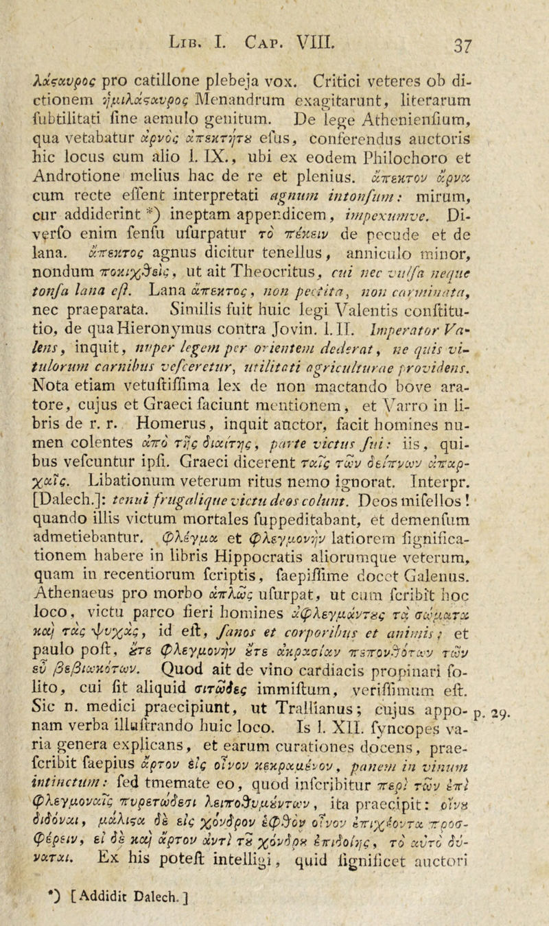 AaVat>poe pro catillone plebeja vox. Critici veteres ob di- ctionem yjLukctsoivpog Menandrum exagitarunt, literarum fubtilitati fine aemulo genitum. De lege Athenienfium, qua vetabatur dpvoc dirsxTTjTa efus, conferendus auctoris hic locus cum alio 1. IX., ubi ex eodem Philochoro et Androtione melius hac de re et plenius, ccxetitov olpvoc cum recte effent interpretati agnum intonfum: mirum, cur addiderint *) ineptam appendicem, impexumve. Di- verfo enim fenfu ufurpatur r6 irixeiv de pecude et de lana, ktsxtoc agnus dicitur tenellus, anniculo minor, nondum rov.iyffeic;, ut ait Theocritus, cui nec vulfa neque tonfa lana eft. Lana dLirexrag , non pectita, non carminata, nec praeparata. Similis fuit huic legi Valentis conftitu- tio, de qua Hieronymus contra Jovin. 1. II. Imperator Va* lens, inquit, nuper legem per orientem dederat, ne quis vi- tulorum carnibus vcfceretur, utilitati agriculturae providens. Nota etiam vetuftiffima lex de non mactando bove ara- tore, cujus et Graeci faciunt mentionem, et Varro in li- bris de r. r. Homerus, inquit anetor, facit homines nu- men colentes divo rrjc Siocittjc, parte victus fui: iis, qui- bus vefcuntur ipfi. Graeci dicerent touq rwv defaywv chrccp- %oug. Libationum veterum ritus nemo ignorat. Interpr. [Dalech.]: tenui frugalique victu deos colunt. Deos mifellos ! quando illis victum mortales fuppeditabant, et demenfum admetiebantur. (pkdyptct; et <pkeyptov7jv latiorem fignifica- tionem habere in libris Hippocratis aliorumque veterum, quam in recentiorum feriptis, faepiffime docet Galenus. Athenaeus pro morbo diriu; ufurpat, ut cum feribit hoc loco , victu parco fieri homines dCpkeyfxdvrsG rd cdpcciTz Jiotj rdcQ , id efi:, /anos et corporibus et animis; et paulo poli, xts (p\eypiov7]v &amp;ts ocupxGlocv xeTOv^fOrocy revy sv /3s/3ici-K0Tojv. Quod ait de vino cardiacis propinari fo- lito, cui fit aliquid (siTcUSeg immiftum, veriffimum elt. Sic n. medici praecipiunt, ut Trallianus; cujus appo- p. 29 nam verba illuftrando huic loco. Is 1. XII. fyncopes va- ria genera explicans, et earum curationes docens, prae- feribit faepius aprov &amp;iq oivov xexpocud^oy, panem in vinum intinctum: fed tmemate eo, quod inferibitur 7rep: revv inl (pkeyfxovcuQ Ttvp&amp;TwSeot XeiTodrvpixvTcvv, ita praecipit: ovjh Siiovcct, fxctXi^x 6e eiQ ypfivftpov edptyov oivov iiri^lovTx ytpoG- (pepsiy, ei Ss xcq dpTov dori ra %oydpx iirdohjg, to ccvro Sv- vcctxi. Ex his poteft intelligi, quid lignificet auctori