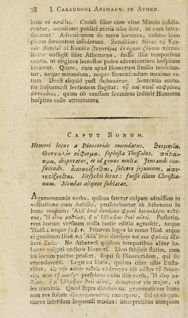 huic to fftr&amp;hg. Cocali filiae cum vitae Minois iufi(lia- rentur, occatione publici inoris ufae iunt, ut eum inter- ficerent' Advenientem de more lavantes, calidae loco picem ferventem infuderunt. Zenobius: Mtvwi r« Kpi}- rwv /SxaiksT cd KmkccXs Svyocr&amp;p&amp;g iivb%sxv ttIgvocu. Recte colligit hinc Athenaeus, fuiffe illis temporibus moris, ut virgines honeftae pedes advenientium hofpitum lavarent Quare, cum apud Homerum fimilia inveniun- tur, neque mirandum, neque fuccenfendum maximo va- tum. Deeft aliquid poft fiefiiuvoTuv. Sententia aucto- ris hujusmodi lectionem flagitat: rw net) 7roie? ccetppovwg <x,7TTou-dvxg, quam ob cau(Tam foeminas inducit Homerus hofpites cafce attrectantes. C A P u T Nonum. Homeri locus a Dioscoride emendatus. BeofJtvivlch GDsrraA ov acQuT/ucc , fopbijla Theffatus. 7tdkc&amp;tr Gpict, disputator, et id genus multa. Jentandi con- Juetudo. Stxvqtztgecr&amp;ctt, folvere jejunium, uno- VYizl&amp;a&amp;ai. Hefychii locus : fuiffe illum Chrijlia- num. Mendae aliquot fublatae, Agamemnonis verba, quibus fatetur culpam admiffam in velitatione cum Achille, proferebantur ab Athenaeo in hunc modum: ’AtA’ ere) dotrrdtiyv (ppes/ kevyxkdvci mSij- cuc f H olucc fji&amp;Sv&amp;v, ij .u tfikxffccv Mol oivTol. Pofterio- rem horum verfuum nulla hodie editio agnofeit, neque 'Ihddt.i. neque {xffr. Priorem leges in nono Iliad. atque ei geminum Hiad. r.: AAA’ &amp;~bi dxGXLipv ytcd ,u.&amp;v (ppeuccg e£d- kf.ro Zede. Ne Athenaei quidem temporibus aliter ha- buere vulgati codices Homeri. Ideo fubjicit ftatim, cum ita locum poetae profert, fcqui fe Dioscoridem, qui fic emendaverit. Lego ex libris, quibus olim ufus Eufta- thius , 6ty 77jv uvTTfo TiStig z Xxcrtyyx rrv ydSrv rr Ssout]- ?>/e, non t!j uotvfz' per fp ion e enim illo verfu, ‘H c/Vw /xe- tjLCOV , 91 9 V p IftXxfotv .Jsol 06VT0denotatur vis major, et ira numinis. Quod fupra dicebamus, grammaticum hunc non res lolum x&amp;QuvijitovevTiiQ excerpere , led et elegan- tiores interdum loquendi modos; interpretibus nunquam