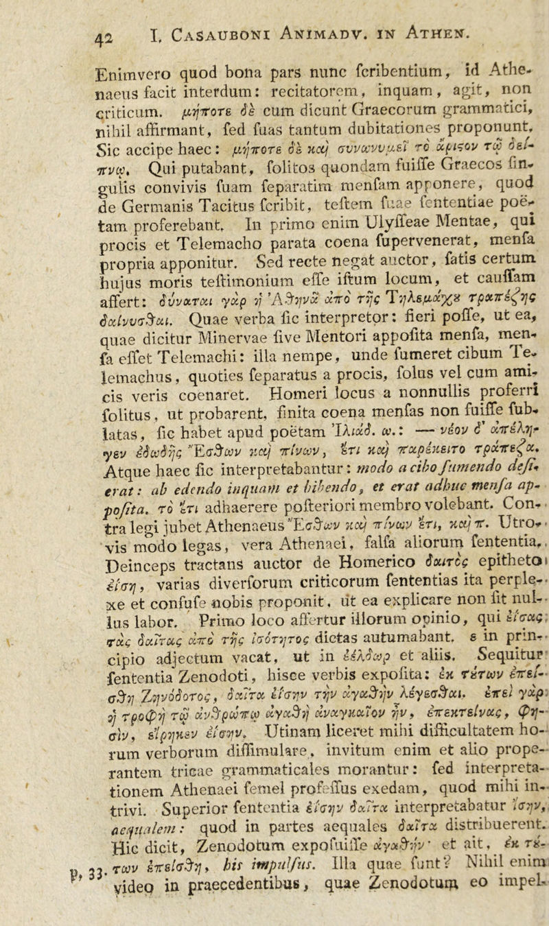 Enimvero quod bona pars nunc fcribentium, id Athe- naeus facit interdum: recitatorem, inquam, agit, non criticum, pyttore de cum dicunt Graecorum grammatici, nihil affirmant, fed fuas tantum dubitationes proponunt. Sic accipe haec: fttjirore 6's nctj gvvccvvu&amp;T to xpizoi/ r£ dei* •jrvoo» Qui putabant, folitos quondarn fuiife Graecos hn- gulis convivis fuam feparatim menfam apponere, quod de Germanis Tacitus fcribit, teftem fuae fententiae poe* tam proferebant» In primo enim Ulyifeae Mentae, qui procis et Telemacho parata coena fupervenerat, menfa propria apponitur. Sed recte negat auctor, fatis certum hujus moris teftimonium effe iftum locum, et caulfam affert: dvvxrou yxp rj 'A&amp;vvx cctto rijg Tj/As^p/# rpxTre^yjg dxhvcS-Oii. Quae verba fic interpretor: fieri polle, ut ea, quae dicitur Minervae five Mentori appofita menfa, men- fa effet Telemachi: illa nempe, unde fumeret cibum le- Jemachus, quoties feparatus a procis, folus vel cum ami- cis veris coenaret. Homeri locus a nonnullis proferri folitus, ut probarent, finita coena menfas non fuilTe fub-» latas, fic habet apud poetam 'Ifoxd. <v.: — veov 6 xireAtj- ysv idcudrjQ’'EeSow ncij rtvoov, iri nxj rxpsKsiro rpxiregx. Atque haec fic interpretabantur: modo a cibo/umendo defi\ erat: ab edendo inquam et bibendo, et erat adhuc menfa ap~ pqfita. ro in adhaerere pofteriori membro volebant. Com tra legi jubet Athenaeus E notj irfatw in, Tictjrr. Utro*- vis modo legas, vera Athenaei, falfa aliorum fententia,. Deinceps tractans auctor de Homerico dxircg epitheto» iParj, varias diverforum criticorum fententias ita perple- xe et confufe nobis proponit, ut ea explicare non iit nul- lus labor. Primo loco affertur illorum opinio, qui ticxQ rxc dctirctg diro rrjg honjrog dictas autumabant, s in prin*- cipio adjectum vacat, ut in HXdtnp et aliis. Sequitur fententia Zenodoti, hisce verbis expolita: ex rirmv iirsi*- (7^37 ZTjvodorog, dxTrx Itayv rrtv dyxSrp XeysaSui. eirel yxp i] rpo(pyj rw Mpwvso dyx3y xvxymlcv ijv, eirexTslvetjc, (py- (7/j/, elpTjHsv ifoyv, Utinam liceret mihi difficultatem ho- rum verborum diffimuhre. invitum enim et alio prope- rantem tricae grammaticales morantur: fed interpreta- tionem Athenaei femel profelTus exedam, quod mihi in- trivi. Superior fententia Ifayjv dxTrx interpretabatur aequalem: quod in partes aequales dxirot distribuerent. Hic dicit, Zenodotum expofuiiTe dyot&amp;jv et ait, in rx- 53.7071/ his impufus. Illa quae funtV Nihil enim * yidep in praecedentibus, quae Zenodotum eo impeL