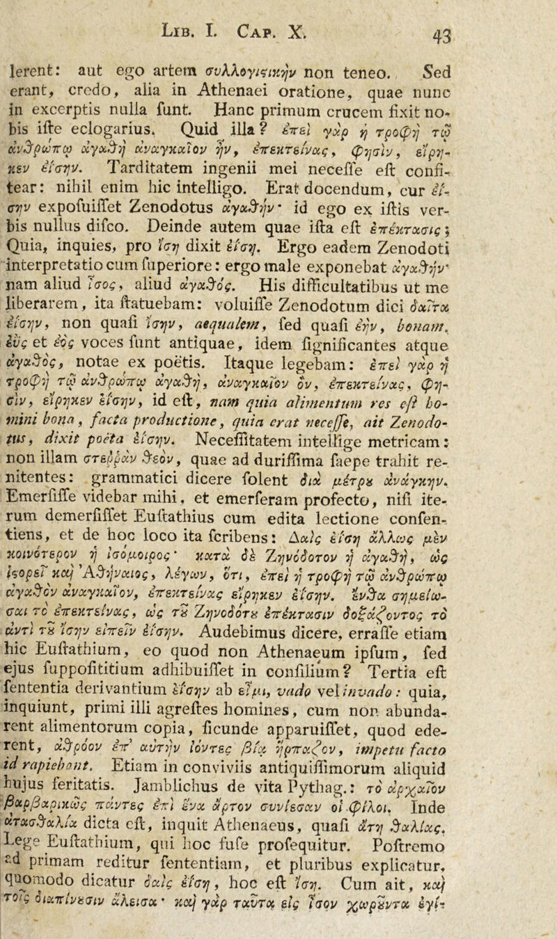 lerent: aut ego artem vvkXoyizixrjv non teneo. Sed erant, credo, alia in Athenaei oratione, quae nunc in excerptis nulla funt. Hanc primum crucem fixit no- bis ille eclogarius. Quid illa ? £tt&amp;1 ydp ^ Tpotyrj rw dvdpcvneo ocyocS/) dvxyxxtov 7]V 9 sTreuTe/voig, (pTjah, siprr nsv tiayv. Tarditatem ingenii mei necefle ell confi- tear: nihil enim hic intelligo. Erat docendum, cur £t-. G7jv expofuifTet Zenodotus dyxftrfv id ego ex illis ver- bis nullus difco. Deinde autem quae illa ell £7tektxgis ; Quia, inquies, pro Urj dixit Ifoy. Ergo eadem Zenodoti interpretatio cum fuperiore: ergo male exponebat dyx&amp;yv' nam aliud laog, aliud dyxSog. His difficultatibus ut me liberarem, ita Hatuebam: voluiffie Zenodotum dici dotirx siGrjv, non quali Igtjv, aequalem, fed quali £rjv, bonam. ivg et iog voces funt antiquae, idem lignilicantes atque dyotSog, notae ex poetis. Itaque legebam: eirel ydp rj tpo(pq tcx> xv^pxntop xyx^frj, dvxyxxlov ov, £7TsxTelyxg, glu, eiprjKsv eiG7]v, id efl, nant quia alimentum res efl ho- mini bona, facta productione, quia erat tiecejfe, ait Zenodo- tus, dixit poeta £igtjv. Neceffitatem inteltige metricam: non illam <tr&amp;$$dv Ssov, quae ad duriffima faepe trahit re- mtentes: grammatici dicere folent Sidi piirpx dvdyxyv. Emerfiffe videbar mihi, et emerferam profecto, nili ite- rum demerfiffet Euftathius cum edita lectione confen- tiens, et de hoc loco ita feribens: Axig afoij xXXcog fiEV noivorepov rj iGoptoipog‘ xxtx Sk ZtjvoSotov rj dyxSfrj, cvg isop&amp;i xcq ASijvxing, Xiycvv, cti, £ttei rj rpolprj Tcp dy^pcvitcp dyxScv dvxyuxUv, eiranrjbxg sipyx&amp;v eiGTjv. svhx GTjfieloo- gcu tc £iC6XT£ivxg, cvg tx ZrjVodoTx iitkxrxGiv So^dfiovTog ro avTL T8 \G7jv eitteiv £cg7]v. Audebimus dicere, erraffie etiam hic Eullathium, eo quod non Athenaeum ipfum, fed ejus fuppofititium adhibuiffiet in confilium? Tertia efl fententia derivantium eiGTjy ab alf.ii, vado vel in vado: quia, inquiunt, primi illi agrelies homines, cum non abunda- rent alimentorum copia, ficunde apparuiffet, quod ede- rent, d.Jpoov £if xvrdjv lovrsc filet, rjpity.fiov, impetu facto id rapiebant. Etiam in conviviis antiquiffimorum aliquid hujus feritatis. Jamblichus de vitaPythag.: to dp%xTov fixpfixpniwg itdvT&amp;g £7rl £yx oiprov gvvIsgxv olXpiXoi. Inde xtxgSxXIx dicta efl, inquit Athenaeus, quafi &amp;rr\ SxXtxg. Lege Eullathium, qui hoc fufe profequitur. Poftrcmo ‘d primam reditur fententiatn, et pluribus explicatur, quomodo dicatur Sxlg atarj, hoc ell ’Igtj. Cum ait, xctj TQlC, SlXTtlViSGtl/ CiABlGX’ TiOCj ydp TXVTX £lg IGQV ^CCpXl/TX £ytm.