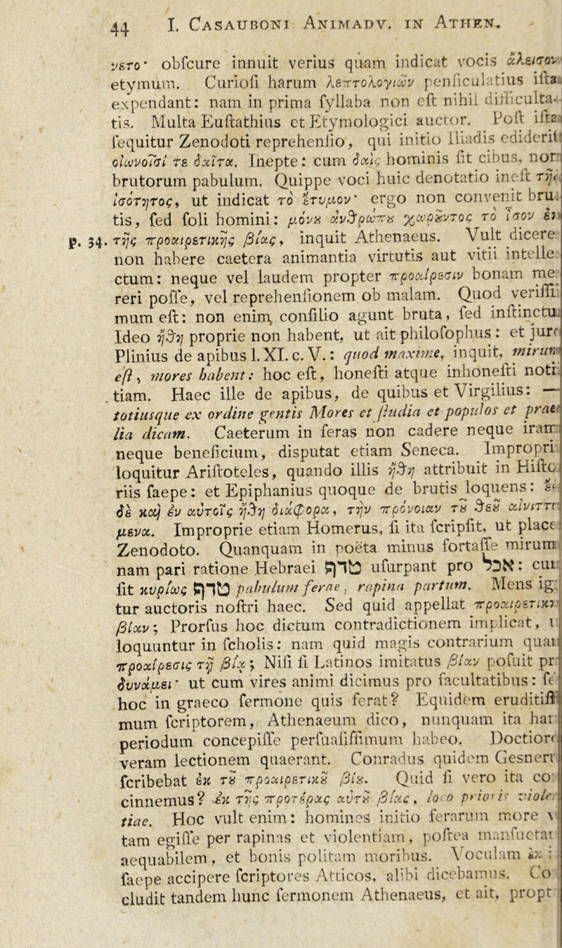 veto' obfcure innuit verius quam indicat vocis ukmtr» etymum. Curiofi harum Xe-xroXoyiwv pemiculatius ilta expendant: nam in prima fyllaba non eft nihil uirhculta- tis. Multa Euftathius et Etymologici auctor. Poft iita fequitur Zenodoti repreheniio, qui initio Iliadis ediderih ohwoTdi rs Sxirx. Inepte: cum Sotlg hominis lit cibus, nojr brutorum pabulum. Quippe voci huic denotatio ineft ryjt IdGTTjroc i ut indicat ro trvpov' ergo non convenit bru-i tis, fed foli homini: p.6v% xvSpwans ycvpiivToc ro Igov p. 34. rpg TpocttpETiytyjG filxg, inquit Athenaeus. Vult dicere non habere caetera animantia virtutis aut vitii intelle ctum: neque vel laudem propter Ttpoodpeaiv bonam me reri poffe, vel reprehenfionem ob malam. Quod verifli mum eft: non ening confilio agunt bruta, fed inftinctu Ideo gpj/ proprie non habent, ut ait philofophus : et jure Plinius de apibus l.XI. c. V.: quod maxime, inquit,^ mirun efl •> mores habent: hoc eft, honefti atque inlioneiti noti .tiam. Haec ille de apibus, de quibus et Virgilius: — totiusque ex ordine gentis Mores et jhidia et p opi dos et pt at lia dicam. Caeterum in feras non cadere neque iratr1 neque beneficium, disputat etiam Seneca. Impropri loquitur Ariftoteles, quando illis attribuit in Eiiftc riisfaepe: et Epiphanius quoque de brutis loquelis: &amp; de xct) ev ocvtgTc fjhij 8ix(popx, rijv nrpovoiotv r* SeS ocivirrr fAsvcc. Improprie etiam Homerus, fi ita fcripftt, ut plact Zenodoto. Quanquam in noeta minus fortaffe mirum nam pari ratione Hebraei ufurpant pro • eut fit nvpfooQ pptJ pabulum ferae, rapina partum. Mens ig. tur auctoris noftri haec. Sed quid appellat arpoocipsTiKi ^ * • • 1 • 1 (3lxv; Prorfus hoc dictum contradictionem implicat, loquuntur in fcholis: nam quid magis contrarium quai irpoxipsoig rij fiix ; Nifi fi Latinos imitatus filav ppfuit pr dvvxpei‘ ut cum vires animi dicimus pro facultatibus: fe hoc in graeco fermone quis ferat? Equidem eruditift mum fcriptorem, Athenaeum dico, nunquam ita har periodum concepille perfualifiimum habeo. Doction veram lectionem quaerant. Conradus quidem Gesneri fcribebat fcK tx irpoxipsrixx /3Quid li vero ita co cinnemus? iu fr<g arporspxc xvr» filxc, loco priorb viole tiac. Hoc vult enim: homines initio ferarum more \ tam egiffe per rapinas et violentiam, poftea marJuetat aequabilem, et bonis politam moribus. \ oculam i;-; ; faepe accipere fcriptores Atticos, alibi dicebamus. Co eludit tandem hunc fermonem Athenaeus, et ait, propt