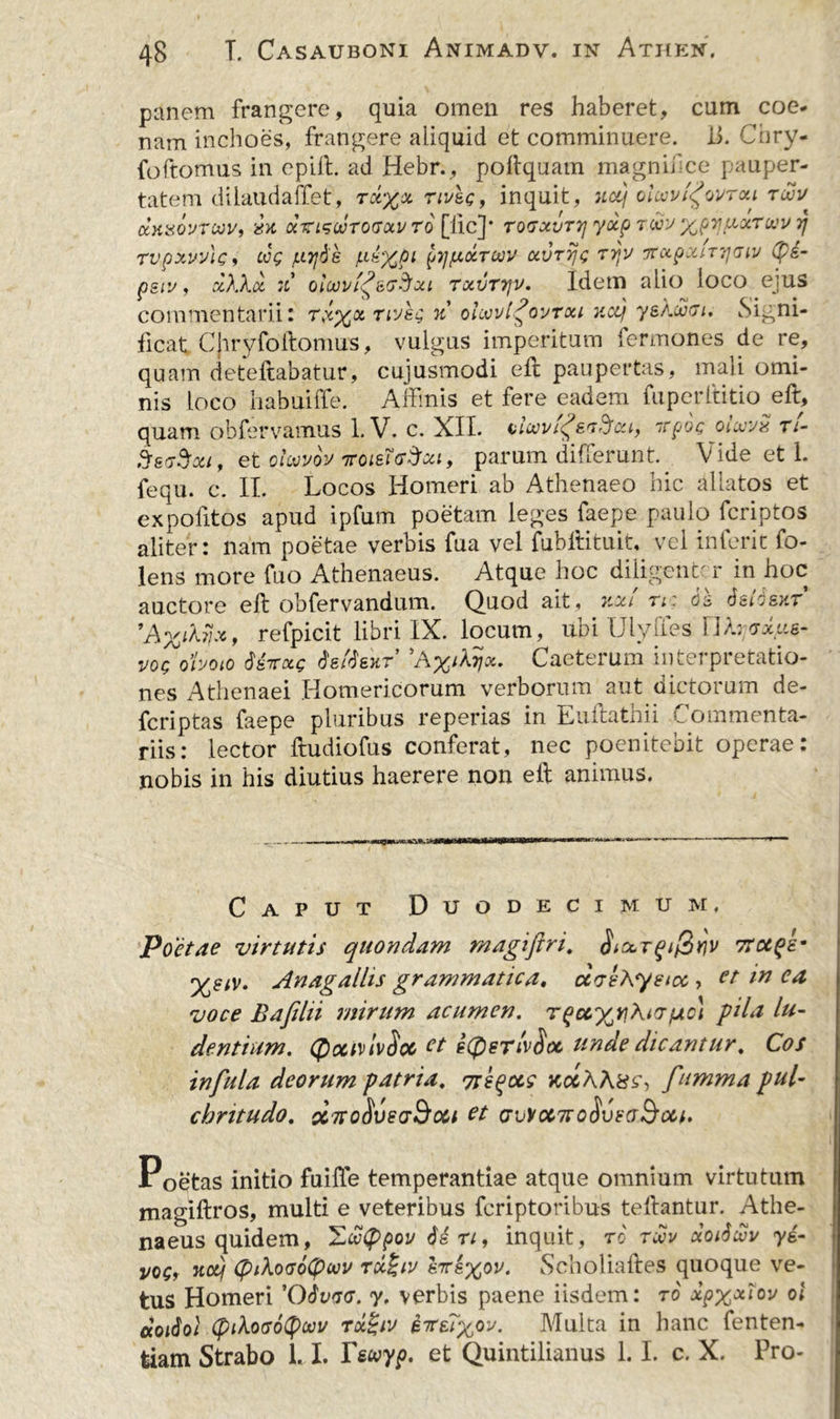 panem frangere, quia omen res haberet, cum coe- nam inchoes, frangere aliquid et comminuere. ii. Cnry- foftomus in epill. ad Hebr., poftquam magnii ce pauper- tatem dilaudaffet, rx%x rtvsg, inquit, uotj oicovi^ovrou twv K)WOVTMV, CCTrtSWTOGOtV TO [lic]* T0TXVT7] yxp TWV %pYJ[XXTUV 7J Tvpxvvlc, oog /uytie /x£%pi ^tj/xcctoov ocvrijg tijv xupxiTTjaiv (p£- psiu, xXXoc 7i oiajvl^sG&amp;xi txvttjv. Idem aiio loco ejus commentarii: tx%&amp; nyeg % oIoovI^ovtou v.cq ys amiti. Signi- ficat Cjiryfoftomus, vulgus imperitum fermones de re, quam deteftabatur, cujusmodi eft paupertas, mali omi- nis loco habuiffe. Affinis et fere eadem fuperftitio eft, quam obfervamus 1. V. c. XII. i>l(0vi<£sijftoci, irpog- otwvx n- SggSou , et oloo vov tfomgSm, parum differunt. Vide et 1. fequ. c. II. Locos Homeri ab Athenaeo hic allatos et expofitos apud ipfum poetam leges faepe paulo fcriptos aliter: nam poetae verbis fua vel fubftituit, vel inierit fo- lens more fuo Athenaeus. Atque hoc diligenter in hoc auctore eft obfervandum. Quod ait, xxt n: tietfsxr 'A%iMi*, refpicit libri IX. locum, ubi Ulyffes Uhjvxue- VOQ ohoto dsirocc dettexT Caeterum interpretatio- nes Athenaei Homericorum verborum' aut dictorum de- feriptas faepe pluribus reperias in Euftathii Commenta- riis: lector ftudiofus conferat, nec poenitebit operae: nobis in his diutius haerere non eft animus. Caput Duodecimum. Poetae virtutis quondam magiftri. Ttctqe- %eiv. Anagallis grammatica. ccvlAystcc , et in ca voce Bafilii mirum acumen, r(jo\ pila lu- dentium. (fiociviv$oc et £(peTi'v$M unde dicantur. Cos infula deorum patria. yregoc? kocAAxz, fumma pul- chritudo. cetto^veddou et avvonroSvFaSoii. Poetas initio fuifte temperantiae atque omnium virtutum magiftros, multi e veteribus feriptoribus teftantur. Athe- naeus quidem, %oof>pov Urt, inquit, to tmv xoiSmv yi- j/oq, Ttooj (piXoaotywv Tcc£iy hrk%ov. Scholiaftes quoque ve- tus Homeri 'Qdvav. y. verbis paene iisdem: to xpx^ov ol «odo/ (piXoaotywu rcdzliv kitzi%ov. Multa in hanc fenten- fciam Strabo 1.1. Tswyp. et Quintilianus 1.1. c. X. Pro-