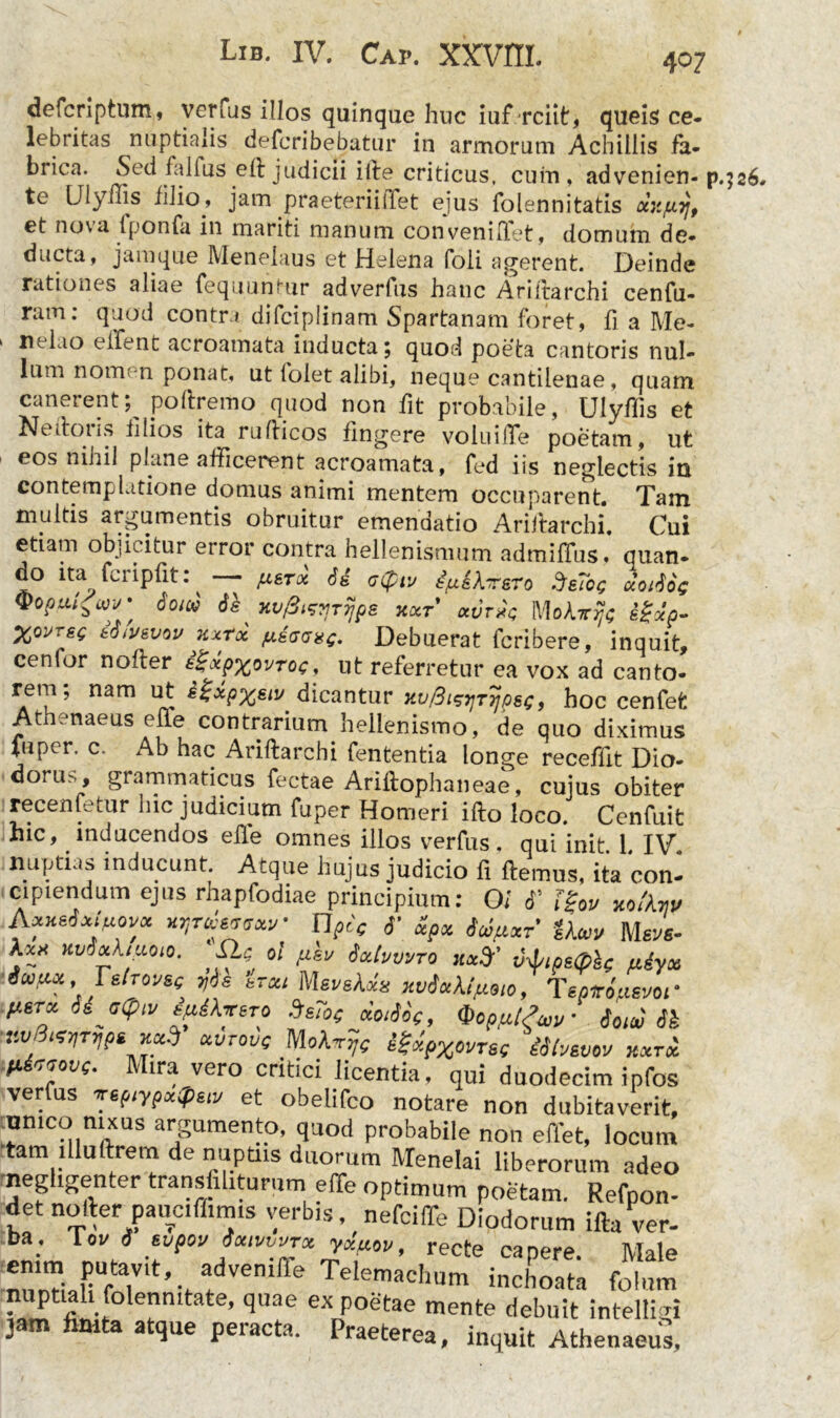 defcriptum, verfus illos quinque huc iuf rciit, queis ce- lebritas nuptialis deferibebatur in armorum Achillis fa- brica. Sed fiilfus eft judicii ille criticus, cum, advenien- p.jaS, te IJlyms lilio, jam praeteriiffet ejus folennitatis ockp.ijf et nova lponfa. in mariti manum conveniTet, domum de* ducta, jamque Menelaus et Helena foii agerent. Deinde rationes aliae fequuntur adverfus hanc Aridarchi cenfu- ram: quod contra difciplinam Spartanam foret, fi a Me* ‘ ne^ao eifent acroamata inducta; quod poeta cantoris nul- lum nom n ponat, ut folet alibi, neque cantilenae, quam canerent; podremo quod non fit probabile, Ulyflis et Ne dotis filios ita rudicos fingere volui (Te poetam, ut eos nihil plane afficerent acroamata, fed iis neglectis in contemplatione domus animi mentem occuparent. Tam multis argumentis obruitur emendatio Aridarchi. Cui etiam objicitur error contra hellenismum admiffus. quan* do ita fcripfit: — justx Sd Ze?oC aorfos ®0pui'w 6'OW HvfiwTypS KOCT CCVr*Q MoAt^ #«'/>- X°VTes i&fosvw Kxrx fitcaxe- Debuerat fcribere, inquit, cenlor noder igxpxovroc, ut referretur ea vox ad canto* rem; nam ut ifrpxsiv dicantur xv&eifTijpsc, hoc cenfet Athenaeus Pile contrarium helienismo, de quo diximus fuper. c. Ab hac Aridarchi fententia longe receffit Dio* dorus , grammaticus fectae Aridophaneae, cujus obiter recenfetur hic judicium fuper Homeri ido loco. Cenfuifc hic, inducendos ede omnes illos verfus. qui init 1 IV nuptias inducunt Atque hujus judicio fi demus, ita con- cipiendum ejus rhapfodiae principium: Oi <T Tgov Wikw AXHatxiflOV* HIJTtistW nptc 6’ ScOjUxF Mgyfi. Sic ol fisv fatvvvTQ Jtarfy v-d/ipsQbc Myoi icofiiu, FstTovse 7)be irou M&v&kdx xvdxkt justo, Tepiro/uevoi' pierx s^arsTo SsTot jiotJoc, Qop/utSw Souv 6k iiV! l*VT7IP6 OLVrouc MokTTTjc ££xp%ovrsg iShsvov KXTOC H <7iovf. ira vero critici licentia, qui duodecim ipfos verfus ve^iyp«q>s,v et obelifco notare non dubitaverit. ^nnico nixus argumento, quod probabile non edet, locum tam llluftrem de nuptiis duorum Menelai liberorum adeo neghgenter transhhtumm eiTe optimum poetam. Refpon- det nofter paucifhm.s verbis, nefcifTe Diodorum ifta ver- ba. lov i svpov iocivwrx ydfiov, recte capere. Male 2 Putavlt» advemffe Telemachum inchoata folum nuptiali foienmtate, quae ex poetae mente debuit intelli n jam finita atque peracta. Praeterea, inquit Athenaeus,