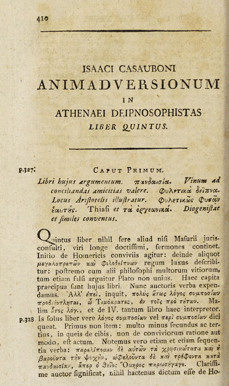 4io JSAACI CASAUBONI ANIMADVERSIONUM ' I N ATHENAEI DFJPNOSOPHISTAS LIBER QUINTUS. •JS7- Caput Primum. Libri hujus argumentum. 7t xvSxuslcc. Vinum ad conciliandas amicitias valere. QuAfTiKoc of~nstx. Locus Ariflotelts Ulujiratur. (pvKsTMws (pvtrc&v tccvrxe- Thia fi et toc o^ysoovtKoc» Diogenijiae et fimiles conventus. (Quintus liber nihil fere aliud nili Mafurii juris* confulti, viri longe doctiffimi, fermones continet. Initio de Homericis conviviis agitur: deinde aliquot fjhsyxkoirp&Tuov kcv (piXodefiruccu regum luxus defcribi- tur: poftremo cum alii philofophi multorum vitiorum, tum etiam filii arguitur Plato non unius. Haec capita praecipua funt hujus libri. Nunc auctoris verba expen- damus. ’AAA’ ere i, inquit, tuoXvq xtuc Aoyog tsvfnrooiuv •jrpQtiiyvrbiTou, u> Tiuokpxt&c, iv roU irpo thtuv. Ma- lim Irop Aoy., et de IV. tantum libro haec interpretor. .328 Is folus liber vere Aoyoc ovpirosloov vel scspl avjntoaiwv dici queat. Primus non item: multo minus fecundus ac ter- tius, in queis de cibis, non de conviviorum ratione aut modo, eft actum. Notemus vero etiam et etiam fequen- tia verba: TrxpeXtTrou&v ds otvroov tx %Q7)<hucotxtx koli # {Bxpovvtx Tvjv , ooCP&Xovvrx de ytcy rpdtyovrx hxtx 7rxv$xiclxy, ocirsp 6 SeToc Oto/poc Txpeitsyyxye. C larifli- me auctor fignificat, nihil hactenus dictum elie de Ho-