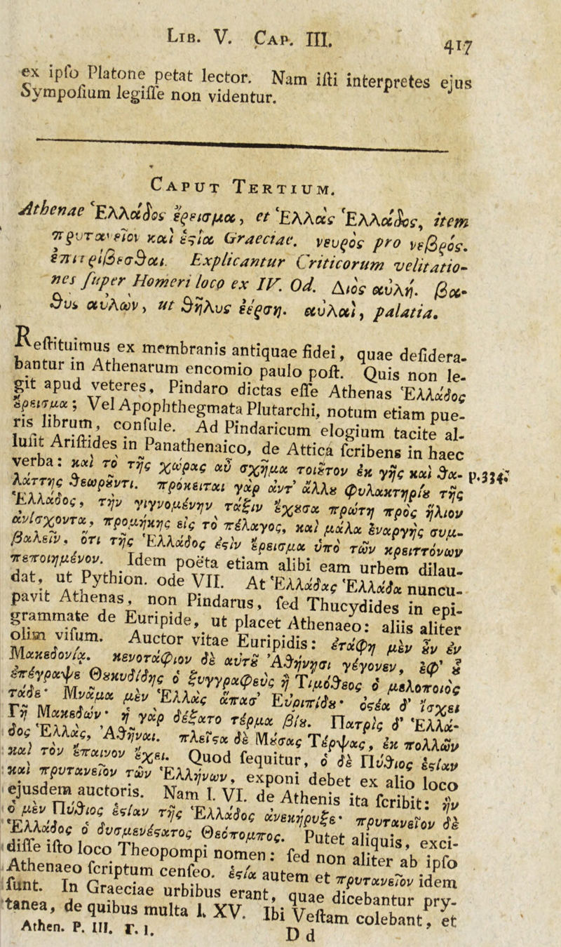 Lib. V. Cap. XII, 4x7 ex ipfo Platone petat lector. Nam ifti interpretes ejus o\mpolium legiile non videntur. Caput Tertium. aithcnae EMmSk speur/aoc, ct ‘EAAaV 'EAAaiJW, item nguTwtfoi- kcc) eslce, Graeciae, vevqoc pro vefigoe. STiit(flQtaSou. Explicantur Criticorum velitatio- nes fuper Homeri loco ex IV. Od. A-w auAij. /3*. .yui, at/A»v, ut SijAur eVfcrjj. uvhcc), palatia. b!nmHnrnAStheX mf'mbran!s anti<3llae «dei, quae defidera- bantur in Athenarum encomio paulo poft. Quis non le- git apud veteres. Pindaro dictas effe Athenas 'EKkdiot ff’Vel• Apophthegmata Plutarchi, notum etiam pue- 1 confd,e- Ad Pindaricum elogium tacite al- lerbaArf >deS in.Panathenai5°« de Attica feribens in haec verba. xxt re Trj( %ap^ at) toiStov ix yjj( xxl °tx- 1 'IIDL 6Uf>l>!'T‘' 7r?0K6‘ra<‘ r*/> «V «U« (puXxHTtipfii rije LUxoo,, tVv ytyva/j.&vyy rxgiv %Xxfx 7rpwTV stpic vhol avhxovr*, irpoflTmt s!f ro' tihtyoQ, xxl /xxXx impyrp avu- fS&K&iv, ori TTie EXXxiof **, 1^ ^ Tw~„ CpICZv A l Ide' P°e'fa etiam alibi eam urbem dilau. dat ut Pythion. ode VII. At 'EAAxix( 'EAA«d« nuncu. pavit Atnenas, non Pindarus, fed Thucydides in epi- grammate de Euripide,_ ut placet Athenaeo: aliis aliter o ui vnum. Auctor vitae Euripidis: irxtpx filv iv MxxtSovsoc xevoTxtptw xvrS 'Adfan yiyoZ Z’ S ivtypx-^g Suxvi/% i Svyypx&tic ST/aiP»» • ^ , r#<fs- Mv&tut 0 A«Aeiroioc r~ M A^EAAac «iratr Evonsiix’ osdx i’ Uvet %MPrCV’\y«P i^°‘T0 Tdpflx &*• narpi? 6’ 'EAA«- **! TW Quod fequitur, Tn^rLZ *!“ 7t/T“1'6'01' T*' exponi debet ex a io loco ejusdem auctoris. Nam 1. VI. de Athenis ita fcribit X •mi ‘°A WJ*7’( 'EU*^ «pvlCL Z diir. illo loco Theopompi „ome”fed m t f V“c fifs sr. “r;:,£