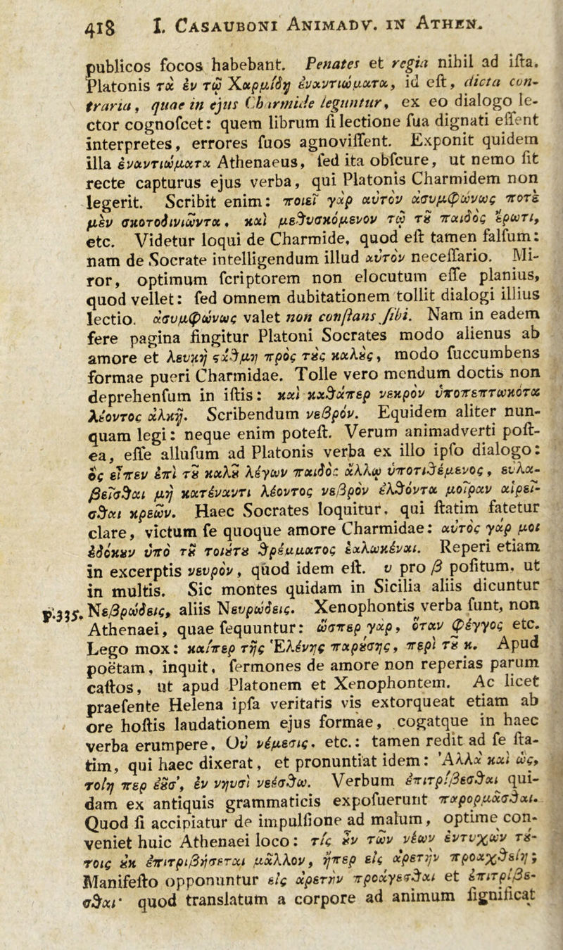 publicos focos habebant. Penates et regia nihil ad ifta. Platonis tx iv tu Xotpfifty kVxvriujxxTx, id eft, dicta con- traria, quae in ejus Charrnide leguntur, ex eo dialogo le- ctor cognofcet: quem librum 11 lectione fua dignati effent interpretes, errores fuos agnovilfent. Exponit quidem illa svxvnutixrx Athenaeus, fed ita obfcure, ut nemo fit recte capturus ejus verba, qui Platonis Charmidem non legerit. Scribit enim : ttoiei yxp xvrov xGvpufiuvug tcots. flkv GXOToftlVlUVTX , xxl fJLE^VGHOfA&lsOV TU TX 7TXt6oQ tpUTl, etc. Videtur loqui de Charrnide, quod eft tamen falfum: nam de Socrate intelligendum illud xvtov necelTario. Mi- ror, optimum fcriptorem non elocutum effe planius, quod vellet: fed omnem dubitationem tollit dialogi illius lectio. a.Gvfx(puvuc valet non conflans /ibi. iV/am in eadem fere pagina fingitur Platoni Socrates modo alienus ab amore et kevxij sx^iuri nrpog rxg xxkxg , modo fuccumbens formae pueri Charmidae. Tolle vero mendum doctis non deprehenfum in iftis: xxl jtxSxTtsp vexpov vvotetttuxotx XiovTOc xlxij. Scribendum vsQpov. Equidem aliter nun- quam legineque enim poteft. Verum animadverti poft- ea, elfe allufum ad Platonis verba ex illo ipfo dialogo: ©V eItev ini tx xxXx Xiyuv ttxiSoc xkku vnOTidifxzvog, sukx- JLL7J KXT&XVTl kioVTOQ V&fipOV tk%QVTX pO?pxV xip&7- C5*1 xpsuv. Haec Socrates loquitur, qui ftatim fatetur clare, victum fe quoque amore Charmidae: xvtoc yxpjxot iioxxv V7T0 tx toixtx SpiuuxTOQ gjtkuxivxi. Reperi etiam in excerptis vevpw, quod idem eft. v pro /3 politum, ut in multis. Sic montes quidam in Sicilia aliis dicuntur 335.Ns/3f>cttfg/s, aliis Xenophontis verba funt, non Athenaei, quae fequuntur: ucnepyxp, orxv (piyyoQ etc. Lego mox: xxinsp rijg 'Ektvye nxpxG7]Q, nspi tx k. Apud poetam, inquit, fermones de amore non reperias parum caftos, ut apud Platonem et Xenophontem. Ac licet praefente Helena ipfa veritatis vis extorqueat etiam ab ore hoftis laudationem ejus formae, cogatque in haec verba erumpere, CJv etc.: tamen redit ad fe lta- tim, qui haec dixerat, et pronuntiat idem: ’AAAx xxl us, rolrj nep exg, iv vtjvg) vs&g5u. Verbum inirpifleG^x^ qui- dam ex antiquis grammaticis expofuerunt nxpopuxG^xt. Quod fi accipiatur de impullione ad malum, optime con- veniet huic Athenaei loco: tU xu tuv vtuy ivTvyjuv tx- toiq xx imTpi&riGPrxi lixkkov, ijnsp eU xpeTijv npox^&nj; Manifefto opponuntur eig xp&rnv TrpcxynTdxi et iniTpifls- vSocr quod translatum a corpore ad animum fignificat