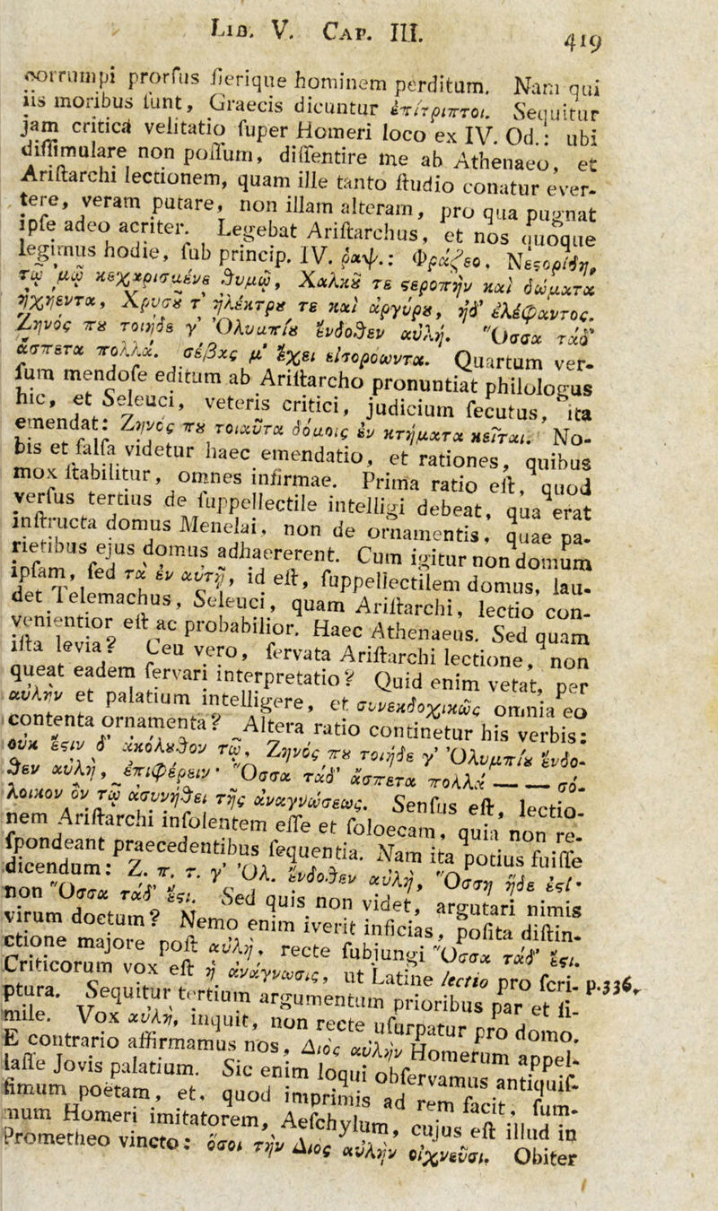 419 001 rumpi prorfus lienque hominem perditum. Nam cui !ls moabus “*«» .Graecis dicuntur ir(rptrrc. Sequitur jam critica velitatio fuper Homeri loco ex IV. Od ubi diflimulare non poffum, diffentire me ab Athenaeo, et Anftarchi lectionem, quam ille tanto ftudio conatur e ver- ^,?’,Veram .putare’ no» iUam alteram, pro qua pugnat legimus hodie, fub princip. IV. -3^.: ™ xs^*p«rusve , XxXxS re sepcnnjv xxl 6ullxtx */Xy*VTa , Xpva* T jtexrpt TS xx! Ctpyvps, iU(pXVTO<. Z^0( TU tooiJs y OAti«T/« ivSoSev avXy. Oaax reti' ttinrcTx iroUx. as/3xe p. lXH shopowT*. Quartum ver- fum mendofe editum ab Ariftarcho pronuntiat philologus fSeleuci, vetens critici, judicium fecutus, ita bj e dfa ; ZTCe TK rotxura Jouo,( iy HTXJfXXTX HS?T*l. No- bis etfalfav,detur haec emendatio, et rationes, quibus mox ltabilitur, omnes infirmae. Prima ratio eft qqUod verfus tertius fle fuppellectile intelligi debeat, qua erat inftructa domus Menelai, non de ornamentis quae pa! £f rT °mi,S adhaererent- Cum igitur non domum ipfarn, fed rx ty xvrp, ,d elt, fuppellectilem domus, lau- det lelemachus, Seleuci, quam Ariltarchi, lectio con- stksel caeuprobabi,r- HafAth—•sed lita levias1 Ceu vero, fervata Ariftarchi lectione, non queat eadem fervar; interpretatioV Quid enim vetat, per «vAri/ et palatium intelligere, et omnia^o -A1iera ratio continatur his verbis i t,iy J xxokxloy TW ZVvcg ira rotijis y 'OXvaxtU Uto- Sev xvXv, jmQspw ■ Qotx rxt' «„erx xroXXi- ,{. Xoxhovcvtu uewySe, rrjg dvxyy^aecop. Senfris eft lectio nem Anftarchi infoientem elTe et foloecam , quia non re 1“JZ'-pTd-'*• ■» W5» z%z- r%* y« ?• ^ °^ &- virum doctum? * M 6 SUIS. non videt, argutari nimis oTe t orfJ*. emm Ivet'!f inScias> Polita diftin- Crfticorum voxPPfr “ ^ recte fub-iunSi *0<nr« rxf Uu Lri acorum vox eft v avxym^g, ut Latine /echo pro feri d xxt mile3' AfnqUlt’it'-rClUm arnumentum prioribus par et ii £ ™ fV° 11U1II1C’ non recte ufurpatur pro domo L contrario affirmamus nos, Aio< xCXm H„n, i nomo. J°vis palatium. Sic ' hmum poetam, et. quod imprimis ad rllf a T'* mum Homeri imitatorem, Aefchylum ZuJ' a m Prometheo vincto: gni A,o( ^ Obiter