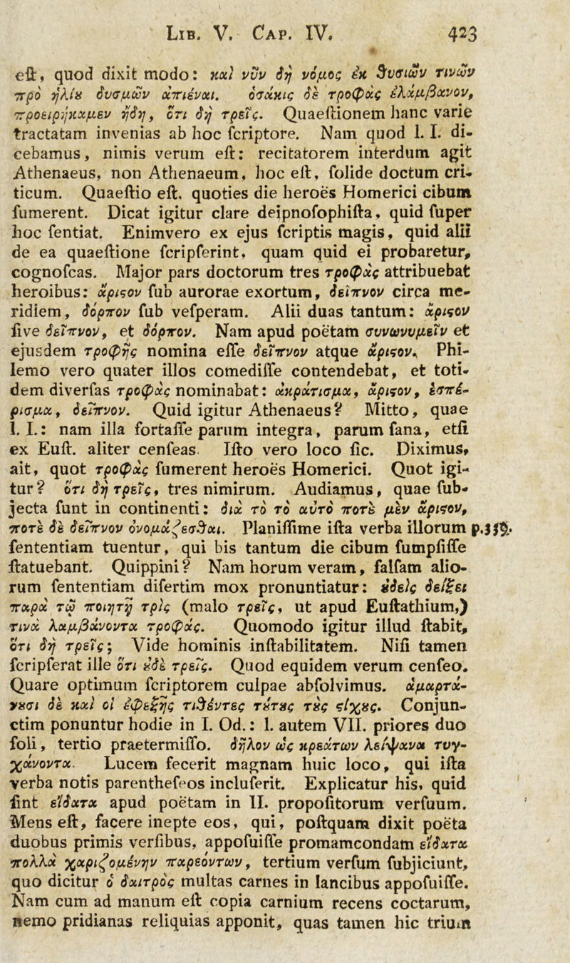 423 Lib. V. C'ap. IV. efl, quod dixit modo: axi vvv iij vifxog ia 3fiigiwv nv&v 7rpo rjkia itKJfioov xiriivxi. ifjxaig is rpotyocg tkififtocvov, 7rpoeipijxxfisv y&ij9 ori iyj rpstg. Quaeflionem hanc varie tractatam invenias ab hoc fcriptore. Nam quod 1.1. di- cebamus, nimis verum eft: recitatorem interdum agit Athenaeus, non Athenaeum, hoceit, folide doctum cri- ticum. Quaeftio efl, quoties die heroes Homerici cibum fumerent. Dicat igitur clare deipnofophifla, quid fu per hoc fentiat. Enimvero ex ejus fcriptis magis, quid alii de ea quaeflione fcripferint, quam quid ei probaretur, cognofcas. Major pars doctorum tres rpoCpxg attribuebat heroibus: ocpisov fub aurorae exortum, isnrvov circa me- ridiem, iopirov fub vefperam. Alii duas tantum: xpmc 1/ fi ve S&Ticvov, et iopicov. Nam apud poetam fsvvuvvtisiv et ejusdem rpotyijg nomina elfe ieTirvov atque xptsov* Phi- lemo vero quater illos comedifte contendebat, et toti- dem diverfas rpotpdg nominabat: xxpxriofxx9 xpizov, sriri^ picpct, isiKvov. Quid igitur AthenaeusV Mitto, quae 1. I.: nam illa fortaffe parum integra, parum fana, etfi ex Euft. aliter cenfeas Ifto vero loco fic. Diximus* ait, quot rpotyxg fumerent heroes Homerici. Quot igi- tur? en irj rpstg, tres nimirum. Audiamus, quae fub- jecta funt in continenti: iix ro ro xvro ttots fisu apisou, rrors is isrrruov ovofix^ecSxi. PlanilTime ifta verba illorum fententiam tuentur, qui bis tantum die cibum fumpfiffe flatuebant. Quippini? Nam horum veram, faifam alio- rum fententiam difertim mox pronuntiatur: iislg isl£si irxpx Tip 7roiyry rplg (malo rpsig9 ut apud Eullathium,) nux kxfifixvovrx rpofyxg. Quomodo igitur illud flabit, on irf rpsig; Vide hominis inftabilitatem. Nifi tamen fcripferat ille ori iik rps7g. Quod equidem verum cenfeo. Quare optimum fcriptorem culpae abfolvimus. dfixprx- vxci is axi ei i7ps%rjg rft&vrsg rirag rig g. Conjun- ctim ponuntur hodie in I. Od.: 1. autem VII. priores duo foli, tertio praetermiifo. irjkov oog apsxrcov Asfyxvx rvy- %xi>ovrx. Lucem fecerit magnam huic loco, qui illa verba notis parenthefeos incluferit. Explicatur his, quid iint siixrx apud poetam in II. propofitorum verfuum. Menseft, facere inepte eos, qui, poflquam dixit poeta duobus primis verfibus, appofuiffe promamcondam siixrx 7roAA« %xpi£oy.svy\v TTxpeovruv, tertium verfum fubjiciunt, quo dicitur 0 ixirpog multas carnes in lancibus appofuiffe. Nam cum ad manum efl copia carnium recens coctarum, nemo pridianas reliquias apponit, quas tamen hic trium