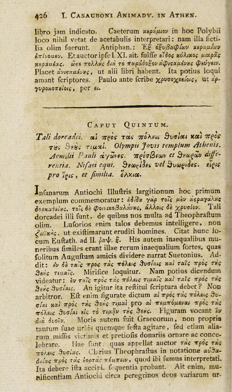 libro jam indicato. Caeterum jtspxfiiov in hoc Polybii loco nihil vetat de acetabulis interpretari: nam illa ficti- lia olim fuerunt. Antiphan.: 6%vfix(f)iwv xspu/xloov srlvousv. Et auctor ipfe 1. XI. ait fuiffe sTioc nvXinog fiMpoig v.spxu&occ. u?6 toXXxg iix ro rxpxdogov x(pigxiu.dvgg (psvystv. Placet dvtsxuivgg, ut alii libri habent. Ita potius loqui amant fcriptores. Paulo ante fcribe %fv<7o%os/o/c, ut xp- yvpoxor&loig, per si. Caput Quintum. Tali doreadei. ol\ 7tpce rccc Tfohen Bvvlo&i Kct) 7tqc$ r^v Bsiss Tifjtxi• Olympii Jovis templum Athenis. Aemilii Pauli dyZves, 7t(*8vQecav et BeoogSv diffe- rentia. Ntfaei equi. Beoopihn vel Bvo^jiSes* ii^is pro 3l?is , et fimilta. cAmcc* Infanarum Antiochi Illuftris largitionum hoc primum exemplum commemoratur: iili» yxp to7q psv xspxyxXse SoQKxieta;, ro?<; is (potvuiofixXxvin;, oiXXoig is xpvalov. Tali dorcadei illi funt, de quibus nos multa ad Theophraftum olim. Luforios enim talos debemus intelligere, non Swlkvq. ut exiftimarunt eruditi homines. Citat hunc lo- cum Euftath. ad II. His autem inaequalibus mu- neribus fimiles erant illae rerum inaequalium fortes, quas folitum Auguftum amicis dividere narrat Suetonius. Ad- dit: iv is tx?c rpo$ roXsic Svtrtouc h«/ txiq rpos txq Ssxc tiuxTc. Mirifice loquitur. Nam potius dicendum videatur: ev r»7<; rpoc txq iroXsic rifj.x7c nctl txTg rpoc; r$c 3eSvatxie. An igitur ita reftitui feriptura debet ? Non arbitror. Eft enim figurate diqtum od rpoc; rxc; roXsig Sv- cUi koti rpoc T84 drsvc rifiod pro od %e}xr6fj.svxi rpoc rxc noXeic SfvaUi sic, to rifxxv rk $s*q. Figuram vocant eu Sdi Svoiv. Moris autem fuit Graecorum, non propria tantum fuae urbis quemque fefta agitare, fed etiam alia- rum miliis victimis et pretiofis donariis ornare ac conce- lebrare. Hae funt. quas appellat auctor txq rpoc rxg noXeu; Bvaiote. Clarius Theophraftus in notatione uv^x- $i>lxQ rpoc 7x4 eopTxc rriursiv, quod ibi fumus interpretati. Ita debere illa accipi, f quentia probant. Ait enim, mu- nificentiam Antiochi circa peregrinos deos variarum ur-