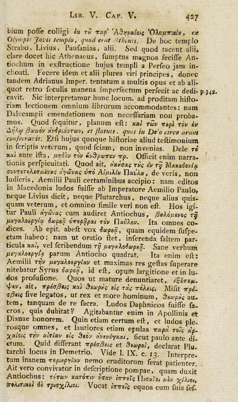 4*7 bium poffe colligi dx ts irotp' 'AStjvxIoic 'OXvfntiala, ex Olympii 'Jovis templo, quod er at Athenis. De hoc templo Strabo» Livius» Paufanias, alii. Sed quod tacent alii, clare docet hic Athenaeus, fumptus magnos fecilTe An* tiochum in exftructione hujus templi a Perfeo jam in- choati. Fecere idem et alii plures viri principes, donec tandem Adrianus Imper. tentatum a multis opus et ab ali- quot retro feculis manens imperfectum perfecit ac dedi- cavit. Sic interpretamur hunc locum, ad proditam hifto- riam lectionem omnium librorum accommodantes: nam Dalecampii emendationem non necellariam non proba- mus. Quod fequitur, planum efh xxi tuv tT&pl rov tu Aykw fiooiuov ocvtipiocvTow, ct patuis. quas in De o arca arant conjectavit. Etfi hujus quoque hiftoriae aliud teftimonium in feriptis veterum, quodfciam, non invenias. Delero y.xi ante ilia, fZ7]6sv rov tcv^pwTcv rcp. Officit enim narra- tionis pei fpicuitati. Quod ait, cxxroxe rsc &v ry Mxxtoovix avvTETkXsG y.&vxc ay wvou; viro Aljuiklu ricti As 9 de veris, non ludicris, Aemilii Pauli certaminibus accipio: nam editos in Macedonia ludos fuiffe ab Imperatore Aemilio Paulo, neque Livius dicit, neque Plutarchus, neque alius quis- quam veterum, et omnino iimile veri non elh Hos igi- tur Pauli xywvot; cum audiret Antiochus, ,£sAo>sj/o<; p.&yctkozpytoL Swpex tnrepxpxi rov Hctvkov. Ita omnes co- dices. Ab epit. abeft vox dupex, quam equidem fufpe- ctam habeo: nam ut oratio flet, inferenda faltem par- ticula xociy vel feribendum rtj jusyotko^cvpsx. Sane verbum fxsyxlotpyfy parum Antiocho quadrat/ Ita enim cft: Aemilii ttjv fx&yxAospylxv et maximas res geftas fuperare nitebatur Syrus dwpex, id eft, oputn largitione et in lu- dos profufione. Quos ut mature denuntiaret, 4'6J/, ait* xcti Secvpsc ek rac Kokeic. Mifit vp£. g/3hc live legatos, ut rex et more hominum, S&ocpxc au- tem, tanquam de re facra. Ludos Daphnicos fuiffe fa- cros, quis dubitat? Agitabantur enim in Apollinis et Dianae honorem. Quin etiam certum eff, et ludos ple- rosque omnes, et lautiores etiam epulas -rroepee ro?c ctp- X011011* TYjV curlctv siq Stov ttvevdyxcti, iicut paulo ante di- ctum. Quid differant npiefoic et dwpol, declarat Plu tarchi locus in Demetrio. Vide 1. IX. c. f3. InterpreI tum inanem vspiepyictv nemo eruditorum ferat patienter Ait vero convivator in deferiptione pompae, quam duxit Antiochus: ryruv xctroniv fav hnretc Thaxioe /ukv TTtAiTiHo* 6b rpKJ^tkioi, Vocat /tt7rsTg equos cum fuis ief-