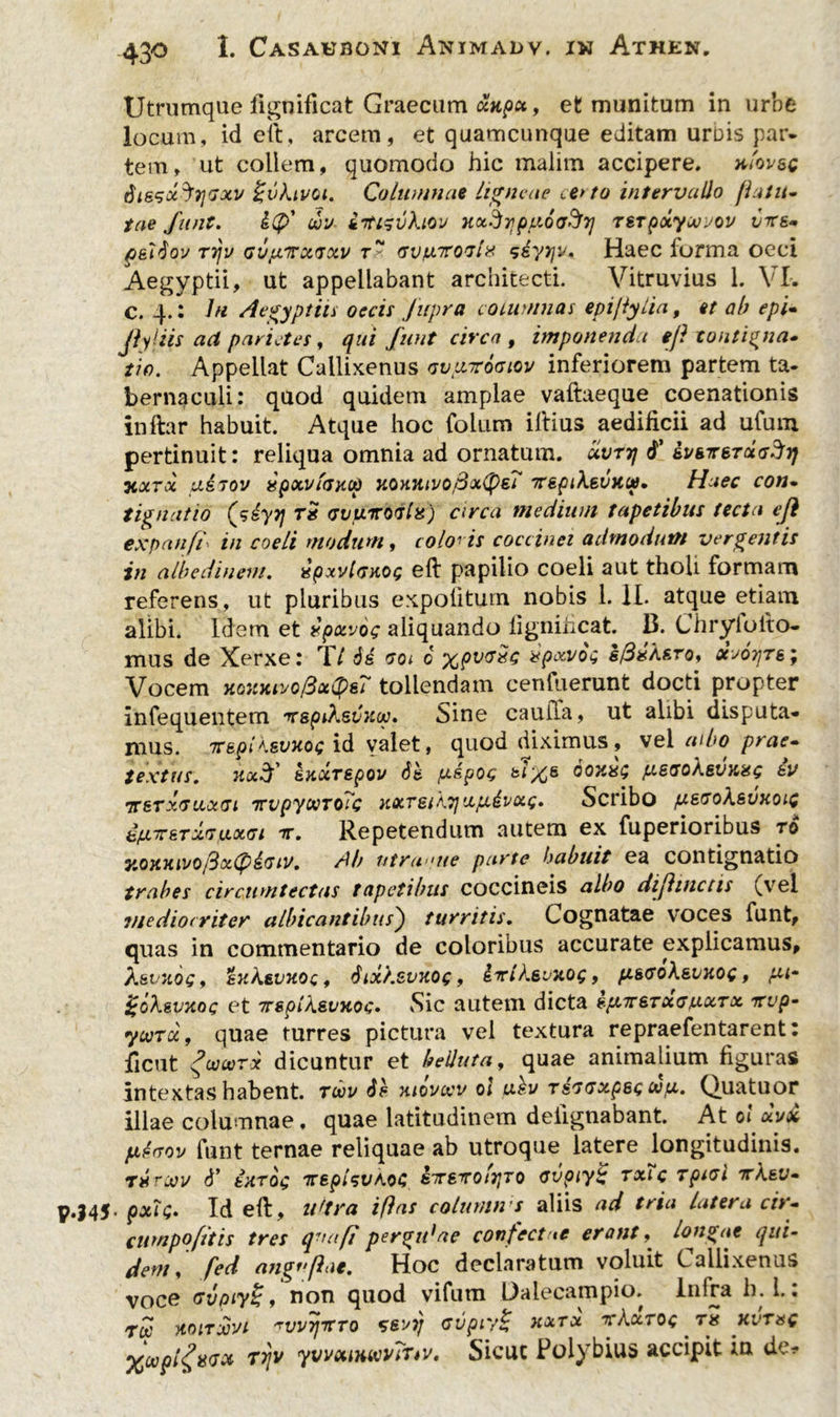 Utrumque fignificat Graecum xtipx, et munitum in urbe locum, id eft, arcem, et quamcunque editam urDis par- tem, ut collem, quomodo hic malim accipere, xlovsc SissoiJiiGxv %vkiv(A. Columnae ligneae cerno intervallo flatu- tae funt. £(p' uv kTtisvXiov H&dr]py.6(7$7] TSTpxyueuov vire* p&itiov T7jv GvpicxGxv gvixtcogI* sdyyjy. Haec forma oeci Aegyptii, ut appellabant architecti. Vitruvius 1. VI. C. 4.: In Aegyptii i oecis fupra columnas epi/lylia, et ab epi- Jiyliis act parietes, qui funt circa , imponenda eji contigna- tio. Appellat Callixenus Gvpiroatoy inferiorem partem ta- bernaculi: quod quidem amplae vaftaeque coenationis inftar habuit. Atque hoc foltim illius aedificii ad ufum pertinuit: reliqua omnia ad ornatum, uvttj 6' ii/sTreraV^j; jcxtx usTov apxviGHOp uoxiuvo,3x(psi yrspikeintc*?. Haec con• tignatio (j>£yy\ tx gvutcogIx) arca medium tapetibus tecta ej} expanfi' in coeli modum, colobis coccinei admodum vergentis in albedineni. upxvIgkoq efl papilio coeli aut tholi formam referens, ut pluribus expolitum nobis 1. II. atque etiam alibi. Idem et ipxvog aliquando fignificat. B. Chryloito- mus de Xerxe: Tt de goi 0 x9v<T^ *PxV°G sfixkero, xjotjts; Vocem yioxytivofixtyeT tollendam cenkierunt docti propter infequentem irspiksvnoo* Sine cauiTa, ut alibi disputa- mus. TT&piKsvxoc id valet, quod diximus, vel aibo prae- textus. nx3' exurepov dfc pipas 60700; psGokevxa; iv TCSTXGU.Cx.Gl TTVpyXToTc KXTSlkTJ 'J.pivXt;. Sd*ibo piEGoksVXOlC bfXTrsTxGu.xgi t. Repetendum autem ex fuperioribus ro y.ottiuyojSx^izGiv. Ab ntrwue parte Imbuit ea contignatio trabes circumtectas tapetibus coccineis albo diflinctis ^vel mediocriter albicantibus) turritis. Cognatae voces funt, quas in commentario de coloribus accurate explicamus, AsejIOQ y txkeVXOQ f 61X/.SVKQQ , ixlksvXOQ 9 p&GOkeUKOG , pi* goXsvxoc et TcsplkevKoc. Sic autem dicta sp.Tr6TXGfj.xTx vvp- ycvToi, quae turres pictura vel textura repraefentarent: ficut geo»™ dicuntur et Muta, quae animalium figuras intextas habent, toov de niovwv ol ubv tsggxpbq wp. Quatuor illae columnae, quae latitudinem deiignabant. At olxv£ ptGov funt ternae reliquae ab utroque latere longitudinis. t#rJov d’ turdi; Tceplevhoz eocsTOi^To Gvpcy£ txTc TpiGl tcKbv- .145- pxU- Id eft, ultra i/las colurnu s aliis ad tria latera cir- cumpofitis tres qua fi pergidae confectae erant, longae qui- dem, fed angffhie. Hoc declaratum voluit Callixenus voce GvpiyZj, non quod vifum Dalecampio. Inlra h. 1.: Tee ytoiTxhu ^WTfiCTo Gsoy Gvpiy£ xxrx xKxtoq . rg xvtuc %wpl£isGx Tfjv yvvxiKimviuv, Sicut Polybius accipit ia de?