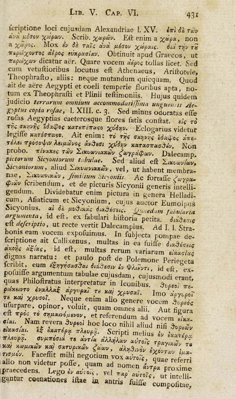 43i fcriptione loci cujusdam Alexandriae 1. XV. i-irl Si t£u civx p.£aov xwptnv. Scrib. x^pojv. Elt enim a non a Mox ev Si Tecte ocvoc fitaw xo/pxie, dix ttju tx mjnixwTos «tpoc tvxpxrslxv. Obtinuit apud Graecos, ut dicatur aer. Quare vocem x&pop toiias licet. Sed cum vetuftioribus locutus eft Athenaeus, Ariltotele, Theophrafto, aliis: neque mutandum quicquam. Quod ait de aere Aegypti et coeli temperie floribus apta, no- tum ex Theophralli et Plinii teftimoniis. Hujus quidem judicio terrarum omnium accornmodati(Jrma unruenus jie- gyptus copia rojac, 1. XIII. c. 3. Sed minus odoratas effe rolas Aegyptias caeterosque flores latis conflat, sic to Ttjc oH^e MxQoc xxteiHxxco x^r,v. Eclogarius videtur legifle Hxrisxaco. Ait enim: rd ryc iSxtfoe aVs- rdAei irpoto-fiv Xeifiwi/oe xvSeai xtty» uxTxoicxadiv, Non piobo. 'kivxkec tcvv iLixvwoixxwi/ ^(oypxipuv. Dalecamp pictorum Sicyoniorum tabulae. Sed aliud eft laxomhm, Sicyoniorum, aliud Hixvaivtxxw, vel, ut habent membra- nae, Jimiiium Sicyoniis Ac forcaffe Swypx. <puco fermendum et de picturis Sicyonii generis intelli- gendum Dividebatur enim pictura in genera Helladi- cum, Afiaticum et Sicyonium, cujus auctor Eumolpus Sicyonius, x, ii pvdixxg itxSli<SEie. Quaedam fabularia argumenta, ld eft, ex fabulari biftoria petita. „t elt deferiptio, ut recte vertit Dalecampius. Ad I 1 Stra bonis eam vocem expofuimus. In fubjecta pompae de- fcnptione ait Callixenus, multas in ea fuifle iliosis xKoye xi-ixc, id eft, multas rerum variarum shxalxc dignas narratuj et paulo poft de Polemone Perie-eta feribit, eum tZm<jx<j$x, iictis/siv io WaZvr,, id eft ex. tabulae cujusdam, cujusmodi erant, quas Philoftratus interpretatur in Iconibus. iptol J. ptixwTO svxkkxZ xpyvpx, te xaj Xpvaxt. Imo dpyopoT « KOI Xfvcoi. Neque enim alio genere vocem .%/eoc ufurpare, opinor, voluit, quam omnes alii. Aut figura elt Trpek. ro mtuuvopevov, et referendum ad vocem tlxx cjxu Nam reveraW hoc loco nihil aliud nili 2 ? ^ b,i*Ttf“t v\wex. Scripti melius &» ixxripcc TCKtVpX. OVflTOUIX TS xvrtx xXXrXav xvtoTc r., - ' ” xxt itSwy, xX^tvio ixflTfx tiTdeo. Faceffit mihi negotium vox xvrcTc, ?uae Tfrr\ al,° non videtur polle, quam ad nomen IrTljSZL praecedens. Lego *V «dro*, vel vxp’ xtiroTc^u^intell^ gantur m» iflae ia «ntris fuiffe ^mVofitie'