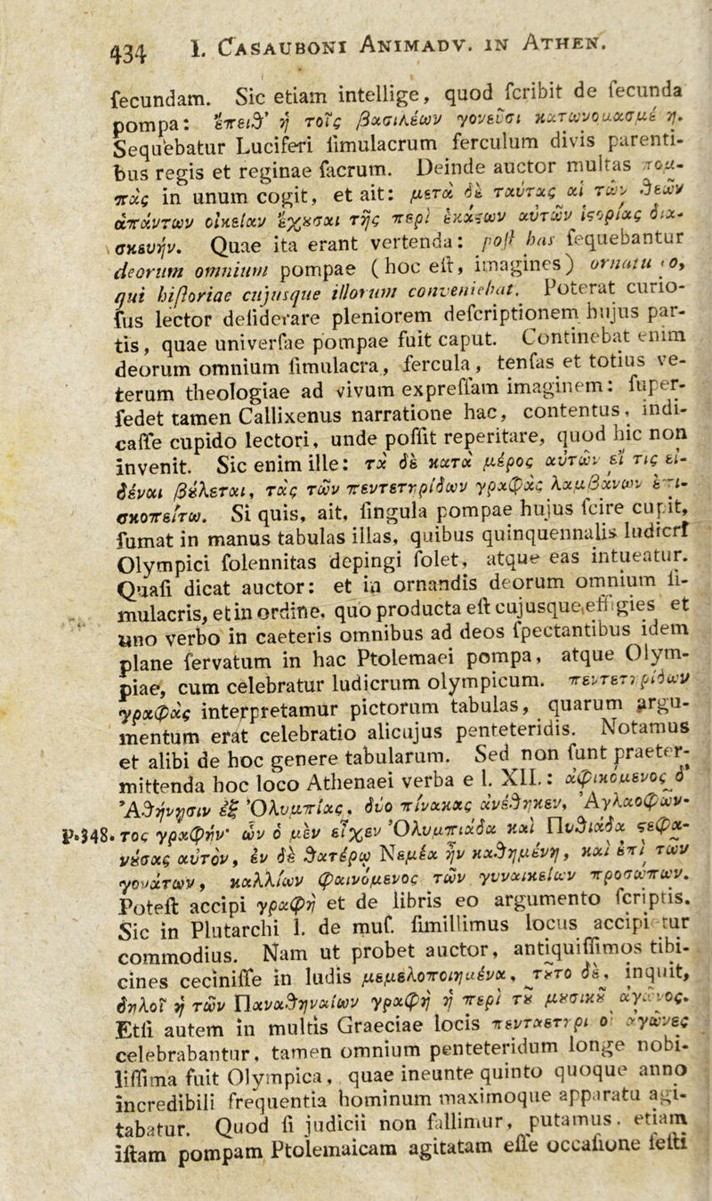 fecundam. Sic etiam intellige, quod fcribit de fecunda pompa: eirsify’ rj toHq fixuiAecov yoyevci uxrcvvouocgut ?/. Sequebatur Luciferi iimulacrum ferculum divis parenti- bus regis et reginae facrum. Deinde auctor multas r°,^- ntoig in unum cogit, et ait: fxtrx rctvrx^M ru>> deuy ccTOiUTCvy oiKslxy s^xgxi Tijg rrepi dxxtivy xxnxv hrjpixg >x+ GK&injv. Quae ita erant vertenda: pojl has fequebantur deorum omnium pompae (hocelt, imagines) os nant > o, qui hifloriae cujusque illorum conveniebat. Poterat cmio- fus lector deliderare pleniorem deferiptionem hujus par- tis, quae univerfae pompae fuit caput. Continebat enim deorum omnium fimulacra , fercula, tenfas et totius ve- terum theologiae ad vivum exprefiam imaginem: fuper- fedet tamen Callixenus narratione hac, contentus, mdi- caffe cupido lectori, unde poffit reperitare, quod hic non invenit. Sic enim ille: rx 6& hcctx p.6poc xvrxn e\ rig^ti- devou (BxXstxl, Txg revy Tsyrerrpidcvy ypx(pxc XxtxQxvm ri- <rxo7rstrw. Si quis, ait, lingula pompae hujus fcire cupit, fumat in manus tabulas illas, quibus quinquennalis ludicri Olympici folennitas depingi folet, atque eas intueatur. Quafi dicat auctor: et in ornandis deorum omnium ii- mulacris, et in ordine, quo producta eli: cujusque(eh:gies et Uno verbo in caeteris omnibus ad deos fpectantibus idem plane fervatum in hac Ptolemaei pompa, atque Olym- piae, cum celebratur ludicrum olympicum. wrsrrpiduv «jpxtpxg inteppretamur pictorum tabulas, quarum argu- mentum efat celebratio alicujus penteteridis. Notamus et alibi de hoc genere tabularum. Sed non funt praeter- mittenda hoc loco Athenaei verba e 1. XII.: oUptHcueyogJ *ASvjv*<tiv 1% 'Okvfnrtue, Mo iclvxxxg xv&tixsv, 'Ay\ 48. Tog ypxtyrv' wv 6 uev s7’0kvfxnxSx Kxl ITIvSixtix &<P*m v£cxg oivtqv , ey Sxrdpu Napix 7]v Hx^svy} , hxi st/ tuv yovxTWV, jixkXtwv (pouvdfAsyoc TWV yvvzixsluy irpoMVfvy. Poteft accipi ypxCfiyj et de libris eo argumento fcnptis. Sic in Plutarchi 1. de muf. limillimus loc is accipi iur commodius. Nam ut probet auctor, andquiffimos tibi- cines ceciniffe in ludis y.^loTroirjudyoL, jxto ds* inquit, 6t}\qi yj tuv Tlxvx^rfvxiuv ypxCpy rj nrspi tx fixcixu xycvvo^ Etll autem in multis Graeciae locis t«nxerrpi ot xyuvate celebrabantur, tamen omnium penteteridum longe nobi- liffima fuit Olympica , quae ineunte quinto quoque anno incredibili frequentia hominum maxirnoque apparatu agi- tabatur. Quod fi judicii non fallimur, putamus, etiam iftam pompam Ptolemaicam agitatam efie occatione ietti