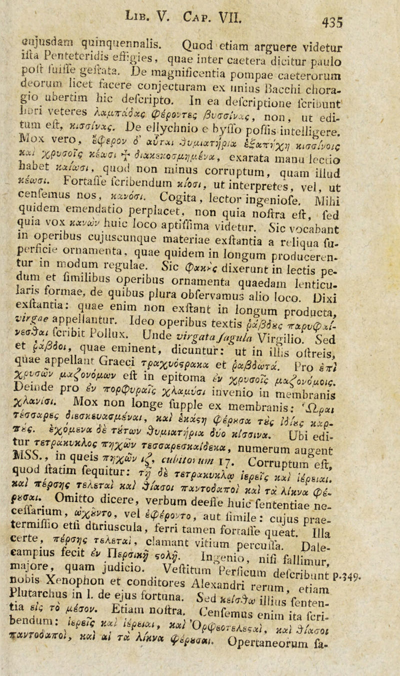 435 aujusdani quinquennalis. Quod etiam arguere videtur lita I enteteridis effigies, quae inter caetera dicitur paulo po.t luiife gelata. .De magnificentia pompae caeterorum deorum licet tacere conjecturam ex unius Bacchi chora- gio uoertim hic delcnpto. In ea defcriptione lcriuunt lion veteres AMftirciixe (pepovTeg Rvtsohxp, non, ut edi- tum e Lt, xtaaivxg. De ellychnio e byffo pofiis intelligere. liox vero, eife.pov 6 xvrxi dufuxnjpix iSxvi'x>l Htuatmc ?*; xiaiai f iiaxsxetfLwhx, exarata mauu lectio , et non minus corruptum, quam illud y.iajdi. Fortaiie Icribendum x/oji, ut interpretes, vel ut cenfemus nos, xxvim. Cogita, lector ingeniofe. Mihi quidem emendatio perplacet, non quia noftra eft fed quia vox Wr huic loco aptiffima videtur. Sic vocabant in operibus cujitscunque materiae exftantia a reliqua fu- perflcie ornamenta, quae quidem in longum producerem tur m Modum regulae. Sic <?Wf dixerunt in lectis pe- dum et fimilibus operibus ornamenta quaedam lenticu- lans formae, de quibus plura obfervamus alio loco. Dixi exltantia: quae enim non exftant in longum producta Vl%ae ^PPellantur. Ideo operibus textis p/Mit -rtpvoJ. :rwc“blt Pollux. Unde virgata Jugula Virgilio. Sed et pxfiicn quae eminent, dicuntur: ut in ilhs oftreis, quae appellant Graeci tpuxuospxxx et pu/36urx. Pro sn’ M1™* fi*£ovonu» eft in epitoma iv xwoTe Deinde pio tv voptpvpcag %<UuvVi invenio in membranis Mox non longe fupple ex membranis: TMaxpsg Otstjxsvxsfisvxi, Kxl knxst) (pipxttx t£( lifxg xxp. J'e' exof*-6*1* txtwv Svfuurypix itio xltstnvx. Ubi edi- tm TeTpxKvxfog TtTfxuv Tsdaxpsnxiieux, numerum augent lt SS., in queis irjxw /£, culato, um 17. Corruptum eft quod ltatim fequitur: tv « TSTpxxvxka, IspeTg axi Uonm. **l vepvjt Teksrx, xx) d/xaot irxvroixtto) xx) tx kixvl Q£. ceffarium Cere’, Ver,bum deelle ht>ic fententiae ne- termlffi V<! s^f°'JT0’ «ut iimile: cujus prae- ttrmiflio etli duriuscula, ferri tamen formlfe queat. P Hla te.’ Tttpdtjg t&astx,, clamant vitium percufla Dale eampius fecit ev nspcmj „A$. Ingenio, nifi fa||^ ,r majore quam judicio. Veftitum >erficum LfcZ.nt P 140 nobis Xenophon et conditores Alexandri rerum etiam Plutarchus in 1. de ejus fortuna. Sed xeMco illius fentem bendum” u7c v V,CenfemM en»» ^ fcri- IZS1™ ( ' * W» 31x1 0moruli, ««i j/xcot * rw' * r“ /Uwt Opertaneorum fa-