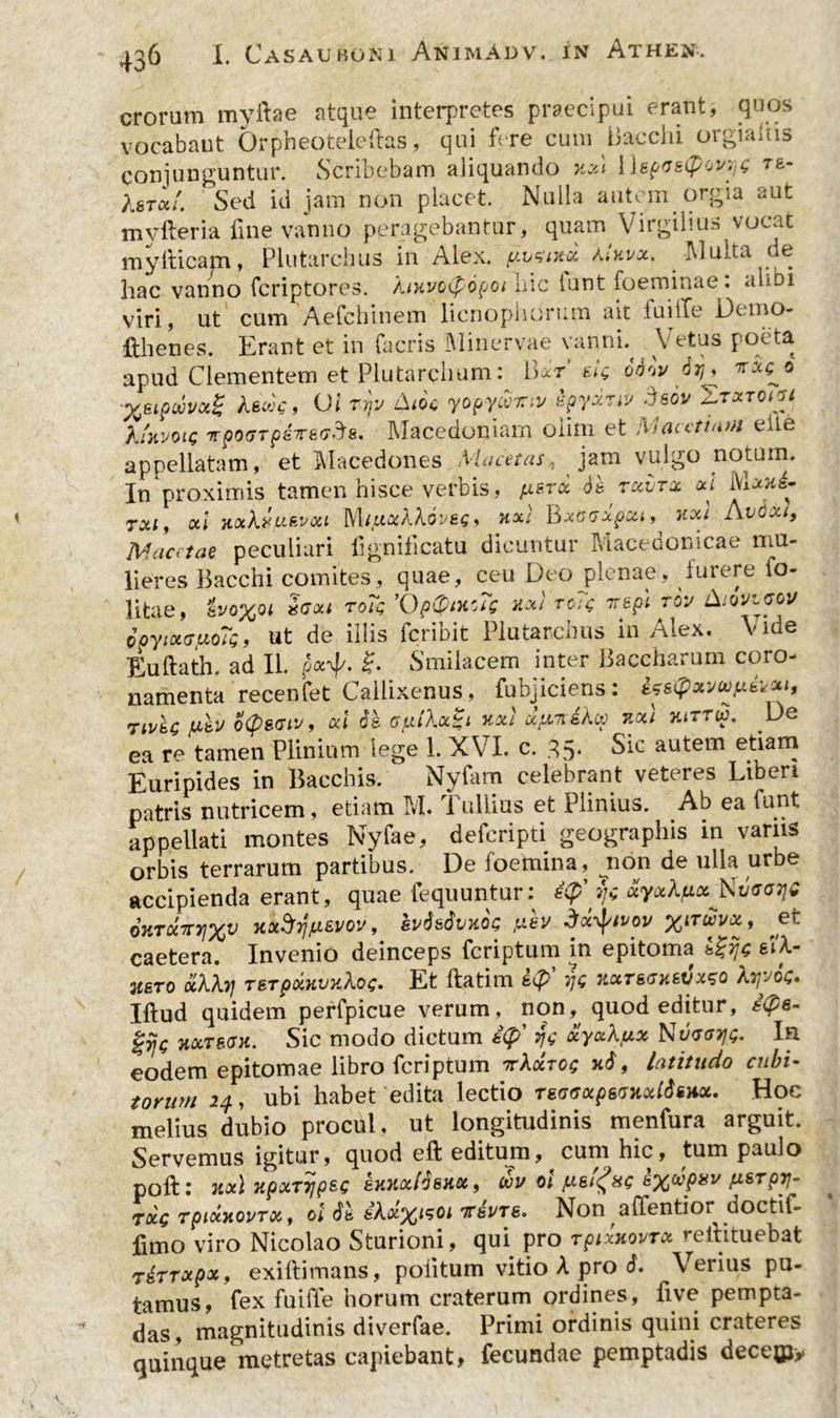 erorum myilae atque interpretes praecipui erant, quos vocabant Orpheoteleftas, qui fere cum Bacchi orgiaitis conjunguntur. Scribebam aliquando xxi [hpGstyov'. tb- Xstou'. Sed id jam non placet Nulla autem orgia aut myfteria fine vanno peragebantur, quam Virgilius vocat myllicam, Plutarchus in Alex, uvsmx Mkvx. IUulca de hac vanno feriptores. liuvctyopoi hic iunt foeminae: alibi viri, ut cum Aefchinem licnophorum ait iuiiTe Dt mo- fthenes. Erant et in facris Minervae vanni. Vetus poeta apud Clementem et Plutarchum: Bxt’ eJg q&w 6rj, ^«8 'yeipwvxg AfiwV, 01 rijv Am yopyccitiv spyxnv deov Ttxtoigi XmvoLQ irpo(T7p8Te<7'J&. Macedoniam olim et M aceti tun eite appellatam, et Macedones Mucet as, jam vulgo notum. In proximis tamen hisce verbis, jxstx 6& retinac xi bUni* 7x1, xi nxkruBvxi Mi.uxXkoveg, nxl Bxoisxpxi, nxi Avdxt, Maatae peculiari lignilicatu dicuntur Macedonicae mu- lieres Bacchi comites, quae, ceu Deo plenae, furere io- litae, ’kvo%Qi Zaxi roTg ’0p@in'Sg nx) roig vepl rov Aov^gou doyixrinoTg, ut de illis icriDit Plutarcnus in /Aiex. Euftath. ad II. px-ty. £. Smilacem inter Baccharum coro- namenta recenfet Callixenus, fubjiciens: ifsQxvufiii Tii/ic otysciv, xi ds (Sjxikx^i xxi xpwikcp uxt hittu. De ea re tamen Plinium lege 1. XVI. c. 35. Sic autem etiam Euripides in Bacchis. Nyfam celebrant veteres Liberi patris nutricem, etiam M. I ullius et Plinius. Ab ea funt appellati montes Nyfae, deferipti geographis in variis orbis terrarum partibus. De loemina, non de ulla urbe accipienda erant, quae fequuntur: ty' sfc ayaApaNxjggtjs 6htxitv\xv JtxSyp&vov, ivdstivKOG fiev dx^tvov %nuvx, et caetera. Invenio deinceps feriptum in epitoma Igije sil- uero otkkij TBTpxHvukog* Et ftatim s$> yg tixtbgubvx^q kyyog* Iftud quidem perfpicue verum, non, quod editur, t(£s- gijg Hxrsax. Sic modo dictum i(f>' yg xyxkux Nd<rayg. In eodem epitomae libro feriptum Ttkxrog xd, latitudo cubi- torum 24, ubi habet edita lectio TSGGxpsGHxtdtiix. Hoc melius dubio procul, ut longitudinis menfura arguit. Servemus igitur, quod eft editum, cum hic, tum paulo poft 1 7tx\ xpxT7]psg hy.nxidsxx, wv oi pieifag s^ccpyv psrpy- txq TpixyiovTx, ol ds kkx^t^oi 'K&vtb» Non affentioi doctif- fimo viro Nicolao Sturioni, qui. pro Tpixxovrx reihtuebat rirrxpx, exiftimans, politum vitio A pro 6. Verius pu- tamus, fex fuiffe horum craterum ordines, live pempta- das, magnitudinis diverfae. Primi ordinis quini crateres quinque metretas capiebant, fecundae pemptadis decejpy