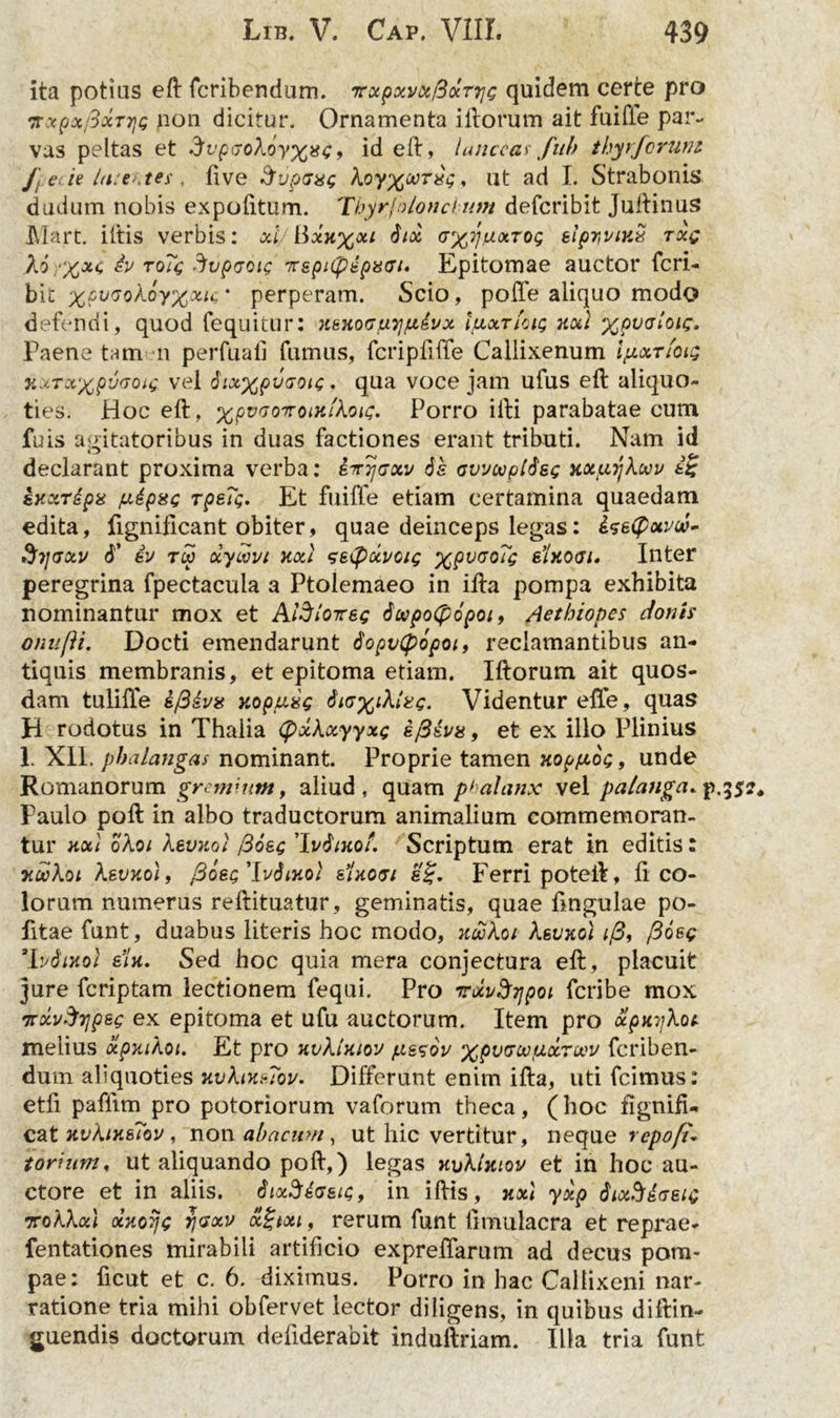 ita potius ell fcribendum. 7rxpxvx/3xT7]c quidem certe pro 7rxpoc/3ocT7]<; non dicitur. Ornamenta illorum ait fuifle par- vas peltas et Avpaokoyxxe, id ell, lanceas fub thyrforuni J] ede la:t*\tes , live dvpaxg Aoy%o;r#\;, ut ad I. Strabonis dudum nobis expolitum. Thyrjolonchum defcribit Jullinus Mart. illis verbis: xl/ Bxh%ou 6tx gx^xtoc; eipyviKx txq iv ro?<'g Svpcrcic TrspnpipaGi, Epitomae auctor feri- bit xPv(JQh.6y%xu * perperam. Scio, polle aliquo modo defendi, quod fequitur: xt-noGiuijiuivx IuxtIciq kxi ^pecnoic. Paene tam n perluat! fumus, fcripfiffe Caliixenum Ijxxtiou; TLUTxxpwoa; vel dixxpvcoic • qua voce jam ufus ell aliquo- ties. Hoc ell, XPV(voiroiHlkoic, Porro illi parabatae cum fuis agitatoribus in duas factiones erant tributi. Nam id declarant proxima verba: kirrjGxv 6& avvtopldss xxpiykwv ii eKXTipa jxipse Tpe?$. Et fuiffe etiam certamina quaedam edita, fignificant obiter, quae deinceps legas: $7jGxv T iv tw xycovi xxJ setyxvcig xPv(J0^ sIxogi* Inter peregrina fpectacula a Ptolemaeo in illa pompa exhibita nominantur mox et Aldloireg 6cepo(p6poi, Aethiopes donis onnjii. Docti emendarunt dopvCpopoi, reclamantibus an- tiquis membranis, et epitoma etiam. Illorum ait quos- dam tulifie i/Biva xopuig kirg. Videntur effe, quas H rodotus in Thalia (fixkxyyxe e/3&va, et ex illo Plinius 1. Xll. phalangas nominant. Proprie tamen xop/xot;, unde Romanorum gremium, aliud, quam phalanx vel palanga, p. Paulo poli in albo traductorum animalium commemoran- tur xx\ okoi kevxoi /3osc 'Mixol. Scriptum erat in editis: lorum numerus rellituatur, geminatis, quae lingulae po- litae funt, duabus literis hoc modo, xookoi keuxol i/3, /3oec 'lvdtxol e’U. Sed hoc quia mera conjectura ell, placuit jure feriptam lectionem fequi. Pro TxvSripoi feribe mox TrxvSrjpeg ex epitoma et ufu auctorum. Item pro xpxykoc melius xpxikoi. Et pro xvklxiou fxssov XPVvw.u-c&rwv feriben- dum aliquoties xvkixsTou. Differunt enim illa, uti fcimus: etli paflim pro potoriorum vaforum theca, (hoc fignifU cat xvkixsTov, non abacum, ut hic vertitur, neque repo fu tonum, ut aliquando poli,) legas xvktxiov et in hoc au- ctore et in aliis. Bix^tasn;, in illis, xxl yxp tiixSiaeic rokkxl oixoTjg rjGxv ocitxt, rerum funt limulacra et reprae- fentationes mirabili artificio expreflarum ad decus pom- pae: ficut et c. 6. diximus. Porro in hac Callixeni nar- ratione tria mihi obfervet lector diligens, in quibus diftin- guendis doctorum defiderabit induftriam. Illa tria funt cr*