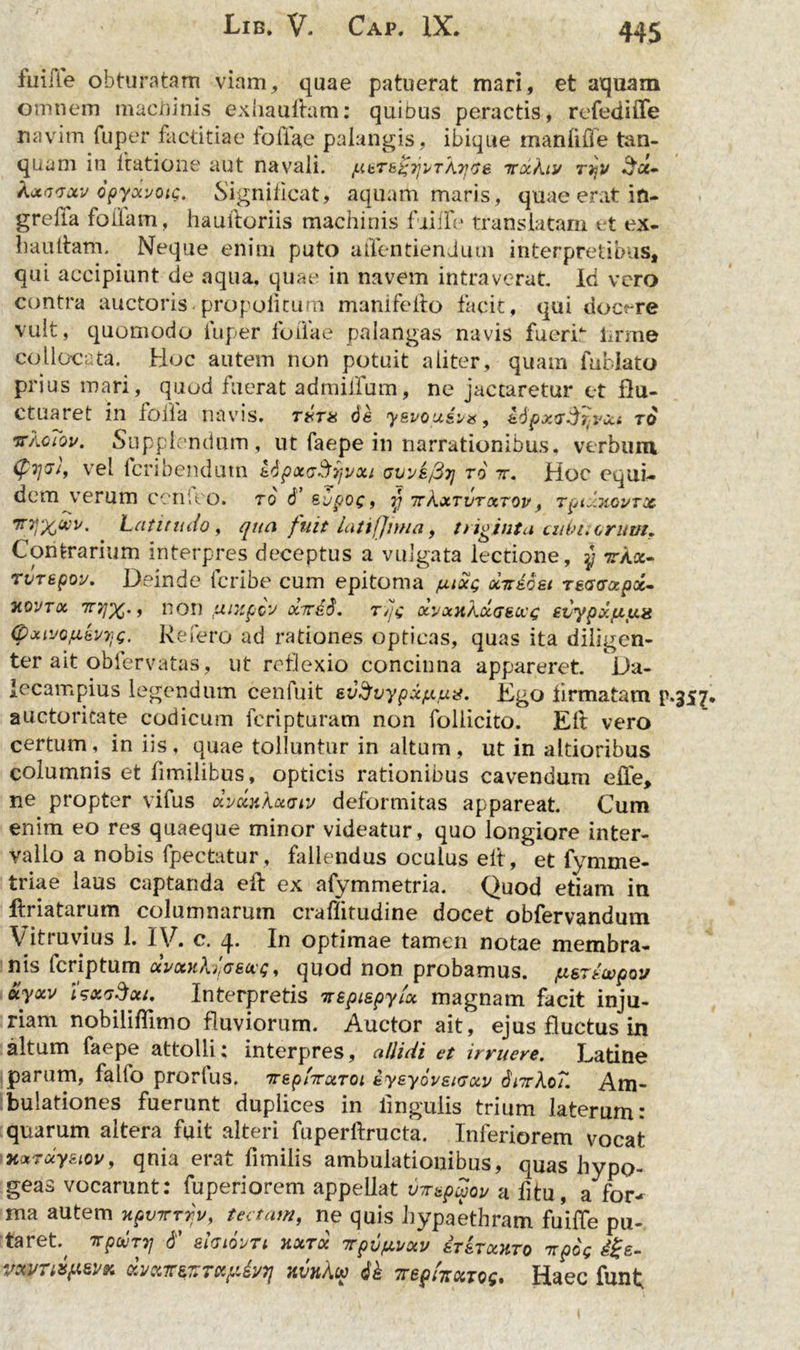 fui ile obturatam viam, quae patuerat mari, et aquam omnem machinis exhauriam: quibus peractis, refediffe navim fuper factitiae foriae palangis, ibique manrifle tan- quam in ltatione aut navali. ytTE^ijvTkyGE itxkiv rjjv £a- Ajtavuv opyxvoig. Significat, aquam maris, quae erat in- greffa foliam, hauftoriis machinis fiirie translatam et ex- hauriam. Neque enim puto affentiendum interpretibus, qui accipiunt de aqua, quae in navem intraverat. Id vero contra auctoris propoiitum maniferio facit, qui docere vult, quomodo fuper foliae palangas navis fuerri iirme collocata. Hoc autem non potuit aliter, quam furiato prius mari, quod fuerat admiffum, ne jactaretur et flu- ctuaret in lofla navis. txt& dk y&vouivx, kdpxG^ivxi to vkoiov. Supplendum, ut faepe in narrationibus, verbum (pqvtf vel fcribendutn t6pot<j3i)vxi gvve/St] to tt. Hoc equi- dem verum ccnleo. to d Evpog, y irkxTvrxTov, Tpixuovrx Tryx*»- Latitudo, qua fuit latifjima, triginta cuhuoriwu Contrarium interpres deceptus a vulgata lectione, y tta«- rvTspov. Deinde fcribe cum epitoma yixg xtteoei tecrcrapx- uqvtx TcyjX' f non ywpcv ixirdd. ryg ocyxnkccGEivg svypxfiyg (pxivojxEvyQ. Refero ad rationes opticas, quas ita diligen- ter ait obfervatas, ut reflexio concinna appareret. Da- iecampius legendum cenfuit evfyvypxy/ux. Ego firmatam p.357 auctoritate codicum feripturam non foliicito. Eli vero certum, in iis, quae tolluntur in altum, ut in altioribus columnis et limilibus, opticis rationibus cavendum erie, ne propter vifus xvdtxkxaiv deformitas appareat. Cum enim eo res quaeque minor videatur, quo longiore inter- vallo a nobis fpectatur, fallendus oculus eri, et fymme- triae laus captanda eri ex afymmetria. Quod etiam in ftriatarum columnarum craflitudine docet obfervanduin Vitruvius 1. IV. c. 4. In optimae tamen notae membra- nis feriptum xvxnkiaExq, quod non probamus. y&Ttwpov olyxv UxgSxi. Interpretis Ttepispyiu magnam facit inju- riam nobiliriimo fluviorum. Auctor ait, ejus fluctus in altum faepe attolli; interpres, allidi et irruere. Latine parum, fallo prorlus. ttepIttxtoi EysyovEiGxv diTrko7. Am- bulationes fuerunt duplices in lingulis trium laterum: quarum altera fuit alteri fuperftructa. Inferiorem vocat TKxrdyEiovy qnia erat fimilis ambulationibus, quas hypo- geas vocarunt; fuperiorem appellat v-TBpuov u fitu, a for^ ma autem Hpvirrqv, tectam, ne quis hypaethram fuirie pu- taret.^ TtpdlTT] 6' EIGIOVTI 11XT0C TTpvyVXV ETETXHTO HpOg #£- VKPntyw* dycatEZTxydvT} nvnku dk 7repkxrog. Haec funi;