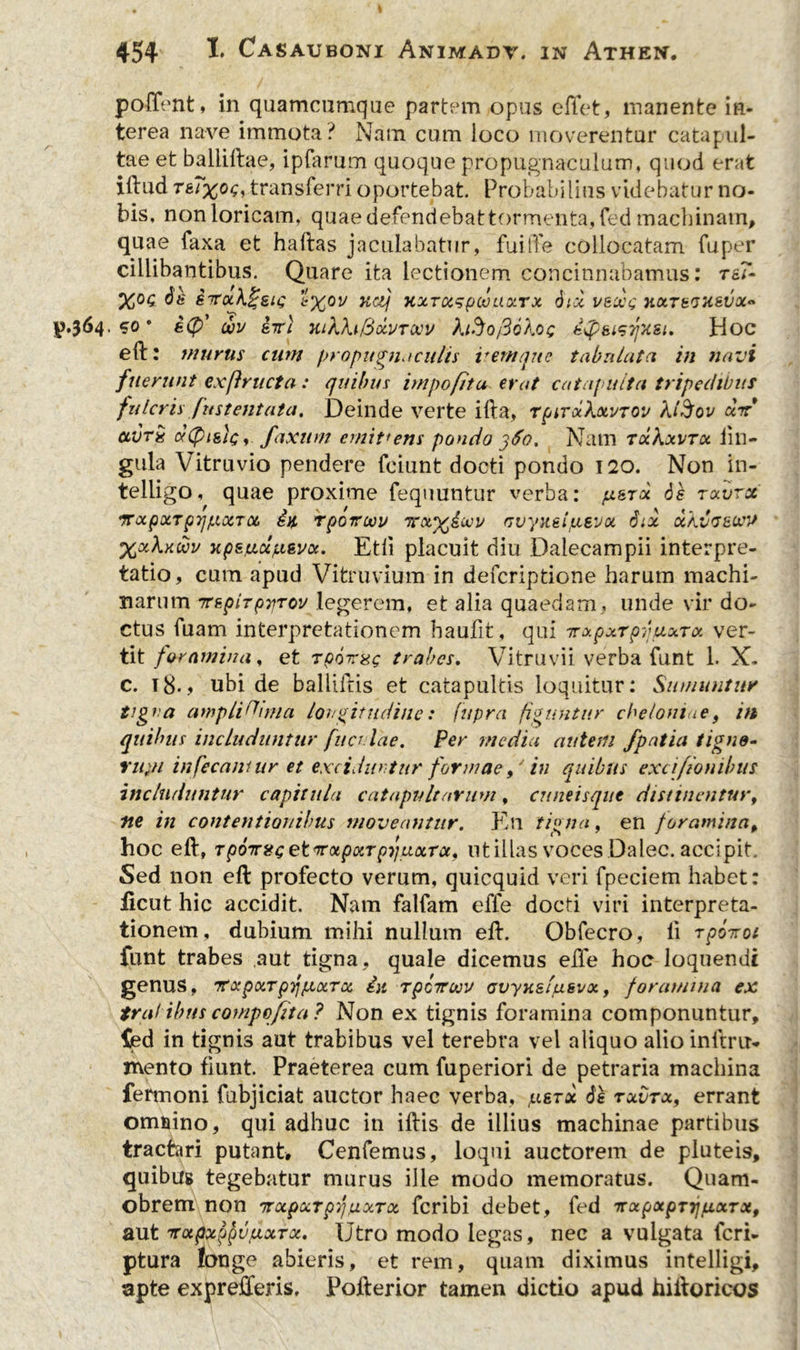 poffent, in quamcnmqiie partem opus effet, manente in- terea nave immota? Nam cum ioco moverentur catapul- tae et baliillae, ipfarum quoque propugnaculum, quod erat illud t&Txck;, transferri oportebat. Probabilius videbatur no- bis, non loricam, quaedefendebattormenta,fed machinam, quae faxa et haftas jaculabatur, fuiffe collocatam fuper cillibantibus. Quare ita lectionem concinnabamus: rs?- STToik^eit; ’1%0V KCtj HXTOtSpQUaXTX 6lX VtOQQ HXTtQXSVX* £.364.50* dv iwi Hikfo&xvTOOv faSofiokoc dQsisyxst. Hoc eft: murus cum propugnaculis v em que tabulata in navi /'nerunt exftructa : quibus impofitu erat catapulta tripedibus fulcris fustentata. Deinde verte illa, rpirxXxvTOv kl$ov xit ctvrx ctCptgh;,. faxum emit1 ens pondo j6o. Nam txKxvtx lin- gula Vitruvio pendere fciunt docti pondo 120. Non in- telligo, quae proxime fequuntur verba: jx^rx ds rxvrct 7TocpxTp7]f.iocTQe, rpoiroov ttxx£<jov fivyitetjLtevx d:x xkvvsoffl XxXkwv xpsy.xpievx. Etli placuit diu Dalecampii interpre- tatio, cum apud Vitruvium in defcriptione harum machi- narum 7TtpiTpiiTov legerem, et alia quaedam * unde vir do- ctus fuam interpretationem haulit, qui irxpxTpvuxrx ver- tit foramina, et Tpoirag trabes. Vitruvii verba funt 1. X. c. i8.> ubi de balliilis et catapultis loquitur: Sumuntur tigna amplicinia longitudine: fupra figuntur cbeloniae, in quibus includuntur fucr Vae. Per media autem fpatia tigne- Yit}H infecamur et exciduntur formaein quibus excifionibus includuntur capitula catapultarum, cuneisque distinentur, ne in contentionibus moveantur. En tigna, en foramina, hoc eft, TpOTntcetnxpxTpyuixTct, ut illas voces Dalec. accipit. Sed non eft profecto verum, quicquid veri fpeciem habet: iicut hic accidit. Nam falfam elTe docti viri interpreta- tionem, dubium mihi nullum eft. Obfecro, ii rpoiroi funt trabes aut tigna, quale dicemus eile hoc loquendi genus, ‘TtxpxrpYjfxxTx in rpctruv ovyksiusvx, foramina ex trabibus compofta ? Non ex tignis foramina componuntur, fed in tignis aut trabibus vel terebra vel aliquo alio inftrtN mento fiunt. Praeterea cum fuperiori de petraria machina fermoni fubjiciat auctor haec verba, pisrx 6e txvtx, errant omnino, qui adhuc in illis de illius machinae partibus tractari putant. Cenfemus, loqui auctorem de pluteis, quibus tegebatur murus ille modo memoratus. Quam- obrem non nrxpxTpqaxrx feribi debet, fed rrxpxpTTj/xxTx, aut TTxpxppuuxTx. Utro modo legas, nec a vulgata feri- ptura fcrage abieris, et rem, quam diximus intelligi, apte exprefferis. Pofterior tamen dictio apud hiftoricos