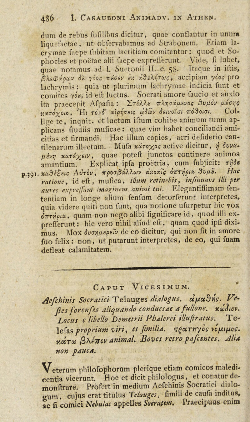 dum de rebus fufilibus dicitur, quae conflantur in unum liqu efactae, ut obfervabamus ad Strabonem. Etiam la- crymae faepe fubitam laetitiam comitantur: quod et So- phocles et poetae alii faepe exprefferunt. Vide, fi lubet, quae notamus ad 1. Suetonii II. c. 58. Itaque in iitis, fikstyxpcco 61 yioQ -nsaev m x^&hyrccg, acci piam yioq pro lachrymis: quia ut plurimum lachrymae indicia funt et comites yox, id eft luctus. Socrati amore faucio et anxio ita praecepit Afpafia : ZreAAs Trkrj^xixevoc dv/xor fuscye xxt6%oio, 'Hi t6v6’ xipyveu; (x'6b6v 6sivolui 7roAoicr/. Col- line te, inquit, et luctum iftum cohibe animum tuum ap- plicans ftudiis muficae: quae vim habet conciliandi ami- citias et firmandi. Hac illum capies, acri defiderio can- tilenarum illectum. Mufa hxtoxoc active dicitur, 37 6vvx- fxivq kxt£xsiv * quae Fote^ junctos continere animos amantium. Explicat ipfa proetria, cum fubjicit: ry6e \.xac$e%eiG Avrov, rpwfixhXuv ciuoxTe ojrTrjpix dv/us. Hac ratione, id eft, mufica, illum retinebis, in/inuans illi per aures exprejfarn imaginent animi tui. Eleganti ffimam fen- tentiam in longe alium fenfum detorferunt interpretes, quia videre quiti non funt, qua notione ufurpetur hic vox citTripix, quam non nego alibi fignificare id, quod illi ex- prefferunt: hic vero nihil aliud eft, quam quod ipfi dixi- mus. Mox 6v(77]/xepsTv de eo dicitur, qui non fit in amore fuo felix: non, ut putarunt interpretes, de eo, qui fuam defleat calamitatem. Caput Vicesimum. Aefchinis Socratici Tei auges dialogus. txpiuBrie- V jies for enfes aliquando conductae a fullone. xdHicv. Locus e libello Demetrii Phalerei illufiratus. Te- lefas proprium viri, et fimtlia. sgocTnyoe vc/Aipce. yJroo /3afoov animal Boves retro pafcentes, Alia non pauca. Veterum philofophorttm plerique etiam comicos maledi- centia vicerunt. Hoc et dicit philologus, et conatur de- monftrare. Profert in medium Aefchinis Socratici dialo- gum, cujus erat titulus Telauges, fimili de caufa inditus, ac fi comici Nebulas appelles Socratem» Praecipuus enim