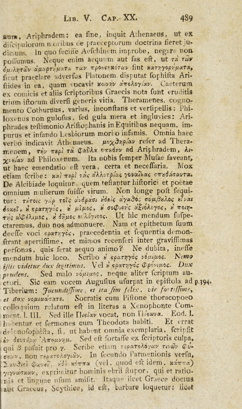 aura. Ariphradem: ea fine, inquit Athenaeus, ut ex di fcipu lorum moribus ne praeceptorum doctrina feretju- dicitjm. In quo fecifle Aefchinem improbe, negare non poiTumus. Neque enim aequum aut fas eft, Ut ree rxy cluXtjtuv dcfloepT^atu rwv Tpte&XOTwy lint uxrTjyoprpxfx, iicut praeclare adverfus Platonem disputat fophifta Ari* ftides in ea, quam vocavit xoivyy xnclcy/xv. Caeterutii ex comicis et aliis feriptoribus Graecis nota funt eruditis trium iftorum diverfi generis vitia. Theramenes» cogno- mento Cothurnus, varius, inconftans et veriipeilis: Phi- loxenus non gulofus, fed gula mera et ingluvies: Ari- phrades teftimonio Arillophanis in Equitibus nequam, im- purus et infando Lesbiorum mori o infamis. Omnia haec verbo indicavit Athenaeus. Af-o^^Tjpixy refer ad 1 hera» tnenetti, ryjv Ttsp/ rx (pxbkx frvrbdrv ad Ariphradem, A/* Xi e/otv ad Philoxenum. Ita nobis femper Mufae faveant, ut haec emendatio eft vera, certa et neceffaria. Mox etiam feribe: uxt ■Ttkpl ixg xXkorpixg yvvxib.xc <jV%6xgxvtx* De Alcibiade loquitur, quem teftantur hiftorici et poetae omnium mulierum fu ille virum. Non longe poft fequi- tur: Ttroig yxp roTg oevipxat xdek ctyxdo; cv/xfixXog eJvxi Sohst, xspATTiyoe, 8 pipte* * <ro(pi$rs x£ioXoyog, * irotrr «n/s tcQihfiM) * Sypog svXoyitog. Ut hic mendum fufpe- ctaremus, duo nos admonuere. Nam et epitbetum fuum deeffe voci spxtijycg, praecedentia et fequentia demon- frrailt apertiffime, et mimos recenferi inter graviffmas perfonas, quis ferat aequo animoV Ne dubita, ineffe mendum huic loco. Scribo « spxryyog vifxijxog. Nento i/iis videtur dux legitimus. Vel * spxryyoc 0povt/xog. Dux prudens. Sed malo pojpiftog, neque aliter feriptum au- ctori. Sic eam vocem Auguftus ufurpat in epiftola ad p. Tiberium: JucutodlfJhne, et ita fini filix. vir for trfjimey et dux vcpuucuTxts. Socratis cum Piftone thoracopoeO collo luium relatum eft in literas a Xenophonte Com- menti. III. Sed ille TIusIav vocat, non ITWot. Eod. 1. ln-.eentur et fermones cum Theodota habiti. Et errat deVnofophifta, ft, ut habent omnia exemplaria, fcripfit iv ievrdpcp 'Avouviip. Sed eft furta'Te ex feriptoris culpa, qui i3 pofuit pro y. Scribe etiam r&pxfoXiywv nvxv Cu* eexy. non Tspxroloyt&v. In fecundo Parmenionts verfu, 'ZhvSic) (pwwi *£e hotttx (vei. quod eft idem, xxwx) yiyi/MKtov, exprimitur hominis ebrii ftupor . qui et ratio- nis et linguae ufum amifit. Itaque licet Graece doctttd al;c Graecus, Scythice, id eft, barbare loquetur: licet