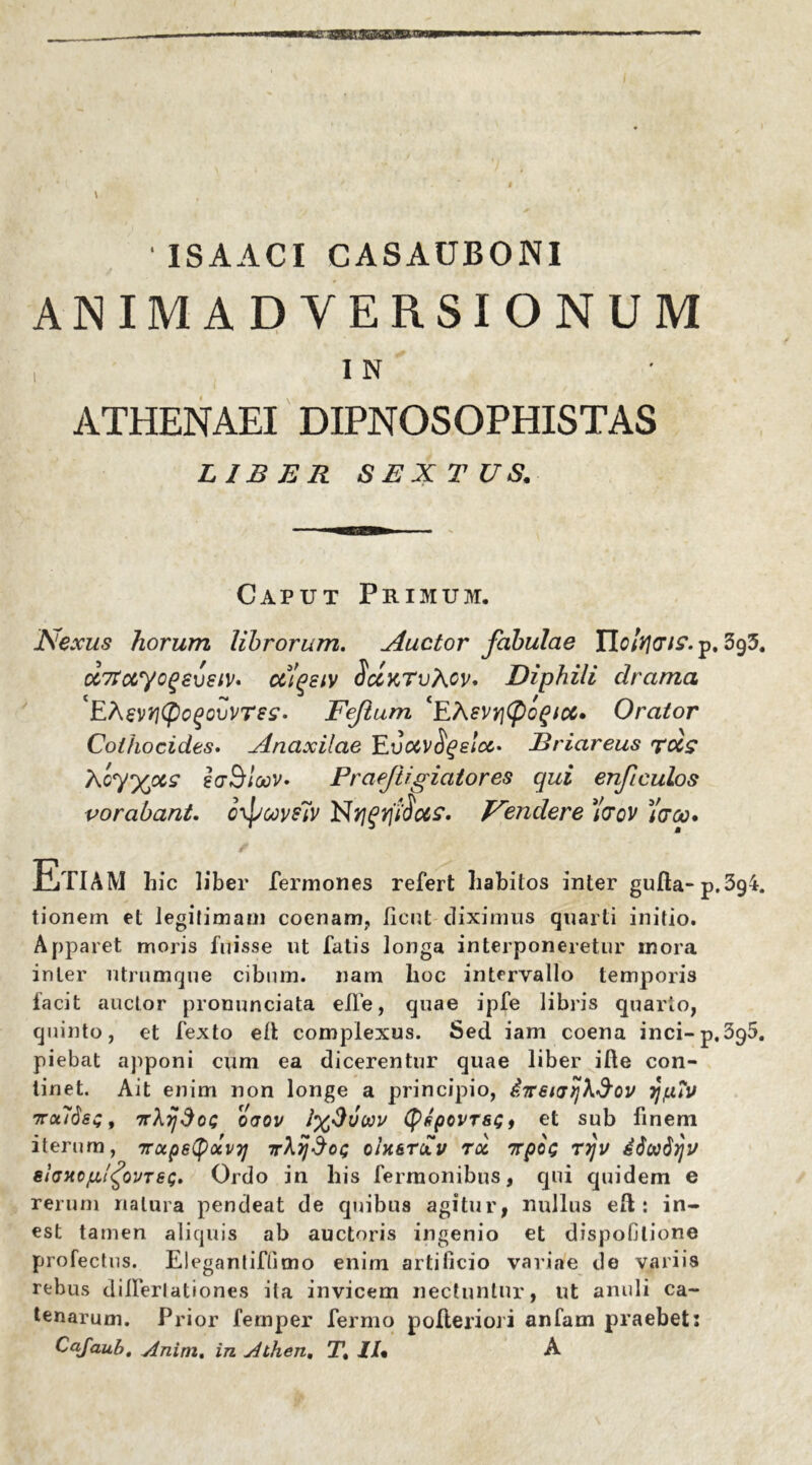 • ISAACI CASACBONI ANIMADVERSIONUM IN ATHENAEI DIPNOSOPHISTAS LIBER SEXTUS. Caput Primum. Nexus horum librorum. Auctor fabulae Hcfacri?. p. 3g3. cc7toiycg£vsiV‘ cclqsiv SccktvAov. Diphili drama 'EAevYitycQouvTes- Fejium ‘EAsvyjCfiogtcc. Orator Colhocides. Anaxilae EuBriareus tccs Xcy^ocs saSloov. PraeJiigiatores qui enfculos vorabant. c\pcoys7v Nendere )'scv 7dcc* EtIAM hic liber fermones refert habitos inter gufta-p.3g4. tionem et legitimam coenam, fient diximus quarti initio. Apparet moris fuisse ut fatis longa interponeretur mora inter utrumque cibum, nam lioc intervallo temporis facit auctor pronunciata elle, quae ipfe libris quarto, quinto, et fexto efit complexus. Sed iam coena inci-p.395. piebat apponi cum ea dicerentur quae liber ifte con- tinet. Ait enim non longe a principio, gTrewrjhSov 7/,u?u 7rot76es, rrXijdoi; oaov i%Duoov (pspovTSGf et sub finem iterum, irocpetyolvT] 7rXij$o<; qU&t£v toc irpoQ rrjv ei(jxc]u.ifovT6<;. Ordo in liis ferraonibus, qui quidem e rerum natura pendeat de quibus agitur, nullus ell: in- est tamen aliquis ab auctoris ingenio et dispofilione profectus. Elegantifiimo enim artificio variae de variis rebus dillerlationes ita invicem nectuntur, ut anuli ca- tenarum. Prior fernper fermo polieriori anfam praebet: Cafaub. Anim. in Alhen. Tt II« A