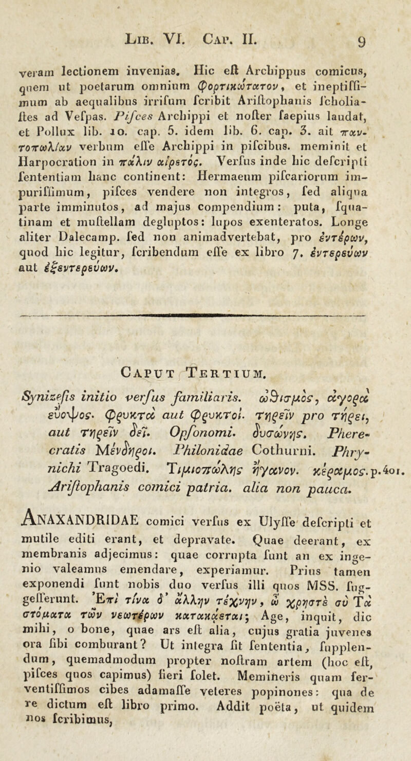 veram lectionem invenias. Hic eft Archippus comicus, quem ut poetarum omnium tyopTiKWTKTOv, et ineptiffi- mutn ab aequalibus irrifum fcribit Ariltophanis icholia- Ites ad Vefpas. Pifces Archippi et noder faepius laudat, et Pollux lib. io. cap. 5. idem lib. 6. cap. 3. ait ttxv- T07rw\(ocv verbum ede Archippi in pifcibus. meminit et Harpocration in icolXiv cclpsTOG. Verius inde hic defcripli lentendam hanc continent: Hermaeum pifcariorum im- puriflimum, pifces vendere non integros, fed aliqua parte imminutos, ad majus compendium: puta, fqwa- tinam et mudellam degluptos: lupos exenteratos. Longe aliter Dalecamp. fed non animadvertebat, pro ivripctiv, quod liic legitur, fcribendum elfe ex libro 7, ivrspsvow aut igsvTepsvct)v. Caput Tertium. Synizefis initio verfus familiaris. ocBippoe, ccyogct evo\\jos- (p^vKTcc aut (pgvnTol- rrjgeTv pro rviqst^ aut rrigelv Opfonomi. <SWoov/je, Phere- cratis Mev^rjgof» Philonidae Cothurni. Phry- nichi Tragoedi. Ti(Aio7iooX7]s yjyocvov» KegMpcs.p-ko Ariftophanis comici patria, alia non pauca. Anaxandridae comici verfus ex Ulyde defcripti et mutile editi erant, et depravate. Quae deerant, ex membranis adjecimus: quae corrupta funt an ex inge- nio valeamus emendare, experiamur. Prius tamen exponendi funt nobis duo verfus ilii quos MSS. fug- gederunt. ’Evl t!vx 6* otXhyv T8%V7]v, w %py\GT& gv T« GtoftocTOc rwv vewripwv xxTowixsrotr, Age, inquit, dic milii, o bone, quae ars ed alia, cujus gratia juvenes ora dbi comburant? Ut integra fit fententia, fnpplen- dum, quemadmodum propter nodram artem (hoc ed, pifces quos capimus) fieri folet. Memineris quam fer- ventifdmos cibes adamade veteres popinones: qua de re dictum ed libro primo. Addit poeta, ut quidem nos Icribimus,