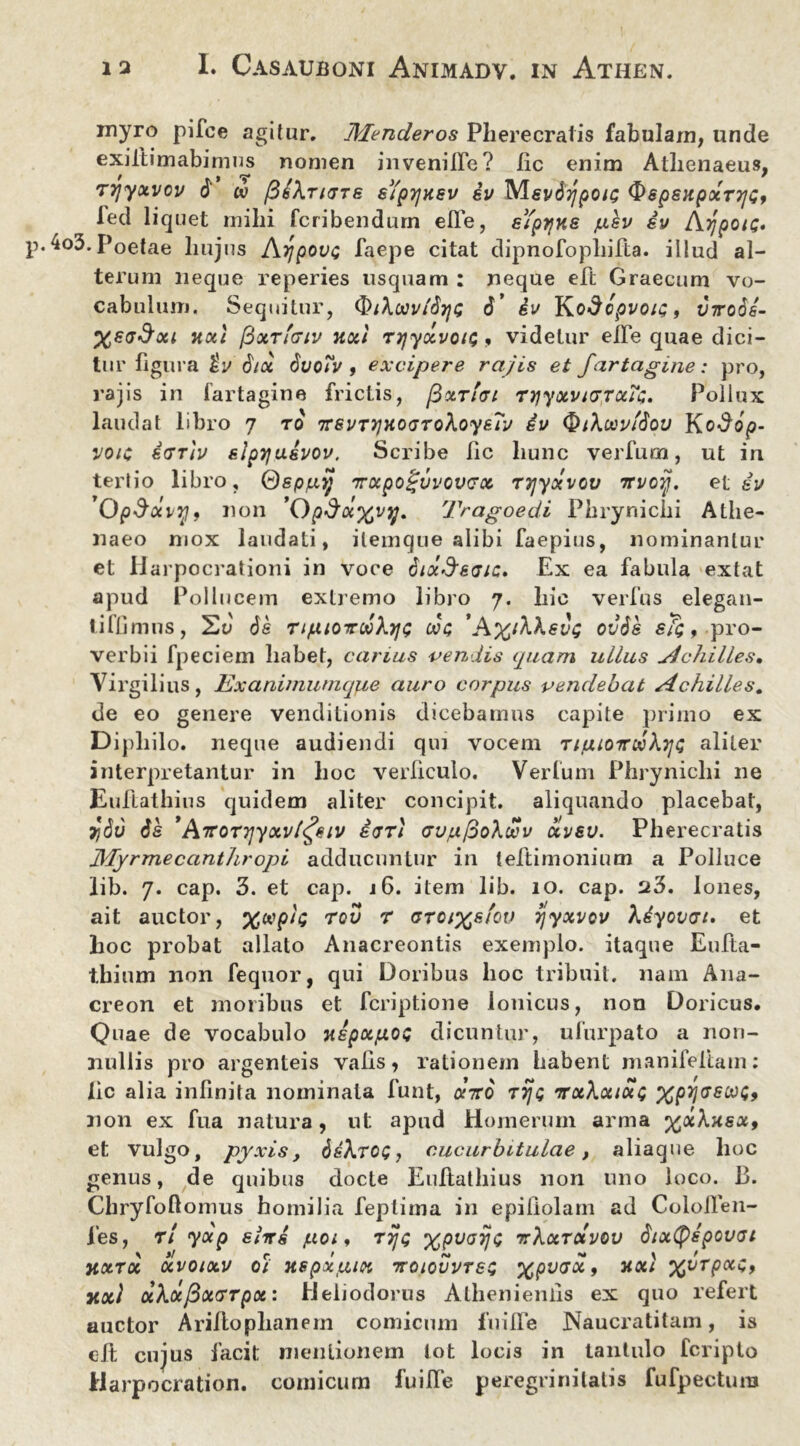 myro pifce agitur. Menderos Pherecratis fabulam, unde exiitimabimus nomen invenifte? iic enim Athenaeus, TTjyXVOV $ w jBbXrKTTS sYpTJKSV 6V MSV^TJpOlQ $>6pSHpOCT7]<;, fed liquet mihi fcribendurn efte, sYptjxe /lisv iv Appote* .4o3. Poetae hujus ArjpovQ faepe citat dipnofopliifta. illud al- terum neque reperies usquam : neque eft Graecum vo- cabulum. Sequitur, (i>ihoovt6yi; <J* iv Y^odcpvoip, virobi- Xaa&xi nxl /3xt'(tiv uxl Trjyxvou;, videtur elTe quae dici- tur figura iv 8ix dvoYv , excipere rajis et fartagine: pro, rajis in fartagine frictis, /3xti<ti ryyxviGToiici, Pollux laudat libro 7 ro TrsvTyjHOtjTohoysrv iv QiXowfdou Kodop- voic idTiv elpyjusvov, Scribe Iic hunc verfum, ut in tertio libro, Qspjj.y Trupogvvcvcx ryjyxvov revoy. et iv Op$xvy9 non 'OpSu^vy. Tragoedi Phrynichi Athe- naeo mox laudati, ilemque alibi faepius, nominantur et Harpocrationi in voce diaSeac. Ex ea fabula extat apud Pollucem extremo libro 7. hic verius elegan- tiflimns, de tijaiottwXyjp 00$ ’A%i\\ev(; ov6s sTq , pro- verbii fpeciem habet, carius vendis quam ullus Achilles» Virgilius, Exanimumque auro corpus vendebat Achilles. de eo genere venditionis dicebamus capite primo ex Diphilo, neque audiendi qui vocem tiluottwXt]q aliter interpretantur in hoc verticulo. Verfum Phrynichi ne Euftathius quidem aliter concipit, aliquando placebat, 7jSu de *ATTorrjyxvl^eiv iar) Gv/ufioXxv xvsv. Pherecratis JVLyrmecanthropi adducuntur in leftimonium a Polluce lib. 7. cap. 3. et cap. 16. item lib. 10. cap. 23. Iones, ait auctor, %wph; rov r otoixsYov yyxvov Xiyovcn. et hoc probat allato Anacreontis exemplo, itaque Eufta- thium non fequor, qui Doribus hoc tribuit, nam Ana- creon et moribus et feriptione Ionicus, non Doricus. Quae de vocabulo x£px/v.op dicuntur, ufurpato a non- nullis pro argenteis vafts, rationem habent manifeltam: Xic alia infinita nominata funt, xtto rrjt; frrx\xixp xpyaEooi;, non ex fua natura, ut apud Homerum arma ^xXxsx, et vulgo, pyxis, deA.ro£, cucurbitulae, aliaque hoc genus, de quibus docte Euftathius non uno loco. 13. Chryfoftomus horni lia feptima in epiliolam ad Coloften- les, r/ yxp shrs juoi, ttjq xpvaijt; rrXxrxvov dixtyipovat ytxroc xvoixv 0; xspxuix TroicvvTes xpvax 9 noti xvTPccS> xxl ahxfixcrTpx: Heliodorus Athenienlls ex quo refert auctor Ariftoplianem comicum fuifte Naucratitam, is cft cujus facit mentionem tot locis in tantulo feripto Harpocration. comicum fuifte peregrinitatis fufpectum