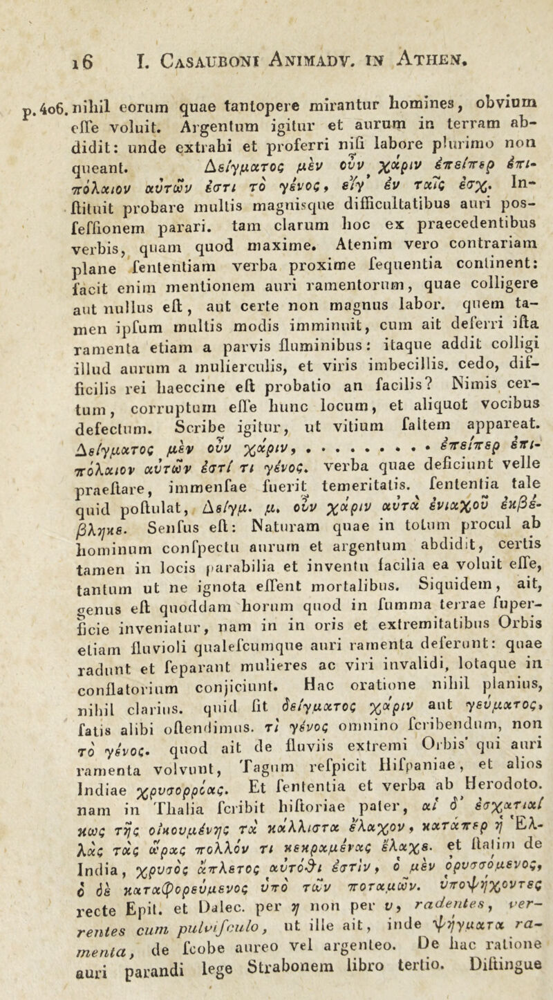 .4o6.niliil eorum quae tantopere mirantur homines, obvium *efle voluit. Argentum igitur et aurum in terram ab- didit: unde extrahi et proferri nili labore plurimo non queant. k$iyfXXT0$ pev ovv, %xpiv iTrsnrsp dm- TToXxiOV XVTMV STTl TO ySVOG , Siy SV TXiQ £&%• Ilituit probare multis magnisque difficultatibus auri pos- feffionem parari, tam clarum hoc ex praecedentibus verbis, quam quod maxime. Atenim vero contrariam plane fententiam verba proxime fequentia continent: facit enim mentionem auri ramentorum, quae colligere aut nullus eft , aut certe non magnus labor, quem ta- men ipfum multis modis imminuit, cum ait deferri ifta ramenta etiam a parvis fluminibus: itaque addit colligi illud aurum a mulierculis, et viris imbecillis, cedo, dif- ficilis rei liaeccine eft probatio an facilis? Nimis cer- tum, corruptum efle hunc locum, et aliquot vocibus defectum. Scribe igitur, ut vitium faitem appareat. Ae/ypotTOC /xsv ovv %xpiv • • dirsiirsp srn- TcoXxiov OiVTOOV dari ti ydvoG. verba quae deficiunt velle praeftare, immenfae fuerit temeritatis.^ fententfa tale quid poftulat, tlslyfX. p. ovv 'ptv ocvtx ivixXov iufis- fiXyne. Senfus eft: Naturam quae in toLum procul ab hominum confpectu aurum et argentum abdidit, certis tamen in locis parabilia et inventu facilia ea voluit efle, tantum ut ne ignota effient mortalibus. Siquidem, ait, genus eft quoddam horum quod in fumma terrae fuper- ficie inveniatur, nam in in oris et extremitatibus Orbis etiam fluvioli qualefcumque auri ramenta deferunt: quae radunt et feparant mulieres ac viri invalidi, lotaque in conflatorium conjiciunt. Hac oratione nihil planius, nihil clarius, quid fit dety.uxroc %apiv aut ysvpxroQ, fatis alibi oftendimus. ti ydvot; omnino fcribendum, non to' 7evoe- quod ait de fluviis extremi Orbis* qui auri ramenta volvunt, Tagum refpicit Hifpaniae, et alios Indiae ^pvvoppoxG, Et lententia et verba ab ^Beiodoto. nam in Tlialia fcribit hiftoriae paler, xi <J* HWQ T7J Q OlXOVpdvTjZ TX XxXXltTTX eAx%0V , XXTXTTtp 1) EA- Aac tccc vpxt ttgXXov ti xsHpx/xsvxQ IAa%s. et Itahm de India, xtXstoq xvtq&i sttiv^ o ,uev opvTvo^uevoz, o 6k HXTxtyopSVfXSVO$ VVO TtoV 7TOTXUWV. VTTO^YfXOVT SQ recte Epit. et Dalec. per tj non per v, radentes, ver- rentes cum pulvifculo, ut ille ait, inde ^rjyuxrx ra- menta, de fcobe aureo vel argenteo. De hac ratione auri parandi lege Strabonem libro tertio. Diltingue