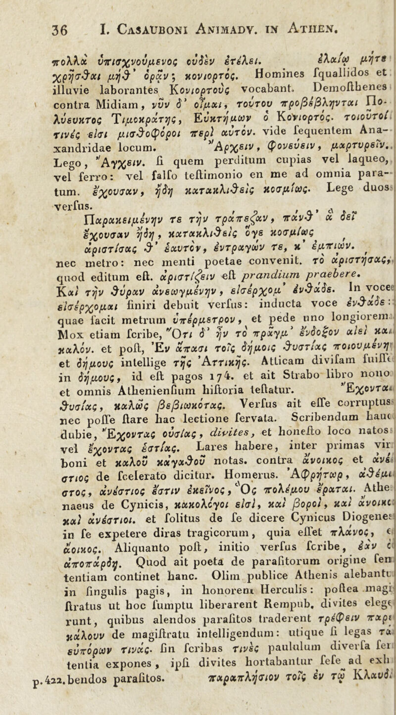 •noWx viria%voviAevoL; ovtisv drdXei. iXxfcp fXTjrs Xpyjr^xt opxt/; kovloproQ» Homines fquallidos et illuvie laborantes Kov loprovt; vocabant. Demofthenes contra Midiam, vvv 6' olpxi9 rovrov TrpoftsfiXrjVTou Ido-^ hvsvHtoG Ti/xoytpxryjQ 9 Kvht7],uuv o KoV/oproc- roiovroi nvia el<u fitff&oQopot irepl xvrov. vide fequentem Ana- xandridae locum. ”Ap%siv , fyoveveiv, pxprvpsiv., Lego, Ay%eiv. 11 quem perditum cupias vel laqueo, vel ferro: vel faifo teflimonio en me ad omnia para- tum. l%ot>70cv 9 rj$r} HXTotJthdsh; HocrptWQ* Lege duos?| VerfllS' , , , - UxpxneipevTjv re ttjv rpxiregccv 9 ttxvJ x dei e%ov<Jxv ;j3}j, TixrxTiXidett; oye 7torfxtw$ , xpiarfaxi; exvrov9 ivrpxytov re, a ifj/rijtiv. , nec metro: nec menti poetae convenit, ro xpiGrvj(SXd9 quod editum eft. xpirxi^eiv ell prandium praebere• Ka/ rrjv dvpxv xvecayixevTjv, ehepxop, ivdxds. In voce elrspxofxxi finiri debuit verfus: inducta voce ivSxSe: quae facit metrurn vnsp/xerpov 9 et pede uno longiorem Mox etiam fcribe, Ori (L ijv ro irpxyp svdo£ov xiei Tixt nx\ov. et poft, ’Ev xTTxn xoTq tyfioiQ dv<jrlx$ ttoiov/xsvtj et dy/jiovG intellige rtjd ’Arrmij£. Atticam divifam fuilL in 6yi{jlov$9 id ell pagos 17^» 6t ait Strabo libro nono et omnis Athenienfium hiftoria tellatur. E%oi/ra* d’v<ji/xt;9 HxXut; fiefiloaxorxc;. Verfus ait elTe corruptus nec poITe flare liac lectione fervata. Scribendum Lauc dubie, Qxovrxt ovvlxs 9 divites, et honefto loco natos vel l%ovrxc eCTixQ. Lares habere, inter primas vir boni et TtxXov 7ixyxdov notas, contra uvomoQ et xve criOQ de fcelerato dicitur. Homerus. 'AQpyrwp, xddfit gtoq, ocverriot; Urnv dneivos, '0; iroXdfxov epxrxi. Athe naeus de Cynicis, nxHoXcyoi elal9 Ttxl fiopot, nxt xvoihc xocl xvdtjnoi. et folitus de fe dicere Cynicus Diogene.* in fe expetere diras tragicorum, quia elfet ir\xvo$9 €| cioinoi;. Aliquanto poft, initio verfus fcribe, exv i dirOTrxp$7j. Quod ait poeta de parafitorum origine fen tentiam continet banc. Olim publice Athenis alebantc in lingulis pagis, in honorem Herculis: poftea magi Aratus ut hoc fumptu liberarent Rempub, divites elege runt, quibus alendos paralitos traderent rpdtysiv 7rxpi vocXovv de magiflratu intelligendum: utique li legas rei suropeop ripxc- lin feribas rivse paululum divevla fer tenlia expones, i pii divites hortabantur fefe^ad exii p.422.bendos parafitos. iFxpxnXijcriov roTg iv ru li\xv$.