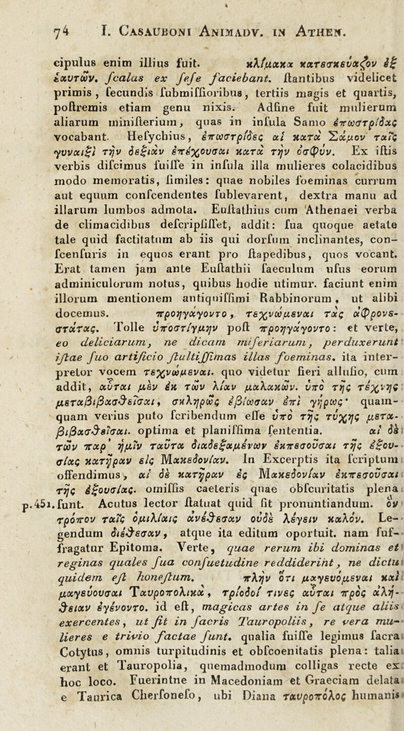 cipulus enim illius fuit. xXfjuxxx xxrsaxsvx^ov txvrcov, jcalas ex JeJe faciebant. Itantibus videlicet primis, fecundis fubmiflioribus, tertiis magis et quartis, poltremis etiam genu nixis. Adfine fuit mulierum aliarum minilterium, quas in infula Samo eircaarpi^xG vocabant. Hefycbius, 6Tttxarp'$&G ut xuroc tu?q yvvui^t T7)v dsgtxv enexovaxi nuru rrjv catyvv. Ex illis verbis difcimus fuilfe in infula illa mulieres colacidibus modo memoratis, limiles: quae nobiles foeminas currum aut equum confcendentes fublevarent, dextra manu ad illarum lumbos admota. Euftathius cum Athenaei verba de climacidibus defcripliifet, addit: fua quoque aetate tale quid factitatum ab iis qui dorfum inclinantes, con- fcenfuris in equos erant pro Itapedibus, quos vocant. Erat tamen jam ante Euftathii faeculnm ufus eorum adminiculorum notus, quibus hodie utimur, faciunt enim illorum mentionem antiqniflimi Rabbinorum, ut alibi docemus. TTp07jyuyovTO, rexvcajusvxt tui; utypovs- gtxtxq. 'folle VTro<nlyfX7]v poli TrpoijyocyovTO: et verte, eo deliciarum, ne dicam rneferiarum, perduxerunt ‘ ijlae fuo artificio fiultiffimas illas foeminas. ita inter- pretor vocem Texvd/uevut. quo videtur fieri ailulio, cum addit, uvTut jxev txv Xtxv fxuXuxwv. inro ty\g fj.6TX&ifixG$67axi, ghXtjpxg ejBiwaav int yijpcvG' quam- quam verius puto fcribendum elle vto rrjg TvxyG psrx- fii@uG$8iaui. optima et planiffima fententia. ut 6k i TWV TTUp’ TjfJAV TUVTX $tX$e£xjU6VCtiV SH7T6(J0U<JXt T7]G 6%QV- ffluQ xxTyjpxv sIq Mxxedovlxv. In Excerptis ita fcriptunii offendimus, ul 6e xxrijpuv sq MuhsSoviuv skttsgovgxi rijc &%ovgIxG' omiffis caeleris quae obfcuritatis plena i .45i.funt. Acutus lector Ilatuat quid fit pronuntiandum, ov rpotrov tx?g bjuiXlxtG xvk$saxv ov$e Xkysiv xxXov. Le- gendum $ik$eaxv, atque ita editum oportuit, nam fuf- fragatur Epitoma. Verte, quae rerum ibi dominas et reginas quales fua confuetudine reddiderint y ne dictu quidem ejl honefium. ttXtjv ort /xuyEvbpevut xxl fjixysvovaxi TxvpOTroXtxx, rptodot tivsg xvtxi nrpoG oiXij- $sixv iykvovTO. id ell, magicas artes in fe atque aliis exercentes, ut fit in jacris Tauropoliis, re vera mu- lieres e trivio factae funt• qualia fuilfe legimus facra Cotytus, omnis turpitudinis et obfcoenitatis plena: talia erant et Tauropolia, quemadmodum colligas recte ex hoc loco. Fuerintne in Macedoniam et Graeciam delata e Taurica Cherfonefo, ubi Diana rxvpoTtoXoG humanis