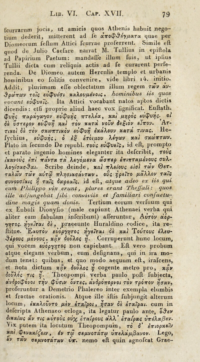 fcurrarum jocis, ut amicis quos Athenis habuit nego- tium dederit, mitterent ad fe XTtotySsypxTx quae per Diomeoium felium Attici fcurrae proferrent. Simile eft quod de Julio Caefare narrat M. 1 ullius in epiftola ad Papirium Paetum: mandalTe illum fuis, ut iplius Tullii dicta cum reliquis actis ad fe curarent perte- renda. De Diomeo autem Herculis templo et urbanis hominibus eo folitis convenire, vide libri i4. initio. Addit, plurimum ede oblectatum illum regem twv xv- SpcoTTOOV rolc; evtyvsai vxXovjxdvou;« hominibus iis quos vocant evQvsTi;. Ita Attici vocabant natos aptos dictis dicendis: eth proprie aliud haec vox fignificat. Euftatli. <$i)rjQ Ttxpxyuyov svtyujjc itTeXsx, hxi /uyjpdt; 6v((>v7](;^ oi 6k VGTSpOV 61')($V7j HOLI TOV TiXTX VOVV ds£jlOV SiTTOV. At- tivo) de tov av.ooTtTiv.dv svtyvij dvxXovv vxroc tivxq. He- fycbius, svQvtig , 6 e£ krdifxov Xiyoov vxl gvwtvtwv. Plato in fecundo De republ. tovq evtyvefg, id eft, prompto et parato ingenio homines eleganter ita defcribit, tovg UcLVOVt; 8TTI TTOCVTX TX ASyd/XSVX tJOGTTSp 6TTITtTXfX6VOV£ GvX- XoylaxaSxu Scribe deinde, Jtxt ttXelovt; eia) toov 0sr- rxXddv twv xvtu TtXyjGixaxvTUv, ovq ypeiTO fxxXXov tx?$ avvovalxiQ vj txTq doopexTt;. id eft, atque adeo ex iis qui cum Philippo vix erunt, plures erant The[fali: quos ille adjungebat Jibi conviviis et familiari confuetu- dine magis quam donis. Tertium eorum verfuum qui ex Eubuli Dionyfto (male capiunt Athenaei verba qui aliter eam fabulam infcribunt) afferuntur, Avtov xop- yn)T0$. jjyeTrui de, praeeunte Huraldino codice, ita re- ftitue. 'Eauroi/ svopyijros rjyenxi de KXl Tovrovc IsXeU- $6povc fxovovc, vxv dovXoi; jj. Corruperunt hunc locum, qui vocem svopyyTOt; non capiebant. Eft vero probum atque elegans verbum, eum defignans, qui in ira mo- dum tenet: quibus, et quo modo aequum eft, irafcens, et nota dictum vxv dovXoQ y cogente metro pro, xxv dovXoc tiq y. Theopompi verba paulo poft fubjecta, oivdpotyovoi Trjv Qvaiv ovtsq, xvdpditopvoi tov tpoirov rjaxv, proferuntur a Demetrio Phalereo inter exempla elumbis et fractae orationis. Atque ille iftis fubjungit alterum locum, skxXovvto piev erxTpoi, ijaxv de irxipxu cum in defcripta Athenaeo ecloga, ita legatur paulo ante, o^sv dtKxlooQ xv tu; xvtovc; ov% erxtpovc; xXX' irx/pxc VTrkXxfdsv. Vix putem ita locutum Theopompum, ro d' STnopvsrv vxl tyevxvl^eiv, 4v tu asfxvoTXTu inrsXxpfixvov. Lego, sv tuv aapvoTxroov t)r. nemo eft quin agnofcat Grae-