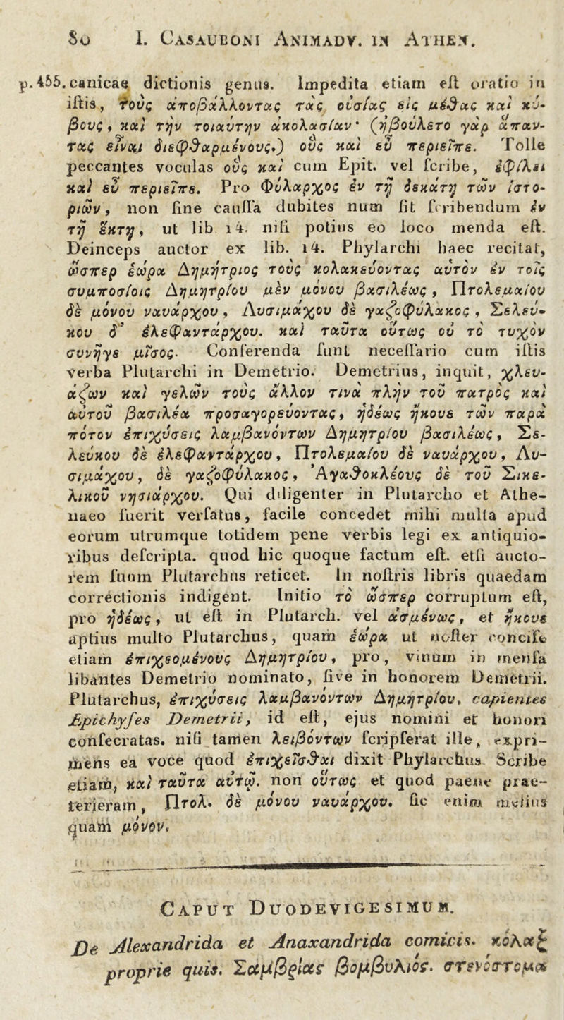 455.canicae dictionis genus. Impedita etiam ell oratio in illis, fove XTTOftxkkoi/TXC TXQ OLGtxQ StQ t*4$XQ XXI XV» 13oi>C f XXi Tljv T01XVT7JV X H 0kx aixv ' (ijfiovksTO yXp X7TXV- txq eivxi 6is(p$ocp/u6vov<;,') ove xxi tu irepieTite. Tolle peccantes voculas ove xxi cuin Epit. vel feribe, ify/ku xxi 8v nTspis7-rrs. Pro ^vkxpx^i iv ry Ssxxry tmv pteov, non Une caufTa dubites num fit feribendum 4v rij SHTTj, ut lib ii. nili potius eo loco menda eft. Deinceps auctor ex lib. 14. Phylarchi haec recitat, WGTTSp ioipx kTJfJLTjTpiOt; T OVQ XokxXevOVTXQ XVTOV 4v TO?i (JVfXTTOtj/oic Lkrjuyrpiov pev /uovov [SxGikecvc , Ylroksuxtov de fjLQVov vxvxpxov , Avaifxxxov Se yx<fo(pukxxoc , Hekev» xov 6' dkstyxvrdpxcv. xxi txvtx ovrcoe cv ro tu%ov Gvvijys fx7aoe- Conferenda funt necelTario cum illis verba Plutarchi in Demetrio. Demetrius, inquit, %ksv- dfrv xxi yskdov Tove xkkov tivx 7rki]v rov Trxrpoe xxi XVTOV fixcriksx TTpOlxyOpSVOVTXQ, TjSsOOQ vjxovs TOOV Trxpx TtOTOV ETri%VGSie kxpfixVOVTWV &7}fX7]TplOV pXGlkswe , 2s- kevxov Se ikstyxvTctpxov, Ylrokejux/ov Se vxvxpx°v, Av- GifAX%ov, Se yx^otyvkxxoe , Ayx$oxkeove Se rov S/x$- kixov vyiiotpxov. Qui diligenter in Plutarcho et Athe- naeo fuerit verfatus, facile concedet milii mulla apud eorum utrumque totidem pene verbis legi ex antiquio- ribus defcripla. quod hic quoque factum eft. etfi aucto- rem fuum Plutarchus reticet. In nollris libris quaedam correctionis indigent. Initio ro' wairep corruplum eft, pro YjSsooe 9 ut eft in Plutarch. vel xTpsvcvc t et jjxove aptius multo Plutarchus, quam iocpx ul ncller cqncife etiam 4mxso,u4voVQ Arjjuyrp/ov, pro, vinum in rnenfa libantes Demetrio nominato, live in honorem Demetrii. Plutarchus, eTn%voret<; kxxfixvQVTXv /kTjfajrptov* capientes Apichyfes Demetrii, id eli, ejus nomini et honori confecratas. nili tamen keifiovrwv fcripferat ille, **xpri- inens ea voce quod iTrixs7<j$xi dixit Phylarchus Scribe etiam, xxi txvtx xvTw. non qvtws et quod paene prae- terieram , IIroA. ds povov vxvxpxov, fic enim melius quam fxovov, Caput Duodevigesimum. jDe Alexandrida et Anaxandrida comicis. Kohxfc proprie quis, lupfiglca BopftvMci. mvcrrout*