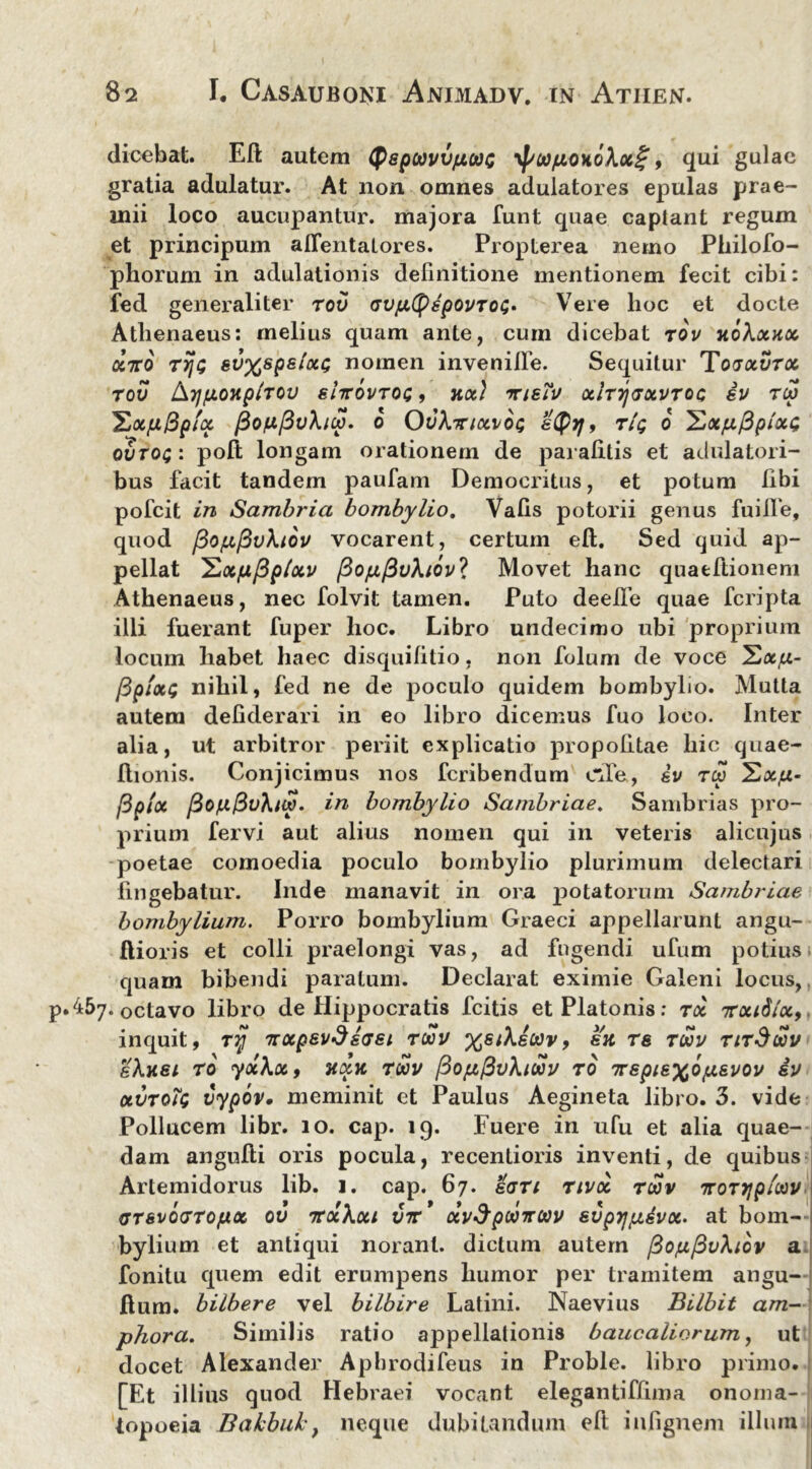 dicebat. Eft autem Qspwvvfiooc yf/copoKoXx^, qui gulae gratia adulatur. At non omnes adulatores epulas prae- mii loco aucupantur, majora funt quae captant regum et principum aflentatores. Propterea nemo Philofo- phorum in adulationis definitione mentionem fecit cibi: fed generaliter tov GVfjLtyspovTOG* Vere lioc et docte Athenaeus: melius quam ante, cum dicebat tov hoXockcc aVo rijt; svxsps/oci; nomen invenifie. Sequitur Tojocvtoc TOV Ai/jUOHp/TOV shrOVTOG , KOt) TlsTv OclTTjTOtVTOC 8V TCV ZocjuBpfx j3on(5vXiw. 6 OvXiriccvot; styyj, tIq 6 ^xp^plxc; ovTOi: poft longam orationem de parafitis et adulatori- bus facit tandem paufam Democritus, et potum libi pofeit in Sambria bombylio. Vafis potorii genus fuilTe, quod pOfxpvXiov vocarent, certum eft. Sed quid ap- pellat 'E.xpfiptxv PofjLfiv\iov’> Movet hanc quaeftionem Athenaeus, nec folvit tamen. Puto deefie quae feripta illi fuerant fuper hoc. Libro undecimo ubi proprium locum habet haec disquifitio, non folum de voce Hxfx- /Bpfxt; nihil, fed ne de poculo quidem bombylio. Mutta autem defiderari in eo libro dicemus fuo loco. Inter alia, ut arbitror periit explicatio propofitae hic quae- llionis. Conjicimus nos feribendum c~Ie, dv tw SxjU- /3pix PofJL&vXtw. in bombylio Sambriae. Sambrias pro- prium fervi aut alius nomen qui in veteris alicujus poetae comoedia poculo bombylio plurimum delectari fingebatur. Inde manavit in ora potatorum Sambriae bombylium. Porro bombylium Graeci appellarunt angu- Ilioris et colli praelongi vas, ad fugendi ufum potius quam bibendi paratum. Declarat eximie Galeni locus, .457. 0ctavo libro de Hippocratis fcitis et Platonis: toc irxidlx, inquit, r^j 7rccpevSs<J8i tuv %siXecov, su re toov titSuv gXhsi to yolXx, hxk twv PopfivXiwv to Trspi&xop&vov iv uvtq?q vypov. meminit et Paulus Aegineta libro. 3. vide Pollucem libr. 10. cap. 19. Fuere in ufu et alia quae- dam angufti oris pocula, recentioris inventi, de quibus Artemidorus lib. 1. cap. 67. ean tivoc ruv iroTijpioov GTsvodTOfjiOL ov nrxXxi vtv' xvSpootrav svprjpdvx. at bom- bylium et antiqui noranl. dictum autem /3oju,/3vXiov a fonitu quem edit erumpens humor per tramitem angu- ftum. bilbere vel bilbire Latini. Naevius Bilbit am- phora. Similis ratio appellationis baucaliorum, ut docet Alexander Apbrodifeus in Proble. libro primo. [Et illius quod Hebraei vocant elegantiffima onoma- topoeia Bakbuh, neque dubitandum eft iufignem illum