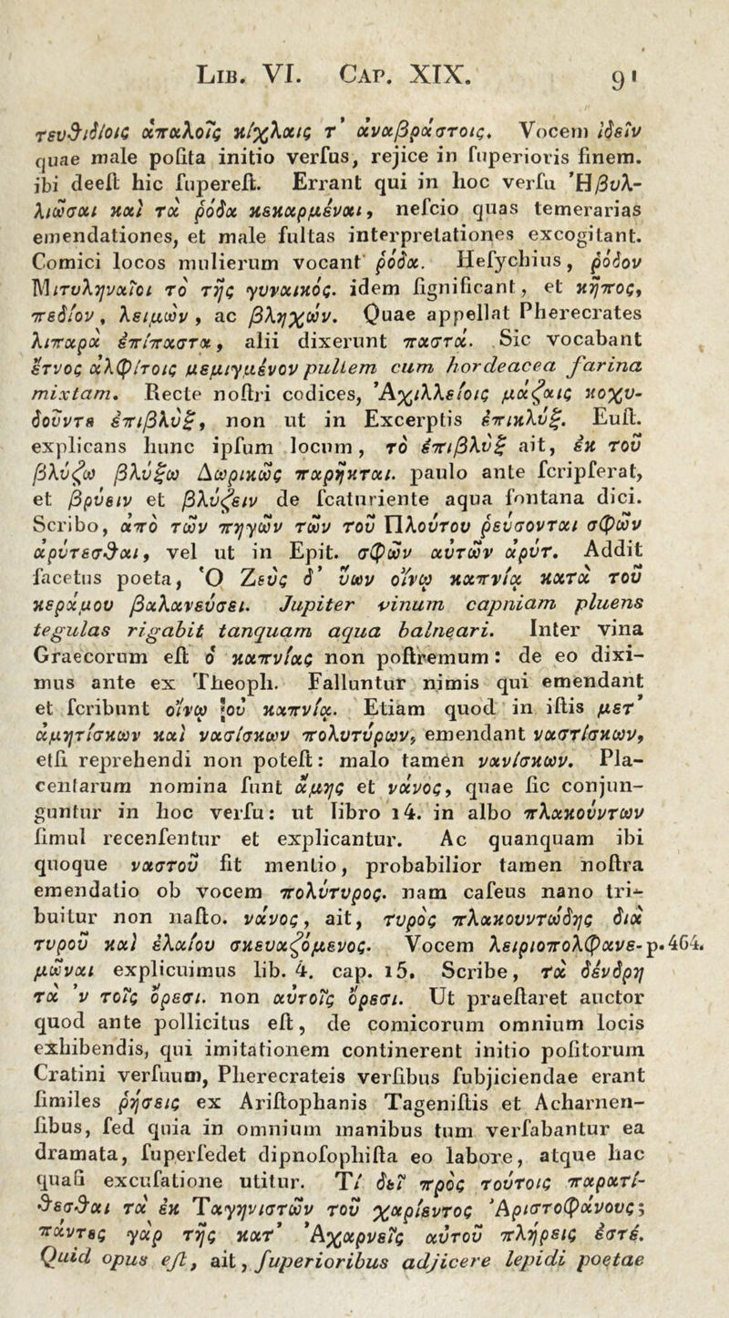 9' revSrfloic ocTroiXoTg h/%A«/s r’ xvxppxGTou;. Vocem listv rjuae male polita initio verius, rejice in fuperioris finem, ibi deeft hic fuperefl. Errant qui in lioc verfu fawGott xxt tx po$x xsxxp/isvxt 9 nefcio quas temerarias emendationes, et male fultas interpretationes excogitant. Comici locos mulierum vocant'' poSx. Hefychius, fioSov MirvXyvotioi to rijt; yvvxixoQ. idem lignificant, et ht/ttos, iredfov, Asijuoov 9 ac /3\ijx®v' Quae appellat Pherecrates Xnrxpx s7ri7rx<jTot, alii dixerunt ttxgtx. Sic vocabant stvoc xXtyiToiQ uspiiyiusvov pullem cum hordeacea farina mixtam. Recte noftri codices, ’A%/AAeioiQ px^xu; xoxv- tiotJvT8 infinon ut in Excerptis iirixXvg. Eud. explicans hunc ipfum locum, ro S7n/3\v£ ait, ex tov /3Av<fcu /3Av£oo Acopixooc irxpijxTxi. paulo ante fcripferat, et fipvstv et /3Av<£siv de fcaturiente aqua fontana dici. Scribo, xtto tcov Tnjywv twv tov EIAourou psvGOVTxt upvT8(T$xi 9 vel ut in Epit. gQwv xvtcov xpvr. Addit facetus poeta, 'O Zetis 6’ voov oiveo xxttvix xxtx tov xspxuov (BxXxvevgsi. Jupiter vinum capniam pluens tegulas rigabit tanquam aequa balneari. Inter vina Graecorum elt 6 xxttvixg non poftremum: de eo dixi- mus ante ex Theoph. Falluntur nimis qui emendant et fcribnnt o’/v(p jod xxirvlx. Etiam quod in illis /xsr xpijtigxoov xxl vxgIgxwv ttoXvtv puvemendant vxGTlGXiav9 etli reprehendi non potelt: malo tamen vxv/gxuv. Pla- centarum nomina funt xjutjc et vxvoc, quae lic conjun- guntur in hoc verfu: ut libro i4. in albo ttXxxovvtwv limul recenfentur et explicantur. Ac quanquam ibi quoque vxgtov fit mentio, probabilior tamen noftra emendatio ob vocem nroXvTvpoQ. nam cafeus nano tri-*- buitur non nafto. vxvoq , ait, rvpOQ TrXxxovvTwdyG 6ix rvpov xx) iXxiov Gxsvx^ofjLEvoQ. Vocem As/p/07roA(pav£-po4G4. puxvxi explicuimus lib. 4. cap. i5. Scribe, Tx SsvSpTj tx ’v Tofe opsGi. non xvtoTq opsGi. Ut praefiaret auctor quod ante pollicitus ell, de comicorum omnium locis exhibendis, qui imitationem continerent initio politorum Cratini verfuum, Plierecrateis verfibus fubjiciendae erant limiles pjpjs/c ex Ariltophanis Tageniftis et Acharnen- fibus, fed quia in omnium manibus tum verfabantur ea dramata, fuperfedet dipnofopliilla eo labore, atque hac quali excubatione utitur. T/ 6ti TrpoQ tovToig 'jrxpxti- SsgSxi TX EX TXyyjVlGTUV TOV %xpi&VTOQ * AplGTotyxVOVQ^ Trxvrs; yxp rij; xxT *Axoipve?Q xvrov irXijpsiG egtL Quid opus ejl, ait, fuperioribus adjicere lepidi poetae