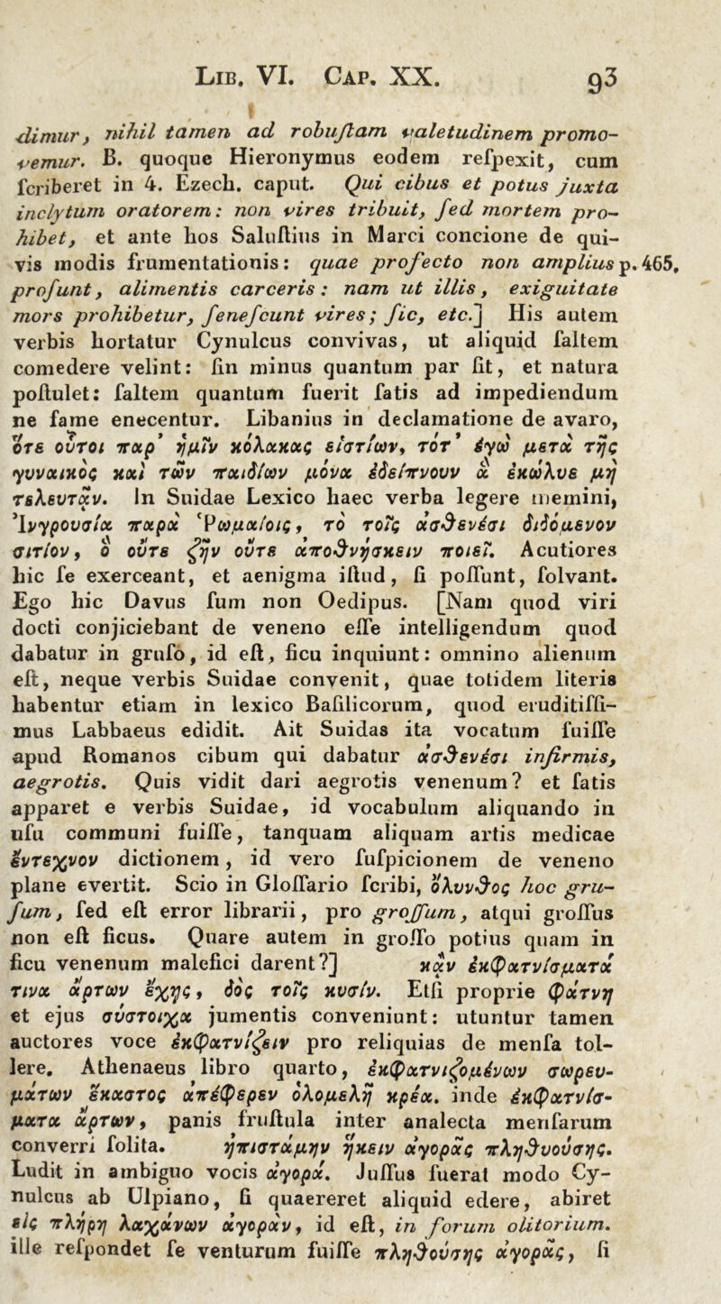 •diniur t nihil tamen ad rohujlam valetudinem promo- vemur. B. quoque Hieixmymus eodem refpexit, cum fcriberet in 4. Ezech. caput. Qui cibus et potus juxta inclytum oratorem: non vires tribuit, fed mortem pro- hibet, et ante hos SaluAius in Marci concione de qui- vis modis frumentationis: quae profecto non ampliusp. profunt, alimentis carceris: nam ut illis, exiguitate mors prohibetur, fenefcunt vires; fic, etc.j His autem verbis hortatur Cynulcus convivas, ut aliquid faltem comedere velint: lin minus quantum par Iit, et natura pofiulet: faltem quantum fuerit fatis ad impediendum ne fame enecentur. Libanius in declamatione de avaro, ore ovtoi nxp’ xo\xkx<; eiariuv, tot* &yw perx rijc yvvotntoG xxl twv nrxidlwv txovx idsivvovv x ixooXvs prj TsXevrxv. In Suidae Lexico haec verba legere memini, 'Ipypovtjfx irxpx 'PwfxxloiQ, to toi$ xadeviai 6do,uevov qitIov, 0 ovts <£rjv ovre xTCoSvycfxsiv itote?. Acutiores hic fe exerceant, et aenigma illud, li poliunt, folvant. Ego hic Davus fum non Oedipus. [Nam quod viri docti conjiciebant de veneno ede intelligendum quod dabatur in grufo, id eft, ficu inquiunt: omnino alienum elt, neque verbis Suidae convenit, quae totidem literis habentur etiam in lexico Bafilicorum, quod eruditiffi- mus Labbaeus edidit. Ait Suidas ita vocatum fuilfe apud Romanos cibum qui dabatur XG&sviat infirmis, aegrotis. Quis vidit dari aegrotis venenum? et fatis apparet e verbis Suidae, id vocabulum aliquando in ufu communi fuilfe, tanquam aliquam artis medicae €VTe%vov dictionem, id vero fufpicionem de veneno plane evertit. Scio in doliario fcribi, ohvvdog hoc gru- fum, fed efi error librarii, pro grojjum, atqui groflus non efi ficus. Quare autem in gro/fo potius quam in ficu venenum malefici darent?] xxv ixtyxTvfofLXTx Ttvx xpruv exys, 60q to?g xvrtv. Etli proprie Qxtvtj et ejus auvToixx jumentis conveniunt: utuntur tamen auctores voce ixQxrvl^eiv pro reliquias de menfa tol- lere. Athenaeus libro quarto, en(pxTvi<£ojuhwv arupev- fixTUV sxxttoq xitityep&v oho/uekij xpex. inde ixtyxrvfo- fixrx xpruv, panis fruAula inter analecta menfarum converri folita. rjTTKjTXfiyjv r/xetv otyopocc irhydvovcnjG. Ludit in ambiguo vocis otyopx. JulTus fuerat modo Cy- nulcus ab Ulpiano, fi quaereret aliquid edere, abiret elc 7TXripyj Ax^dvcov xyopoiv, id eA, in forum olitorium. ille refpondet fe venturum fuilfe it\jjdovnjG xyopxg} fi