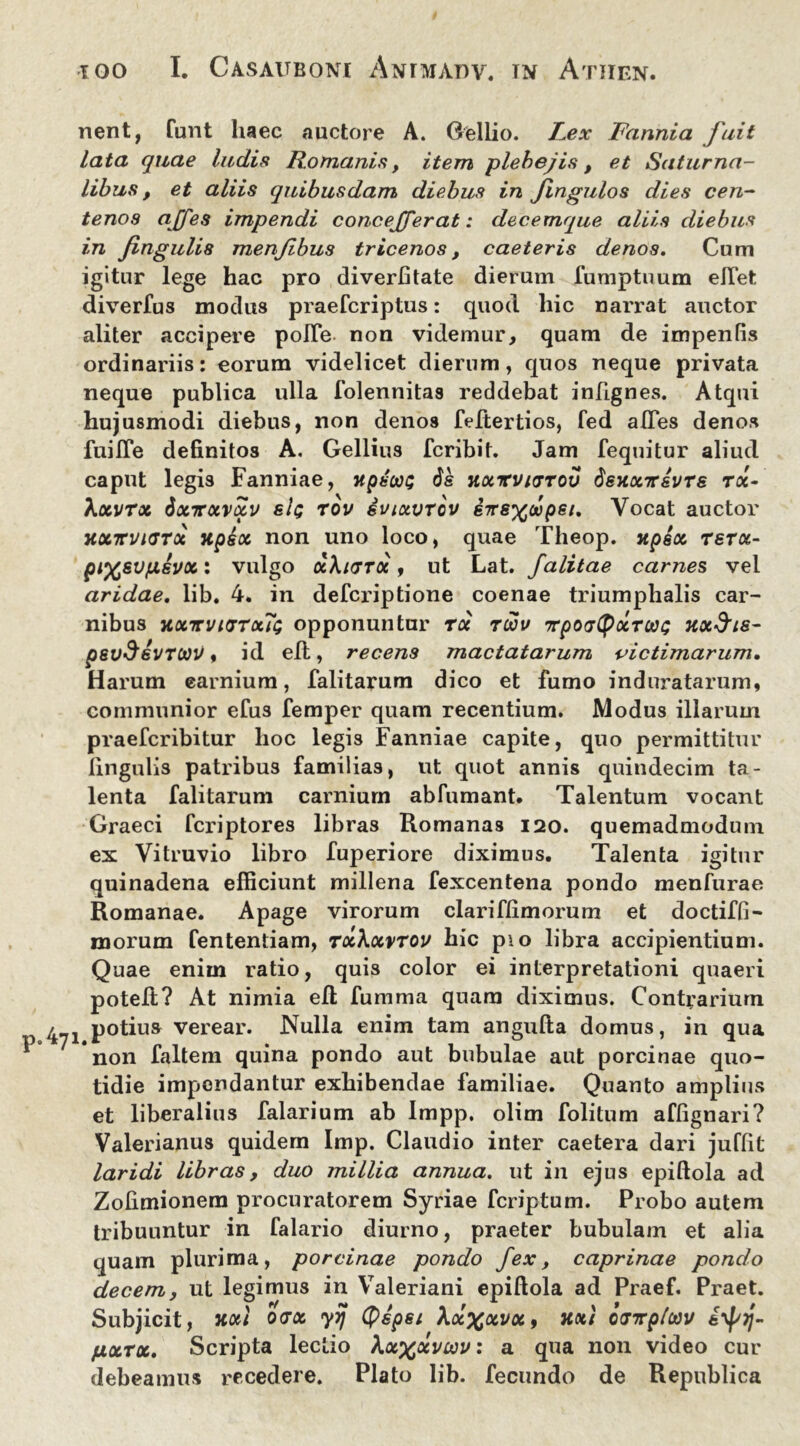 nent, funt haec auctore A. Gellio. Fex Fannia fuit lata quae ludis Romanis, item plebejis, et Saturna- libus , et aliis quibusdam diebus in Jingulos dies cen- tenos ajjes impendi c onc effer at: decemque aliis diebus in fingulis menfbus tricenos, caeleris denos. Cum igitur lege hac pro diverfitate dierum fumptuum elTet diverfus modus praefcriptus: quod hic narrat auctor aliter accipere pofte non videmur, quam de impenfis ordinariis: eorum videlicet dierum, quos neque privata neque publica ulla folennitas reddebat infignes. Atqui hujusmodi diebus, non denos feftertios, fed alTes denos fuilTe definitos A. Gellius fcribit. Jam fequitur aliud caput legis Fanniae, xpscai; 6s hoctcvkttov deuonrsvrs roc- \xvrx 6xttxvxv sIq rov svixvtov sirs^oopei. Vocat auctor xxirvnsrx jtpix non uno loco, quae Theop. xpsx rsrx- pi%sv/JLsvx: vulgo xXkttx , ut Lat. Jalitae carnes vel aridae, lib. 4. in defcriptione coenae triumphalis car- nibus hxttvkjtxTs opponuntur rx ruov vpotjCpxTWt; xxfris- psvS&VTttiV, id eft, recens mactatarum victimarum. Harum earnium, falitarum dico et fumo induratarum, communior efus femper quam recentium. Modus illarum praefcribitur hoc legis Fanniae capite, quo permittitur lingulis patribus familias, ut quot annis quindecim ta- lenta falitarum carniurn abfumant. Talentum vocant Graeci fcriptores libras Romanas 120. quemadmodum ex Vitruvio libro fuperiore diximus. Talenta igitur quinadena efficiunt millena fexcentena pondo menfurae Romanae. Apage virorum clariflimorum et doctiffi- morum fententiam, txXxvtov hic pio libra accipientium. Quae enim ratio, quis color ei interpretationi quaeri poteft? At nimia efl fumma quam diximus. Contrarium j potius verear. Nulla enim tam angufta domus, in qua non faltem quina pondo aut bubulae aut porcinae quo- tidie impendantur exhibendae familiae. Quanto amplius et liberalius falarium ab Impp. olim folitum affignari? Valerianus quidem Imp. Claudio inter caetera dari juflit laridi libras, duo millia annua, ut in ejus epiftola ad Zolimionem procuratorem Syriae feriptum. Probo autem tribuuntur in falario diurno, praeter bubulam et alia quam plurima, porcinae pondo fex, caprinae pondo decem, ut legimus in Valeriani epiftola ad Praef. Praet. Subjicit, xxl odx yyj Qspsi \x%xvx9 xxi iiirpluv fxxrx. Scripta lectio Xx^xviav: a qua non video cur debeamus recedere. Plato lib. fecundo de Republica