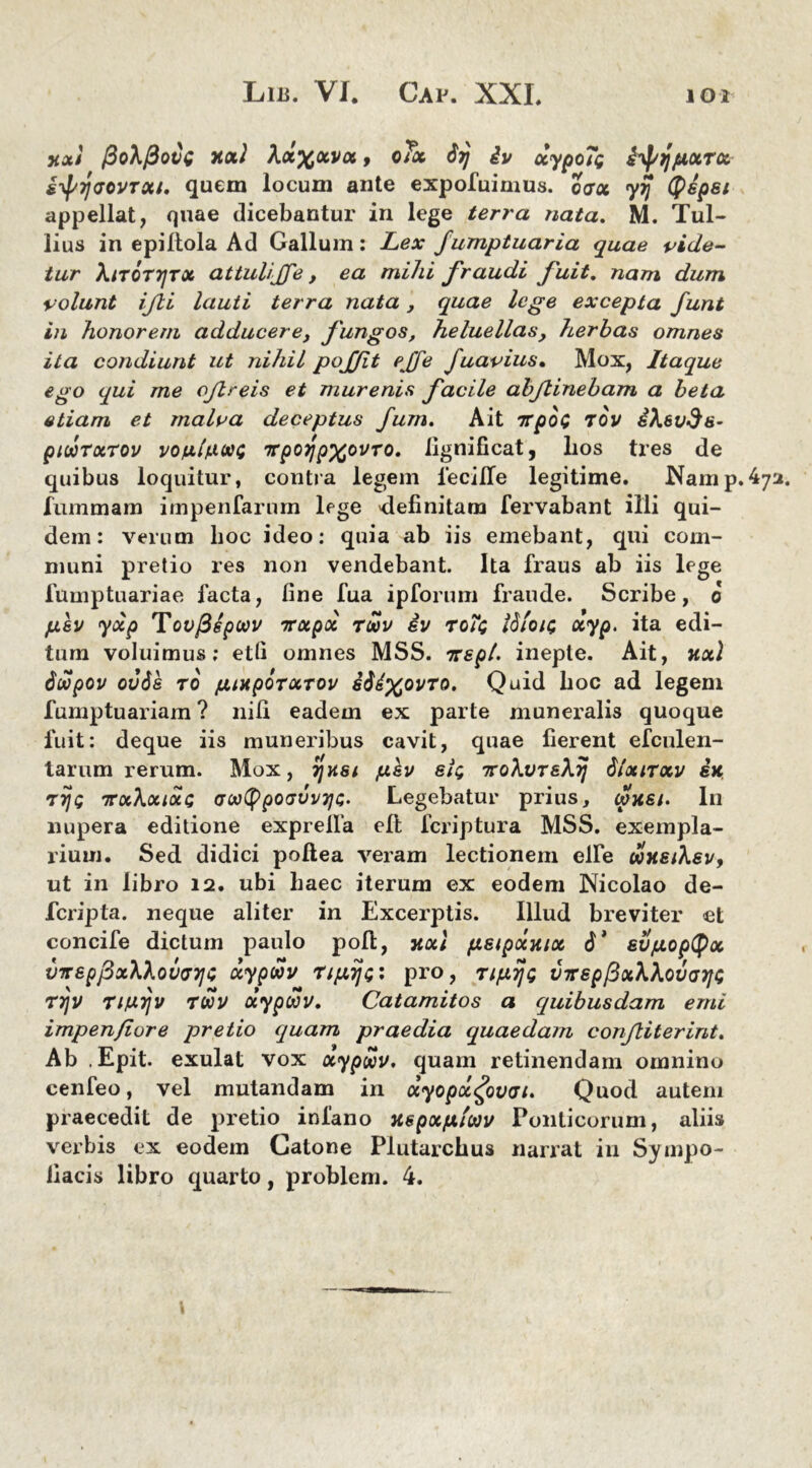 y.x) J3q\(5qvq Jtxl Xx^xvx, oTx Stj iv ocypoTi i^jjjuocrcc iypyaovrxt. quem locum ante expofuimus. oarcc yij ((tepet appellat, quae dicebantur in lege terra nata. M. Tul- lius in epiltola Ad Gallum: Lex fumptuaria quae vide- tur Aitotijtx attulijfe t ea mihi fraudi fuit. nam dum volunt ifti lauti terra nata, quae lege excepta funt in honorem adducere, fungos, heluellas, herbas omnes ita condiunt ut nihil poffit effe fuavius. Mox, Itaque ego qui me oftreis et murenis facile abftinebam a beta etiam et malva deceptus fum. Ait irpoi tov ihevds- piuorxrov vonhiooi TrpoijpxovTO. fignificat, bos tres de quibus loquitur, contra legem 1‘eciITe legitime. Namp.(vj fummam impenfarnrn lege 'definitam fervabant illi qui- dem: verum boc ideo: quia ab iis emebant, qui com- muni pretio res non vendebant. Ita fraus ab iis lege fumptuariae facta, fine fua ipforum fraude. Scribe, o psv yxp Tovfispwv irxpx tcov ev roii ISiotc xyp. ita edi- tum voluimus; etfi omnes MSS. irepl. inepte. Ait, nxl 6wpov ovds TO futtpOTXTOv s64xovto. Quid boc ad legem fumptuariam ? nili eadem ex parte muneralis quoque fuit: deque iis muneribus cavit, quae fierent efculen- tarum rerum. Mox, rjust psv sit; Tvohvr&XTj dlxnxv sk tij; icxkxixc; (jM^poGvvTja. Legebatur prius, (pusi. In nupera editione exprelfa eft fcriptura MSS. exempla- rium. Sed didici pollea veram lectionem elfe doHsihev, ut in libro 12. ubi baec iterum ex eodem Nicolao de- fcripta. neque aliter in Excerptis. Illud breviter et concife dictum paulo poli, xoti pstpotjux 6’ sv/xopdpx VTrepj3x\lov(77]C xypwv rtfiijipro, Tipyjt; VTrsp^xWovarjt; r7jV rifJLrjv toov aypwv. Catamitos a quibusdam emi impenfiore pretio quam praedia quaedam conftiterint. Ab .Epit. exulat vox xypwv, quam retinendam omnino cenfeo, vel mutandam in xyopxgovvt. Quod autem praecedit de pretio infano uspxfAiwv Ponticorum, aliis verbis ex eodem Catone Plutarchus narrat in Sytnpo- liacis libro quarto, problem. 4.