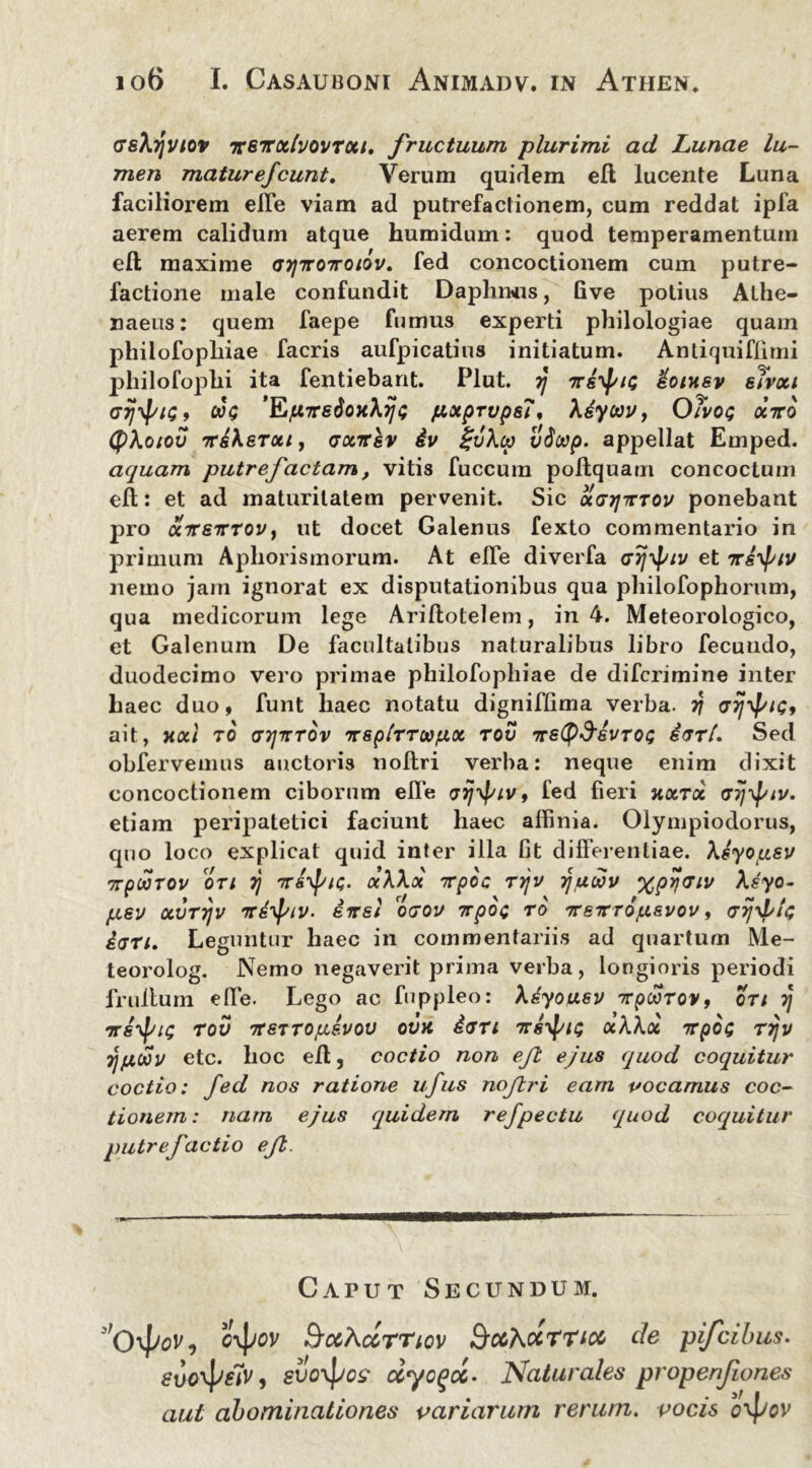 (TsXyvtov itBTtxhovrxi. fructuum plurimi ad Lunae lu- men mature/eunt. Verum quirlem eft lucente Luna faciliorem efle viam ad putrefactionem, cum reddat ipfa aerem calidum atque humidum: quod temperamentum eft maxime gtjttottoiov. fed concoctionem cum putre- factione male confundit Daplimis, five potius Athe- naeus: quem faepe fumus experti philologiae quam philofopliiae facris aufpicatius initiatum. Antiquiflimi philofophi ita fentiebant. Plut. rj dotxsv elvxi Grjyf/K;, cJ$ 'KpTretioxhrjt; jLtxprups?, \dycavy Oivoq octto (f)\oiov 7rdkeTxt, gxtcsv iv £u\cp vScep. appellat Emped. aquam putrefactam, vitis fuccum poftquam concoctum eft: et ad maturitatem pervenit. Sic xghjtttov ponebant pro aireTrrov, ut docet Galenus fexto commentario in primum Aphorismorum. At efle diverfa cet tts^iv nemo jam ignorat ex disputationibus qua philofophorum, qua medicorum lege Ariftotelem, in 4. Meteorologico, et Galenum De facultatibus naturalibus libro fecuudo, duodecimo vero primae philofopliiae de diferimine inter liaec duo, funt haec notatu digniflima verba, rj GijyJ/iG, ait, XXI TO GT/TTTOV 'TTSplTTOOjUX TOV TTSty&SVTQG d(Txl. Sed obfervemus auctoris noftri verba: neque enim dixit concoctionem ciborum efle vijypiv, fed fieri xxtoc Gy^iv. etiam peripatetici faciunt haec affinia. Olympiodorus, quo loco explicat quid inter illa fit differentiae, \dyopsv npioTOv ori rj 7r&ipu;. otWx icpoc tt\v yawv %pri<nv \syo- pev xvrrjv ird^iv. direl ogou trpoc ro 'rreTrro/j.&vov, tjrjyptc; i<jri. Leguntur haec in commentariis ad quartum Me- teorolog. Nemo negaverit prima verba, longioris periodi fruffum effe. Lego ac fuppleo: \dyousv xpoorov, cti rj ‘irsypit; rov ttstto^svov ovx dari xWoi 7rpo<; rrjv TjfjLWV etc. hoc eff, coctio non eft ejus quod coquitur coctio: fed nos ratione ufus noftri eam vocamus coc- tionem: nam ejus quidem refpectu quod coquitur putrefactio eft. Caput Secundum. 3'0\Jjov, ^ccKccrriov SrccKxmcc de pifeibus. , svo\po? ccyogcc. Naturales propenfiones aut abominationes variarum rerum, vocis o^jov