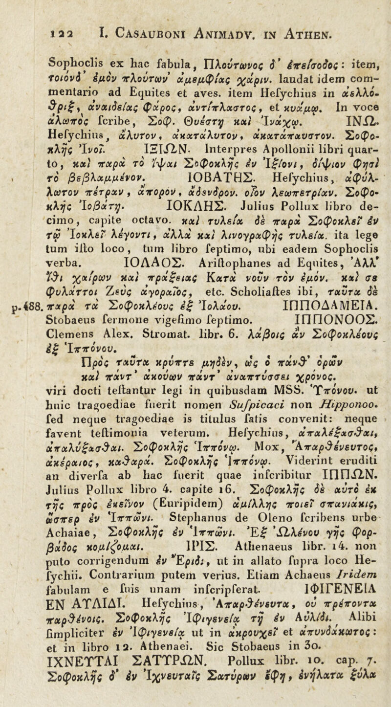 Sophoclis ex hac fabula, YYXovtuvoq d' iipeffrodoi • item, Toiovd ifxov ttXovtcov xptefityixc %xpiv. laudat idem com- mentario ad Equites et aves, item Hefychius in xeXXo- ocvouds/oti; (pocpoG, xvtittXxgtoq , et xvxpu, In voce ocXuttoi; fcribe, 2o(f>. Qvecryj xxi 'Iva^y. INU. Hefychius, xXvtov, xkxtxXvtov, xxxtxtxvttov. 2o(po- jtAiyc ’Ivo/. IHLflN- Interpres Apollonii libri quar- to, xxt ntxpx to 7\f/ixi iv ’l£/ovi, dfyiov (PtjtI to 0e[dXxp/nhov.^ 10BATHS. Hefychius, x(puX- XcOTOV 7T6TpXV , OCTTOpOV , «Jsi/fyoi/. o/oi/ XSOOTTSTplXV. 2o(J>0- kA?/c IOKAHX. Julius Pollux libro de- cimo, capite octavo. xxi rvXstx de irxpx ^lo(foxXsT iv Tu IoxXsi Xeyovri, xXXoc xx} Xivoypxtyyc rvXslx. ita lege tum illo loco, tum libro feptimo, ubi eadem Sophoclis verba. IOAAOS. Arillophanes ad Equites, ’AAA* %xfpoov xxi TTpxgeixc Kxrx vovv rov ipov. xx} as (pvXxtTot Tjsvt; xyopxToc, etc. Scholiaftes ibi, txvtx de .i88.irxpx tx Ho(poxXiovc S£ 'loXxou. IfinOAAMEIA. Stobaeus fermone vigefimo feptimo. IfinONOOS. Clemens Alex. Stromat. libr. 6. Ax/3oic dcv EoCPoxXeout 'Ittttovov. Ftyoc rxvrx xpvnTs juydkv, uq o irxvd: opuv XXl TTXVt' XHOVOOV 7TXVT* XVXTTTV<J<Jei XpQV0<** viri docti tellantur legi in quibusdam MSS. *Tttovov» ut huic tragoediae fuerit nomen Sufpicaci non Jftpponoo. fed neque tragoediae is titulus fatis convenit: neque favent teftimonia veterum. Hefychius, x7rxXi£x<T$xi, oiirxXv£x(T$xi. Xo^poxAi/c 'hnrdvu. Mox, 'kyrxpdivevTos, otxspxiOG i xxSxpot. Eo^oxAjjs '\irndvtp. Viderint eruditi an diverfa ab hac fuerit quae infcribitur IIHli^N. Julius Pollux libro 4. capite 16. XoCpojcAijfC de xvto ix ttjg irpoc iuewov (Euripidem) xp/XXtjg Troie? aTxvtxxiQy Sxjxep iv 'YtcttuvI' Stephaniis de Oleno fcribens urbe Achaiae, IZotyoxXrjG iv 'Wtuvi. ’E£ 'SlXivov yijt tyop- flocdoG xojxl^otxxi. II>IS. Athenaeus libr. i4. non puto corrigendum iv^Eptdi, ut in allato fupra loco He- fycliii. Contrarium putem verius. Etiam Achaeus Iridem fabulam e fuis unam infcripferat. 10ITENEIA EN ATAIAI. Hefychius, ' kTVxpdivsvrx, ov TrpiirovTx TxpStvoK;. SoQoxXijc ’I(piysvslx ttj iv AuAtdi. Alibi (impliciter iv ‘ltyiysvsfx ut in xxpov%ei et xirvvdxxuTOi: et in libro 12. Athenaei. Sic Stobaeus in 3o. IXNETTAI EATTPIAN. Pollux libr. io. cap. 7. SotpOJfA^C iv I%VSVTH?Q YdxTVpUV , ivjjXxTX %vXx