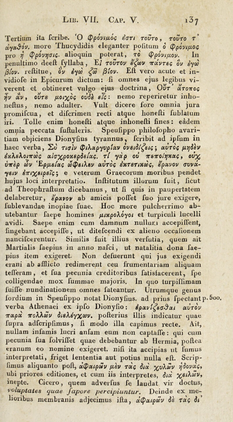 Tertium ita fcribe. 'O (ppovi/u.6<; e<jn rovro, rovro r ’ dyxSov. more Thucydidis eleganter politum 6 (ppovtpot; pro r\ typovrjGici- alioquin poterat, ro (fpovipov. In penultimo deefi; fyllaba, E/ rovrov e<£wv ttocvtsg ou Sya) filov. reftitue, ov iyoo <£oo ftiov. Eft vero acute et in- vidiofe in Epicurum dictum: Ii omnes ejus legibus vi- verent et obtineret vulgo ejus doctrina, Ovr ctro-rtot; yv ocv, ovrs poix°G ovbk sTc: nemo reperiretur inho- nefius, nemo adulter. Vult dicere lore omnia jura promifcua, et difcrimen recti atque lionefii fublalum iri. Tolle enim honefti atque inhonelti fines: eadem omnia peccata fuftuleris. Speufippo philofopho avari- tiam objiciens Dionyfius tyrannus, fcribit ad ipfum in haec verba, St) riaiv (PtXotpyvpixv bvsid/^siQ; otvroQ pyjisv iKksXonroog otlaxpOKSpSs/oct;. rl yocp ov ttsttoitjhxq , ov% VTtsp wv ‘Eppsfoa; JotpsiXsv otvrbg sttrsriKobc, spxvov avvoc- yeiv i7n%8ip8T<;m, e veterum Graecorum moribus pendet hujus loci interpretatio. Inllitutum illorum fuit, ficut ad Theophraftum dicebamus , ut fi quis in paupertatem delaberetur, epocvov ab amicis poflet fuo jure exigere, fublevandae inopiae fuae. Hoc more pulcherrimo ab- utebantur faepe homines fjunpoXoyoi et turpiculi lucelli avidi. Saepe enim cum damnum nullum accepilfent, fingebant accepilfe, ut ditefcendi ex alieno occationem nancifcerentur. Similis fuit illius verfutia, quem ait Martialis faepius in anno nafci, ut natalitia dona fae- pius item exigeret. Non defuerunt qui jus exigendi erani ab afflicto redimerent ceu frumentariam aliquam tefleram, et fua pecunia creditoribus fatisfacerent, fpe colligendae mox fummae majoris. In quo turpiffimam 1‘uifle nundinationem omnes fateantur. Utrumque genus fordium in Speufippo notat Dionyfius. ad prius fpectantp* verba Athenaei ex ipfo Dionyfio : £pocv!£s<jdoti uvrov irocpoc iroXkwv fasXiyxuv. pofterius illis indicatur quae fupra adfcripfimus, fi modo illa capimus recte. Ait, nullam infamis lucri anfam eum non captalfe: qui cum pecunia fua folviflet quae debebantur ab Hermia, pollea eranum eo nomine exigeret, nifi ita accipias ut fumus interpretati, friget lententia aut potius nulla efi. Scrip- fimus aliquanto poli, ocCPocipwv psv rdt; faoc xv^v y^ovotCf ubi priores editiones, et cum iis interpretes, inepte. Cicero, quem adverfus fe laudat vir doctus, voluptates quae fapore percipiuntur. Deinde ex me- lioribus membranis adjecimus illa, dtyoupwv de rdq Si’