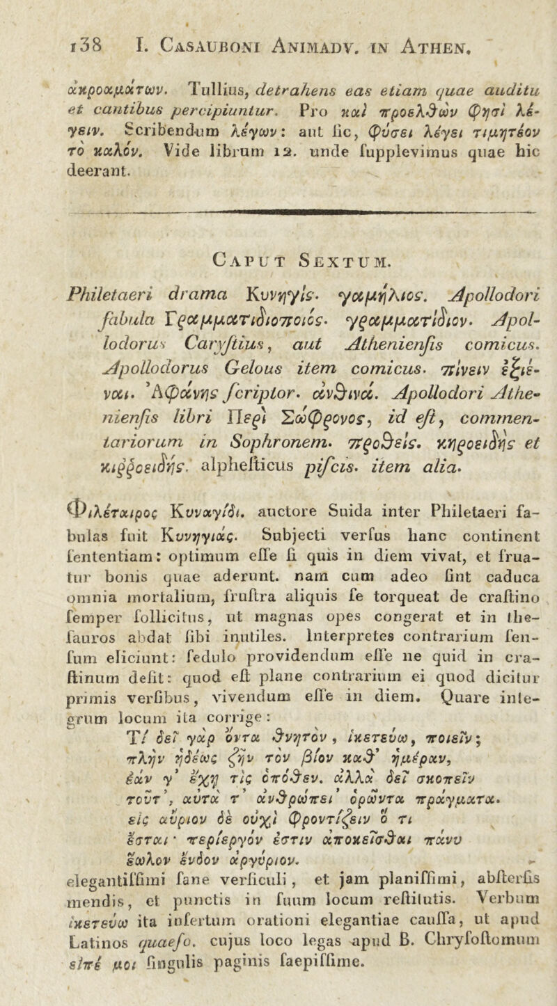 ccxpoxjLiocTWV. Tullius, detrahens eas etiam quae auditu et cantibus percipiuntur. Pro noti irpoeXdoov (tyyvi Ae- ysiv. Scribendum Xeyoov: aut lic, (fuce/ Xsyst TiprjTeov ro ux\ov. Vide librum 12. unde fupplevimus quae hic deerant. Caput Sextum. Philetaeri drama Kvvvjyh* yotpiY\\tos. Apollodori fabula Y^otppciTiSio7FOics. y^ocppotrl^tov. Apol- lodorus Carvjtius, aut Athenienfis comicus. Apollodorus Gelous item comicus. <zrivsiv ej*d- voci. 5A(pctnj£ Jeripior, civ&ivcc. Apollodori Athe- nienfis libri 'ZooCPgovo?) id ejt? commen- tariorum in Sophronem. 7?<*c$els. v.Y]^oei^r\s et Kiggcsi$yi£r alphelticus pifeis. item alia. ^IfXeTxipoc YLvvxyi6i. auctore Suida inter Philetaeri fa- bulas fuit KovyjyixQ. Subjecti verfus hanc continent fententiam: optimum elTe li quis in diem vivat, et frua- tnr bonis quae aderunt, nam cum adeo fint caduca omnia mortalium, fruftra aliquis fe torqueat de craltino femper follicitus, ut magnas opes congerat et in Ilie— fauros abdat libi inutiles. Interpretes contrarium feii- fum eliciunt: fedulo providendum elTe lie quid in cra- ftinum defit: quod elt plane contrarium ei quod dicitur primis verfibus, vivendum e ile in diem. Quare inte- grum locum ita corrige : T/ 6bT yxp ovrx dvrjrov , ikstsuoo, iroieiv\ rXyjv fi$soe<; fijv rov fifov jfa-d’ 7jfx^pxv, ixv y* &xy Ttg oiro&sv. xkkot 6s7 (juoiteiv rcvr\ xvtx t xvSpdnrsi oowvrx vpxyuxrx- sk; avpiov de ov%i (ppovTi^eiv 0 n sgtxi * xeplepyov ivriv xiroxeTGSxt nrxvv sookov eviov xpyvptov. elegantifGmi fane verticuli, et jam planiflimi, abderbs mendis, et punctis in fuum locum reftilutis. Verbum ixerevoti ita infertum orationi elegantiae cauffa, ut apud Latinos quaefo. cujus loco legas apud B. Chryfoftomum stiri fxoi lingulis paginis faepiflime.