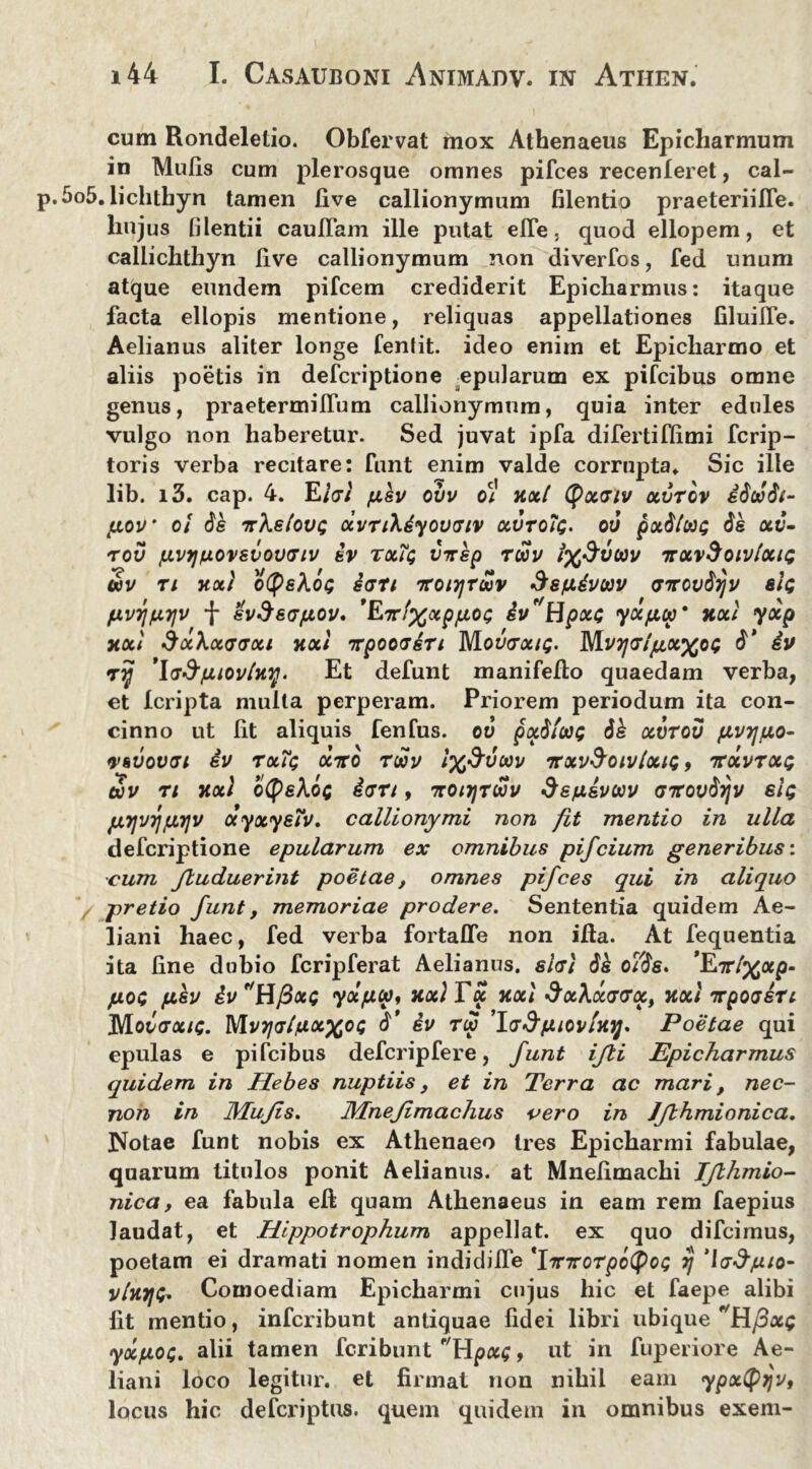 cum Rondeletio. Obfervat mox Athenaeus Epicharmum in Mulis cum plerosque omnes pifces recenleret, cal- 5o5. lichthyn tamen live callionymum filentio praeteriilTe. huj us lilentii cauITam ille putat elTe, quod ellopem, et callichthyn live callionymum non diverfos, fed unum atque eundem pifcem crediderit Epicharmus: itaque facta ellopis mentione, reliquas appellationes liluiiTe. Aelianus aliter longe fentit. ideo enim et Epicharmo et aliis poetis in defcriptione epularum ex pifcibus omne genus, praetermilTum callionymum, quia inter edules vulgo non haberetur. Sed juvat ipfa difertifiimi fcrip- toris verba recitare: funt enim valde corrupta» Sic ille lib. i3. cap. 4. E hi pev ovv ot nxl tyxv iv xvrov idcadt- f.iov oi de irkelouQ xvnXiyouviv xvtoIq. ov pxdlcat; de xv- rov fjLvyjfjLOvevovGiv iv tx?$ virep ruv ix^vtav irxvSoivtxn; uv ti xxi otyeXoc; ian ttoi^tuv Sepivav (jTrovdrjv s/c fXV7JfJL7]V f evfteVfAOV' 'EtT!%XpfJL0(; iv 'Hpxc yXfXCC' HXt yxp xxi dxhxavxi xxi irpoorin Movrxu;. Mvtjg/juxxoi; d* iv ryj 'ladpiovlny. Et defunt manifefto quaedam verba, et Icripta mulla perperam. Priorem periodum ita con- cinno ut Iit aliquis fenfus. ov pxdftai; dk xvrov pvrjpo- vhvovai iv rxTt; xnto reav /%^ywv nrxvSoivlxu;, icxvrxe; Sv n }ixl o(peiart, Ttotrjreav depeveav <77rovdrjv elt; fXTjvrjfjLTjv ayxyefv. callionymi non fit mentio in ulla defcriptione epularum ex omnibus pifeium generibus: ■cum Jluduerint poetae, omnes pifces qui in aliquo / pretio funt, memoriae prodere. Sententia quidem Ae- liani haec, fed verba fortafle non illa. At fequentia ita line dubio fcripferat Aelianus, shi dk oYde. *E7r/%ap- pos pkv ivr'Hfix<; yxpea, xxiTx jtxl &x\x<j<rxi xxi nr poesin Movvxig. MvTjrlpxxoi d’ iv ria 'lvSpiovlxij. Poetae qui epulas e pifcibus defcripfere, funt ijli Epicharmus quidem in Hebes nuptiis, et in Terra ac mari, nec- non in Mufis. Mnefimachus vero in Jfbhmionica. Notae funt nobis ex Athenaeo tres Epicharmi fabulae, quarum titulos ponit Aelianus, at Mnelimachi Ifthmio- nica, ea fabula eft quam Athenaeus in eam rem faepius laudat, et Hippotrophum appellat, ex quo difeimus, poetam ei dramati nomen indicliife 'frnrorpbipOG Hj ‘laSpio- v/kj/C» Comoediam Epicharmi cujus hic et faepe alibi fit mentio, inferibunt antiquae fidei libri ubique Hfixi; yxpoe;. alii tamen feribunt Hpx;, ut in fuperiore Ae- liani loco legitur, et firmat non nihil eam ypxtfrjv, locus hic deferiptus. quem quidem in omnibus exem-