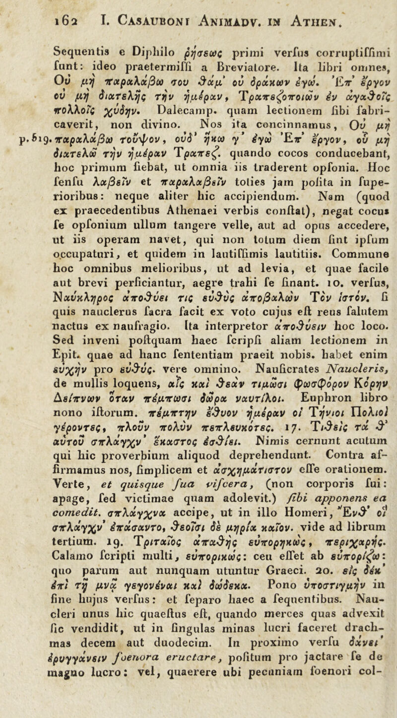 Sequentis c Diphilo pytjswc primi verius corrupliffimi funt: ideo praetermitti a Breviatore. Ita libri omnes, Ou [.ii] irotpxXocfiti) *jov ScHfx ov dpxHoov iyoj» 'Ett’ epyov ov [17] diocTe\ij<; ryv rj[iipxv, Tpotirsfiiroicov iv xyx&oif rroWob; %v&7]v» Dalecamp. quam lectionem libi fabri- caverit, non divino. Nos ita concinnamus, Ov prj p. 619. ‘jrotpxXotfiw tovypov, ov$' TjHca y* iyw ’Et’ spyov, OV [17] dixTsXdo T7jv rjfjiipxv Tpxite^. quando cocos conducebant, hoc primum fiebat, ut omnia iis traderent opfonia. Hoc fenfu XxfieTv et mxpxXxfi&Xv toties jam polita in fupe- rioribus: neque aliter hic accipiendum. Nam (quod ex praecedentibus Athenaei verbis conflat), negat cocu* fe opfonium ullum tangere velle, aut ad opus accedere, ut iis operam navet, qui non totum diem fint ipfum occupaturi, et quidem in lautittimis lautitiis. Commune hoc omnibus melioribus, ut ad levia, et quae facile aut brevi perficiantur, aegre trahi fe linant. 10. verfus, NxvnXTJpOC X7T0<Jv€t Tic 6V$UC XTTofioiXoJV ToV ItJTOV. fi quis nauclerus facra facit ex voto cujus efl reus falutem nactus ex naufragio. Ita interpretor xirodveiv hoc loco. Sed inveni poflquam haec fcripfi aliam lectionem in Epit* quae ad hanc fententiam praeit nobis, habet enim svxyv pro sv$vq* vere omnino. Nauficrates Naucleris, de mullis loquens, «/<; jixl Ssxv ri/iwcri (potxrtyopov Koprjv Aslirvoov otxv vd/uncovi jwpx vxvrlkoi. Euphron libro nono iftorum. irsjuTrTTjv edvov yuspxv 0/ Tijvtoi IloAiof yipovrsQt 7r\ovv ttqXvv TrsTrhevxoTSG. 17. Ttde/G rx & xvtov crirXxy^v' skxgtoq da&tsi. Nimis cernunt acutum qui hic proverbium aliquod deprehendunt. Contra af- firmamus nos, fimplicem et xd^TpixtKsxov efle orationem. Verte, et quisque fua vifcera, (non corporis fui: apage, fed victimae quam adolevit.) /ibi apponens ea comedit. aicXxy^vx accipe, ut in illo Homeri, 01 <STr\xy%v ivxaxvxo, $eo7<ji [iTjpix xxiov. vide ad librum tertium. 19. TpixxTog XTradys eviropTjHGoc, irspixxpyc. Calamo fcripti multi, suiropnuiot;: ceu effet ab sinroptfa: quo parum aut nunquam utuntur Graeci. 20. sfc diri xy [ivx ysyovduxi xxl ScoSshx. Pono vxoxxiyjxijv in fine hujus verfus: et feparo haec a fequentibus. Nau- cleri unus hic quaeflus efl, quando merces quas advexit fic vendidit, ut in fingulas minas lucri faceret drach- mas decem aut duodecim. In proximo verfu 6xvei' ipvyyxvsiv foenora eructare, pofitum pro jactare fe de magno lucro: vel, quaerere ubi pecuniam foenori coi-