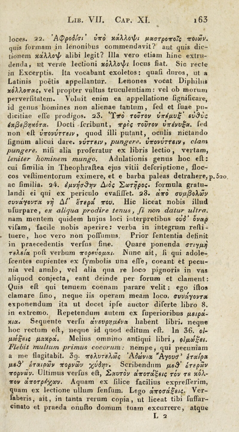 loces. 22. 'AtypoS/et* viro KxXXoypt pxcrTporo?<; irotwv. quis formam in lenonibus commendavit? aut quis dic- tionem xotkhoyf/ alibi legit? Illa vero etiam hinc extru- denda, ut verae lectioni TtoWo^i locus fiat. Sic recte in Excerptis. Ita vocabant exoletos: quali duros, ut a Latinis poetis appellantur. Lenones vocat Diphilus xoXkoTrxCt vel propter vultus truculentiam: vel ob morum perverlitatem. Voluit enim ea appellatione fignificare, id genus homines non alienae tantum, fed et fuae pu- dicitiae elle prodigos. 23. 'TfVo' tovtov VTrifxv^ svdvp inPepijHorot. Docti fcribunt, irpc^ tovtov vnivv^x. fed non efb vttovvttsiv , quod illi putant, oculis nictando lignum alicui dare, vvttsiv, pungere, vttovvttsiv , clam pungere, nili alia proferatur ex libris lectio, vertam, leniter hominem mungo. Adulationis genus hoc eft: cui fimilia in Theophraflea ejus viLii defcriptione, floc- cos veflimentorum eximere, et e barba paleas detrahere, ac fimilia. 24. ifjLvy\<j§y\v Aioq 'Ecar^pot;» formula gratu- landi ei qui ex periculo evafifiet. 23. cctto avp/3o\wv cvvoiyovrx rrj At' erepo! ttov. Hic liceat nobis illud ufurpare, ex aliqua prodire tenus, fi non datur ultra. nam mentem quidem hujus loci interpretibus ovti’ ovotp vifam, facile nobis aperire: verba in integrum refti- tuere, hoc vero non poliamus. Prior fententia definit in praecedentis verfus fine. Quare ponenda <jnypij TsXsfct poft verbum Tropsvojuxt. .Nunc ait, fi qui adole- fcentes cupientes ex fymbolis una efie, coeant et pecu- nia vel anulo, vel alia qua re loco pignoris in vas aliquod conjecta, eant deinde per forum et clament: Quis efl; qui tenuem coenam parare velit: ego illos clamare lino, neque iis operam meam loco. GvvxyovTx in extremo. Repetendum autem ex fuperioribus fxsipoc- Hiot. Sequente verfu ccvsvpij/udvx habent libri, neque hoc rectum eft, neque id quod editum efl. In 36. o/- jutvgstc pontpoc. Melius omnino antiqui libri # otjuw£si. Flebit multum primus cocorum: nempe, qui pecuniam a me flagitabit. 3g. 7toXvtsXmc; 'Adoovtoc *'Ayov<ri irxtpx erxtpwv ttopvwv %v6r]v, Scribendum erepSov Tcopvaov. Ultimus verfus eft, Zxvtov xttotx^siq tov re no\- ttov otTTorptxwv. Aquam ex filice facilius exprefTerim, quam ex lectione ullum fenfum. Lego xttotx^sic;. Ver- faberis, ait, in tanta rerum copia, ut liceat tibi fuffar- cinato et praeda onufto domum tuam excurrere, atque L 2 . 620,