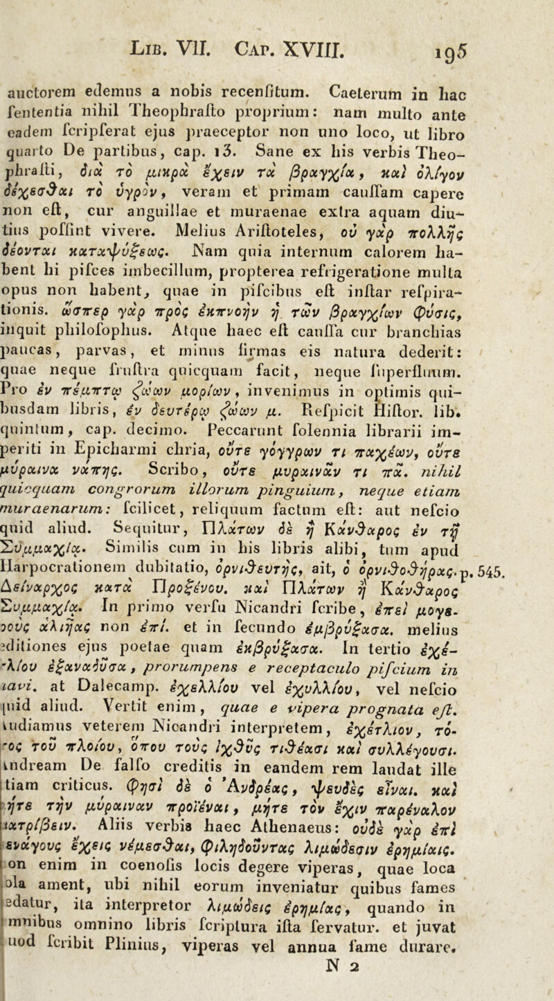 auctorem edemus a nobis recenfitum. CaeLerum in liac fententia nihil Theophraflo proprium: nam multo ante eadem fcripferat ejus praeceptor non uno loco, ut libro quarto De partibus, cap. i3. Sane ex bis verbis Theo- phralli, iix to puxpx ex^iv tx fipocy%'ot, xx\ oXlyov dsxsadxt to vypov, veram et primam caufiam capere non eft, cur anguillae et muraenae extra aquam diu- tius poflint vivere. Melius Ariftoteles, ov yxp iroXXijt; Ssovrxi xxrx^vgswc. Nam quia internum calorem ha- bent hi pifces imbecillum, propterea refrigeratione multa opus non habent, quae in pifeibus eft inftar r e fp i ra- tionis. warsp yxp irpex; ixirvoijv y\ rUcv fipxyx'oov (pvtjn;, inquit philofophus. Atque haec eft caulfa cur branchias paucas, parvas, et minus firmas eis natura dederit: quae neque fruftra quicquam facit, neque fiiperflimm. Pro iv irs.uirrcp <£mwv uopioov, invenimus in optimis qui- busdam libris, iv isvrspcp <?cvcvv p. Refpicit Hiftor. lib. quintum, cap. decimo. Peccarunt folennia librarii im- periti in Epicharmi cliria, ovtg yoyypwv ti irxxioov, ovts /xvpxwx vxmjQ. Scribo, ovts fxvpxivxv u 7rx. nihil quicquam congrorum illorum pinguium, neque etiam mur aenarum: fcilicet, reliquum factum eft: aut nefeio quid aliud. Sequitur, YIXxtwv ds rj \sxvdxpoc; iv ry Sy^uap^/a. Similis cum in bis libris alibi, tum apud Harpocrationem dubitatio, opvidevTTjo, ait, 0 opvido$7]px<;. p. 545. &stvxpxo<; HXTX Upoijivcv. HXi YIXxtoov 7) Kxv&xpot; 'Zvppxxhx. In primo verfu Nicandri feribe, iirsl poys- oove xXtyxG r.on iiri. et in fecundo efxfipvgxvx. melius aditiones ejus poetae quam ix(3pv%x<jx. In tertio &%£- 'A/oy igxvxivvx , prorumpens e receptaculo pifeium in iavi. at Dalecamp. i%eXXiov vel s%yAA/oy, vel nefeio [uid aliud. Vertit enim , quae e vipera prognata eft. kudiamus veterem Nicandri interpretem, ixerXiov, 70- 'OC TOV irXoiov, 07T0U TOVQ 1%$VQ TlSsxai XXI GvXXiyOVGl. indream De falfo creditis in eandem rem laudat ille itiam criticus. (pTjai is 0 ’Avipsx;, ^svis; shxi. xxt \ 7]TG T7JV fXVpXIVXV irpoHvxi , pijTS TOV ITXpivxXoV uxTplfieiv. Aliis verbis haec Athenaeus: ovis yxp iirl ■ svoiyov; s%si(; vi/xsj^xt, (ptXyiovvTxt; Xipuisoiv spij/xixie. 1 on enim in coenolis locis degere viperas, quae loca .ala ament, ubi nihil eorum inveniatur quibus fames 1 edatur, ita interpretor Xifxcoisu; ip7jfx[xQ9 quando in 1 mnibus omnino libris fcriplura ifta fervatur, et juvat uod Icribit Plinius, viperas vel annua fame durare. N 2