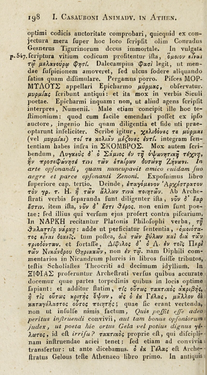 optimi codicis auctoritate comprobari, quicquid ex con- jectura mera fuper hoc loco fcripfit olim Conradus Gesnerus Tigurinorum decus immortale. In vulgata 547.fcriptura vitium codicum profitentur iffca, opioiov sTvxt T(xi jushxvovpu Dalecampius Qjx<sl legit, ut men- dae fufpicionem amoveret, fed ulcus fodere aliquando fatius quam diflimulare. Pergamus porro. Pifces MOP- MTAOTS appellari Epicharmo /xvppixQ, obfervatur. pvpfJLixt; fcribunt antiqui: et ita mox in verbis Siculi poetae. Epicharmi inquam: non, ut aliud agens fcriplit interpres, Numenii. Male etiam concipit ille hoc te- ftimonium: quod cum facile emendari pollet ex ipfo auctore, ingenio hic quam diligentia et fide uti prae- optarunt infeliciter. Scribe igitur, %gfaiovsc; ts fj.vpp.xi (vel pvpplxt) ro/ rs jtoXixv pe^ovsQ ivrf, integram fen- tentiam habes infra in 2K0MBP0S. Mox autem fcri- bendum , Avyxsv<; 6’ 0 Exptoi 4v Tij oypoovTjTiny Td%vy, 7jv TTpQvetytovijvd rivi toov irxfpoov 6u<ruvy Zyvoovt. In arte opfonandi, quam nuncupavit amico cuidam fuo aegre et parce opfonanti Zenoni. Expofuimus libro fuperiore cap, tertio. Deinde, eirxyopevov *Ap%e<jTpxTOV rov yp. t. H. rj toov oiWoov Tivoi ttoitjtoov. Ab Archer Arati verbis feparanda funt diligenter ifta, vvv 6’ exp sgtiv. item ifta, vvv d’ sati SdpoQ, non enim funt poe- tae: fed illius qui verfum ejus profert contra pifcarium. In NAPKH recitantur Platonis Philofophi verba, rjj SxXxttIx vdtpuy: adde ut perficiatur fententia, ojaqiotx- ro$ sjrxi $qhbTs> tum poftea, Sax toov guhoov v.x\ 6ix toov rpiodovTUov. et fortalfe, AftytXoe 6* 6 A* dv toTq Uspf Toov Nntxvdpov Oypixuoov, non sv tcv. nam Diphili com- mentarios in Nicandrum plureis in libros fui Ile tributos, tellis Scholialles Theocriti ad decimum idyllium. In proferuntur Archeftrati verfus quibus accurate docemur quae partes torpedinis quibus in locis optime fapiant: et additur flatim, r/c ovtooq txxtixoq anpi^jj^ vj Tic ovtoos rtpirrjc oypoov 9 oo<; 0 in Te\x<;, pxXXov ds HXTxyeXxarOQ ovtoq 7ro/3/Tjfc; quae fic erant vertenda, non ut infulfe nimis factum. Quis pojjit e[fe adeo peritus injlruendi convivii, aut tam bonus opfoniorum judex, ut poeta hic ortus Gela vel potius dignus yi‘ Xcotog 9 id eft irrifu? TxurniOQ proprie eft, qui difcipli- nani inltruendae aciei tenet: fed etiam ad convivia transfertur: ut ante dicebamus. 6 dn Td\x; eft Arche- ftralus Gelous fcfte Athenaeo libro primo. In antiquis