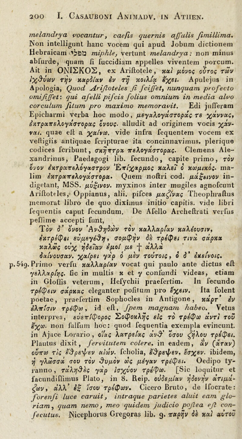 melandrya vocantur > cae/is quernis affulis Jlmillima* Non intelligunt lianc vocem qui apud Jobum dictionem Hebraicam miphle, Vertunt melandrya: non minus abfurde, quam Ii fuccidiam appelles viventem porcum. Ait in ONISKOS, ex Ariftotele, jtoti piovot; ovtoq tmv iX^voov ttjv nxpdlxv iv Tyj 7loiklcc e%ei. Apulejus in Apologia, Quod Arifloteles Jl fcijfety nunquam profecto omijijfet: qui afelli pifcis folius omnium in media alvo corculum fitum pro maximo memoravit. Edi julTeram Epicharmi vei’ba hoc modo, pieyxXoyxtjTOpolt; re %avvx<;, iKTponrehoyocGTopoct; qvovq. alludit ad originem vocis %xv- rxt. quae eft a vide infra fequentem vocem ex velligiis antiquae fcripturae ita concinnavimus, plerique codices fcribunt, (jfyjTTpx TreXoyxGTopxt;. Clemens Ale- xandrinus, Paedagogi lib. fecundo, capite primo, tov qvov euTpccTrsXoyoiGTpov 'ILirlx&piiot; TtxXe? 0 HCOju/xd;. ma- lim eKrpxTTsXoyxGTOpoc» Quem noftri cod. pici^tuvov in- digetant, MSS. fjLvgivov. myxinos inter mugiles agnofcunt Ariftoteles ,j Oppianus, alii, pifces pix<^tvxg Theophraftus memorat libro de quo diximus initio capitis, vide libri fequentis caput fecundum. De Afello Archeftrati verfus peflime accepti funt, ToV d’ ovov 'Avd'Tjdodv tov nxXXxptxv TtxXiovaiv, ixrpsQsi evpeyddtj, aopiQyjv de rpstyei tivx axpux TtxXwg ov’% yjdeTxv ipiol pie *J* ceXXx dxlvovauv. %xlpei yxp 6 piev tovtou;, 6 d* ixsivou. p. 54(). Primo verfu uxXXxplxv vocat qui paulo ante dictus eft yeXXxptvjQ. Gc in mulLis k et y confundi videas, etiam in Gloflis veterum, Hefychii praefertim. In fecundo Tpetyeiv axpKXG eleganter politum pro e%eiv. Ita folent poetae, praefertim Sophocles in Antigone, TtolpT* iv iXirtcriv rpiQco, id eft, fpem magnam habeo. Vetus interpres, sveTrityopot; ^oQoxXtj; elt; ro rpeQco ocvtI tov non falfum hoc: quod fequentia exempla evincunt, in Ajace Lorario , o7xq Xxrpefxc xvd'' o<jov $Xou rpeQei. Plautus dixit, ferviiutem colere. in eadem, xv (xtxv) ovttoo rtQ edpe^ev ciloov. fcholia, ^peyf/ev^ £<7%si/. ibidem, 7j yXHoaeoc (tov tov &vpiov «c piiyxv TpsCpei, Oedipo ty- ranno , TxXydet; yxp hx^ov Tpetyoo. [Sic loquitur et facundiflimus Plato, in 8. Reip. ovdspdxv Tjdovijv xripix- fov, xXX* ig Igov rpeQwv. Cicero Bruto, de Ifocrate: foreiifi luce caruit, intraque parietes aluit eam glo- riam , quam nemo, meo quidem judicio pojlea eft con- fecutus, Nicephorus Gregoras lib. 9. 7rotpijv dk nai qcvtou